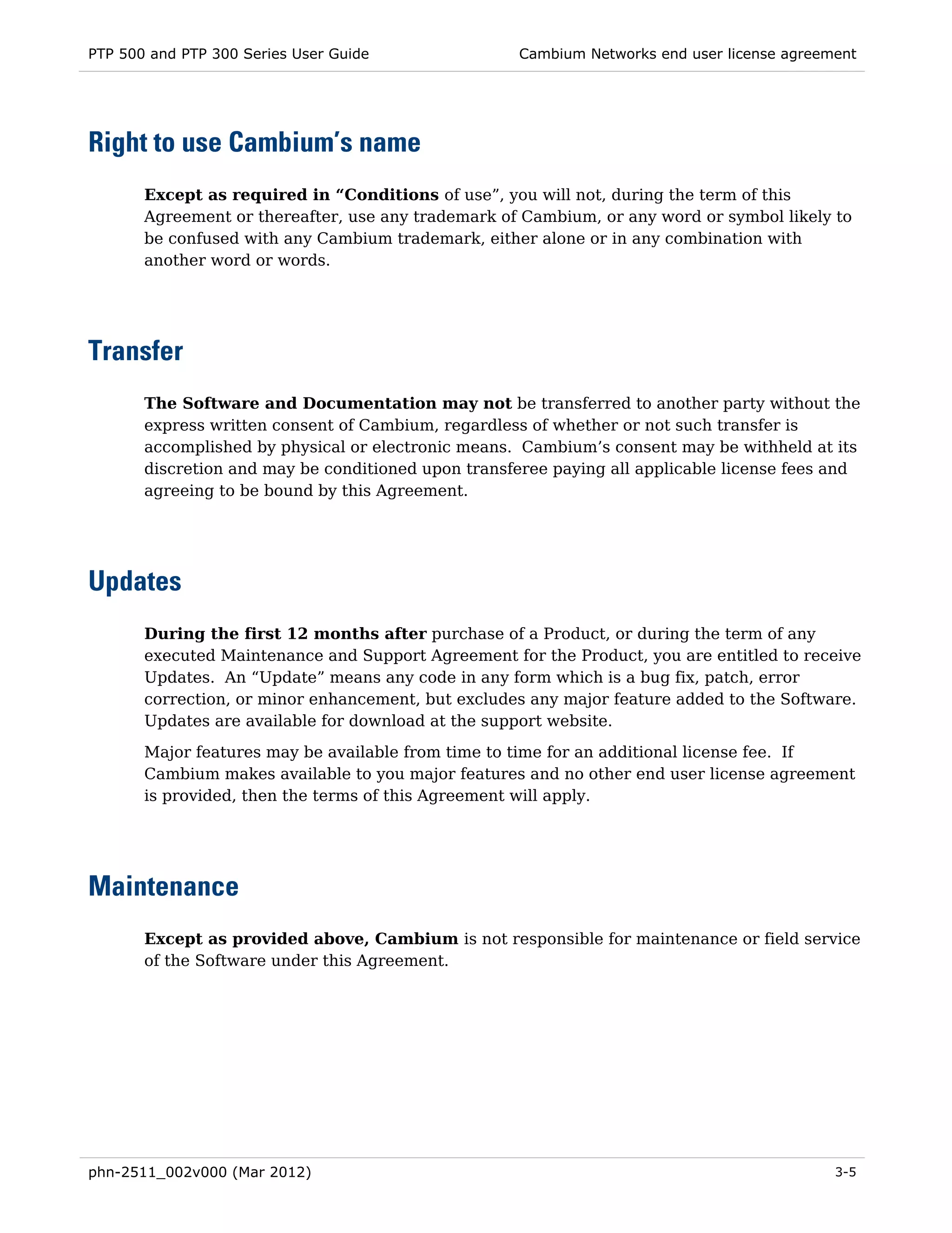 PTP 500 and PTP 300 Series User Guide                Cambium Networks end user license agreement




Right to use Cambium’s name
       Except as required in “Conditions of use”, you will not, during the term of this
       Agreement or thereafter, use any trademark of Cambium, or any word or symbol likely to
       be confused with any Cambium trademark, either alone or in any combination with
       another word or words.




Transfer
       The Software and Documentation may not be transferred to another party without the
       express written consent of Cambium, regardless of whether or not such transfer is
       accomplished by physical or electronic means. Cambium’s consent may be withheld at its
       discretion and may be conditioned upon transferee paying all applicable license fees and
       agreeing to be bound by this Agreement.




Updates
       During the first 12 months after purchase of a Product, or during the term of any
       executed Maintenance and Support Agreement for the Product, you are entitled to receive
       Updates. An “Update” means any code in any form which is a bug fix, patch, error
       correction, or minor enhancement, but excludes any major feature added to the Software.
       Updates are available for download at the support website.

       Major features may be available from time to time for an additional license fee. If
       Cambium makes available to you major features and no other end user license agreement
       is provided, then the terms of this Agreement will apply.




Maintenance
       Except as provided above, Cambium is not responsible for maintenance or field service
       of the Software under this Agreement.




phn-2511_002v000 (Mar 2012)                                                                  3-5
 