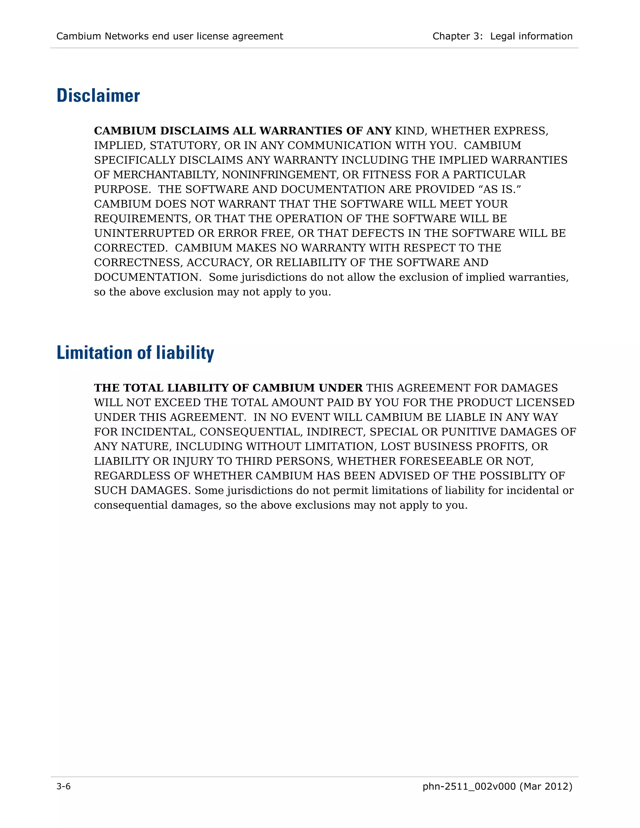 Cambium Networks end user license agreement                          Chapter 3: Legal information




Disclaimer
       CAMBIUM DISCLAIMS ALL WARRANTIES OF ANY KIND, WHETHER EXPRESS,
       IMPLIED, STATUTORY, OR IN ANY COMMUNICATION WITH YOU. CAMBIUM
       SPECIFICALLY DISCLAIMS ANY WARRANTY INCLUDING THE IMPLIED WARRANTIES
       OF MERCHANTABILTY, NONINFRINGEMENT, OR FITNESS FOR A PARTICULAR
       PURPOSE. THE SOFTWARE AND DOCUMENTATION ARE PROVIDED “AS IS.”
       CAMBIUM DOES NOT WARRANT THAT THE SOFTWARE WILL MEET YOUR
       REQUIREMENTS, OR THAT THE OPERATION OF THE SOFTWARE WILL BE
       UNINTERRUPTED OR ERROR FREE, OR THAT DEFECTS IN THE SOFTWARE WILL BE
       CORRECTED. CAMBIUM MAKES NO WARRANTY WITH RESPECT TO THE
       CORRECTNESS, ACCURACY, OR RELIABILITY OF THE SOFTWARE AND
       DOCUMENTATION. Some jurisdictions do not allow the exclusion of implied warranties,
       so the above exclusion may not apply to you.




Limitation of liability
       THE TOTAL LIABILITY OF CAMBIUM UNDER THIS AGREEMENT FOR DAMAGES
       WILL NOT EXCEED THE TOTAL AMOUNT PAID BY YOU FOR THE PRODUCT LICENSED
       UNDER THIS AGREEMENT. IN NO EVENT WILL CAMBIUM BE LIABLE IN ANY WAY
       FOR INCIDENTAL, CONSEQUENTIAL, INDIRECT, SPECIAL OR PUNITIVE DAMAGES OF
       ANY NATURE, INCLUDING WITHOUT LIMITATION, LOST BUSINESS PROFITS, OR
       LIABILITY OR INJURY TO THIRD PERSONS, WHETHER FORESEEABLE OR NOT,
       REGARDLESS OF WHETHER CAMBIUM HAS BEEN ADVISED OF THE POSSIBLITY OF
       SUCH DAMAGES. Some jurisdictions do not permit limitations of liability for incidental or
       consequential damages, so the above exclusions may not apply to you.




3-6                                                                phn-2511_002v000 (Mar 2012)
 