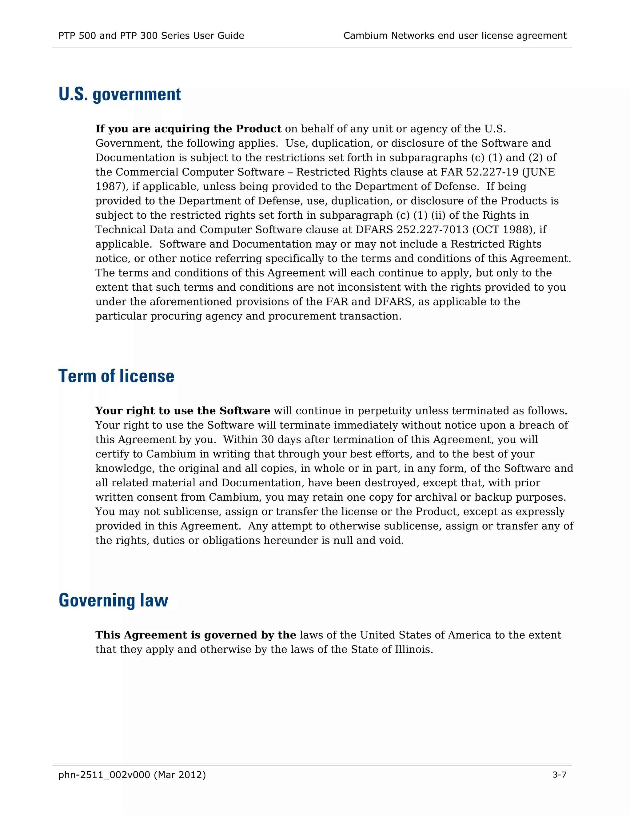 PTP 500 and PTP 300 Series User Guide                  Cambium Networks end user license agreement




U.S. government
       If you are acquiring the Product on behalf of any unit or agency of the U.S.
       Government, the following applies. Use, duplication, or disclosure of the Software and
       Documentation is subject to the restrictions set forth in subparagraphs (c) (1) and (2) of
       the Commercial Computer Software – Restricted Rights clause at FAR 52.227-19 (JUNE
       1987), if applicable, unless being provided to the Department of Defense. If being
       provided to the Department of Defense, use, duplication, or disclosure of the Products is
       subject to the restricted rights set forth in subparagraph (c) (1) (ii) of the Rights in
       Technical Data and Computer Software clause at DFARS 252.227-7013 (OCT 1988), if
       applicable. Software and Documentation may or may not include a Restricted Rights
       notice, or other notice referring specifically to the terms and conditions of this Agreement.
       The terms and conditions of this Agreement will each continue to apply, but only to the
       extent that such terms and conditions are not inconsistent with the rights provided to you
       under the aforementioned provisions of the FAR and DFARS, as applicable to the
       particular procuring agency and procurement transaction.




Term of license
       Your right to use the Software will continue in perpetuity unless terminated as follows.
       Your right to use the Software will terminate immediately without notice upon a breach of
       this Agreement by you. Within 30 days after termination of this Agreement, you will
       certify to Cambium in writing that through your best efforts, and to the best of your
       knowledge, the original and all copies, in whole or in part, in any form, of the Software and
       all related material and Documentation, have been destroyed, except that, with prior
       written consent from Cambium, you may retain one copy for archival or backup purposes.
       You may not sublicense, assign or transfer the license or the Product, except as expressly
       provided in this Agreement. Any attempt to otherwise sublicense, assign or transfer any of
       the rights, duties or obligations hereunder is null and void.




Governing law
       This Agreement is governed by the laws of the United States of America to the extent
       that they apply and otherwise by the laws of the State of Illinois.




phn-2511_002v000 (Mar 2012)                                                                     3-7
 