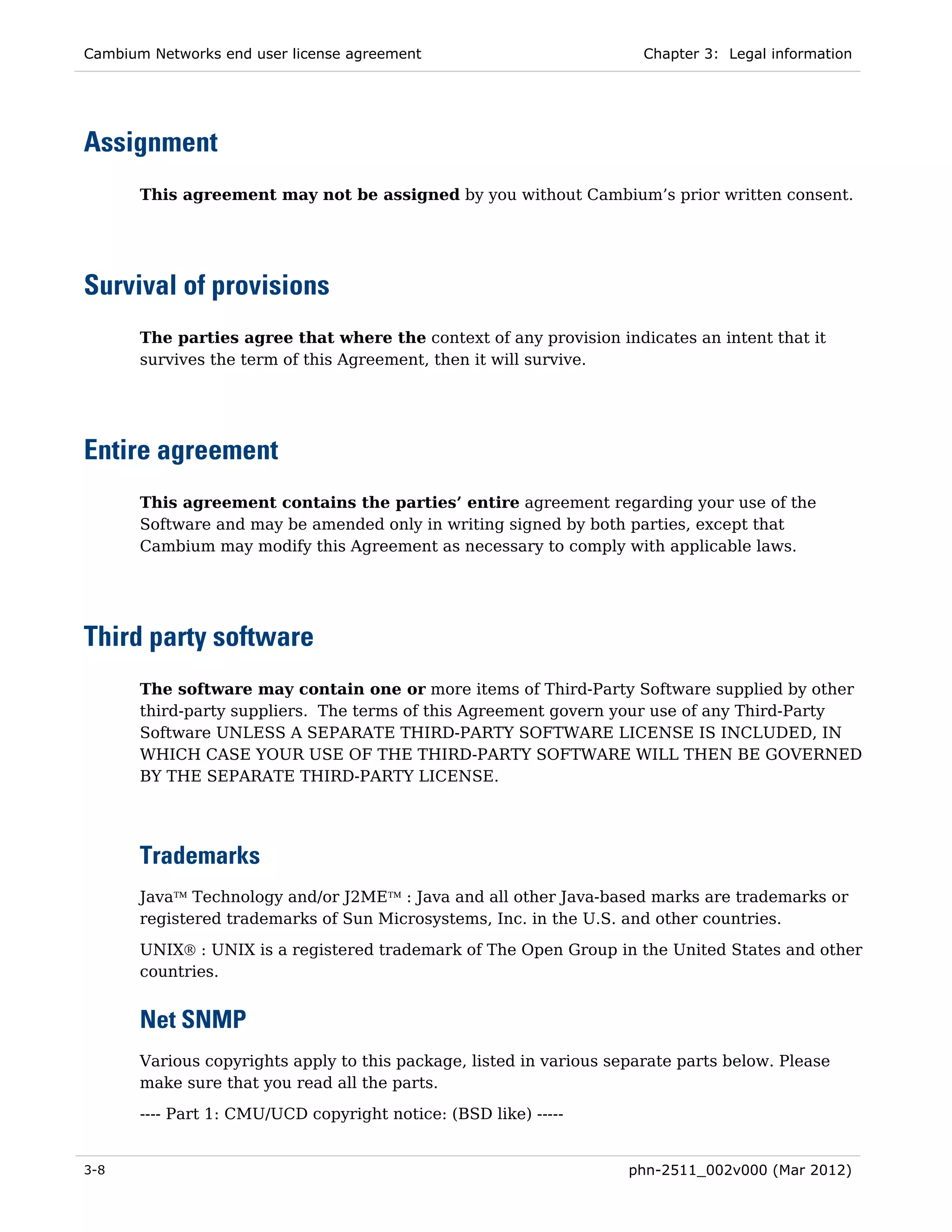 Cambium Networks end user license agreement                            Chapter 3: Legal information




Assignment
       This agreement may not be assigned by you without Cambium’s prior written consent.




Survival of provisions
       The parties agree that where the context of any provision indicates an intent that it
       survives the term of this Agreement, then it will survive.




Entire agreement
       This agreement contains the parties’ entire agreement regarding your use of the
       Software and may be amended only in writing signed by both parties, except that
       Cambium may modify this Agreement as necessary to comply with applicable laws.




Third party software
       The software may contain one or more items of Third-Party Software supplied by other
       third-party suppliers. The terms of this Agreement govern your use of any Third-Party
       Software UNLESS A SEPARATE THIRD-PARTY SOFTWARE LICENSE IS INCLUDED, IN
       WHICH CASE YOUR USE OF THE THIRD-PARTY SOFTWARE WILL THEN BE GOVERNED
       BY THE SEPARATE THIRD-PARTY LICENSE.




       Trademarks
       Java™ Technology and/or J2ME™ : Java and all other Java-based marks are trademarks or
       registered trademarks of Sun Microsystems, Inc. in the U.S. and other countries.
       UNIX® : UNIX is a registered trademark of The Open Group in the United States and other
       countries.


       Net SNMP
       Various copyrights apply to this package, listed in various separate parts below. Please
       make sure that you read all the parts.
       ---- Part 1: CMU/UCD copyright notice: (BSD like) -----


3-8                                                                  phn-2511_002v000 (Mar 2012)
 