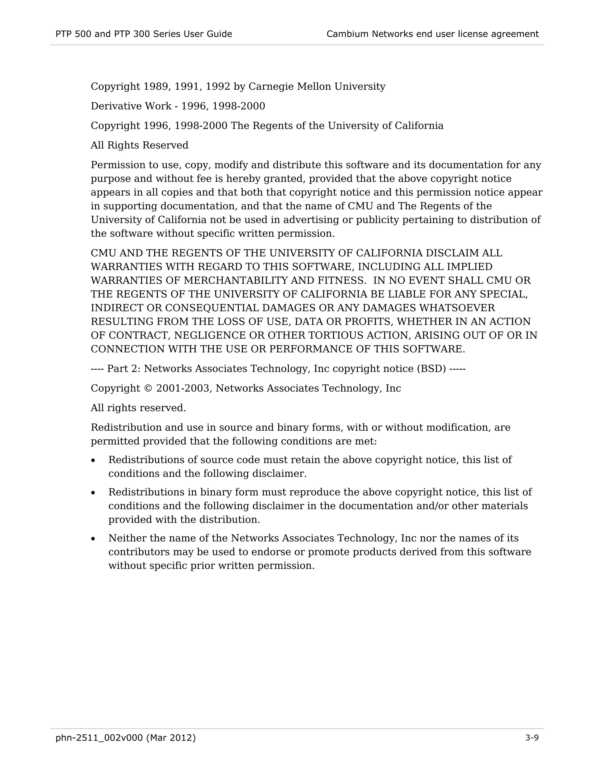 PTP 500 and PTP 300 Series User Guide                   Cambium Networks end user license agreement




       Copyright 1989, 1991, 1992 by Carnegie Mellon University
       Derivative Work - 1996, 1998-2000
       Copyright 1996, 1998-2000 The Regents of the University of California
       All Rights Reserved
       Permission to use, copy, modify and distribute this software and its documentation for any
       purpose and without fee is hereby granted, provided that the above copyright notice
       appears in all copies and that both that copyright notice and this permission notice appear
       in supporting documentation, and that the name of CMU and The Regents of the
       University of California not be used in advertising or publicity pertaining to distribution of
       the software without specific written permission.
       CMU AND THE REGENTS OF THE UNIVERSITY OF CALIFORNIA DISCLAIM ALL
       WARRANTIES WITH REGARD TO THIS SOFTWARE, INCLUDING ALL IMPLIED
       WARRANTIES OF MERCHANTABILITY AND FITNESS. IN NO EVENT SHALL CMU OR
       THE REGENTS OF THE UNIVERSITY OF CALIFORNIA BE LIABLE FOR ANY SPECIAL,
       INDIRECT OR CONSEQUENTIAL DAMAGES OR ANY DAMAGES WHATSOEVER
       RESULTING FROM THE LOSS OF USE, DATA OR PROFITS, WHETHER IN AN ACTION
       OF CONTRACT, NEGLIGENCE OR OTHER TORTIOUS ACTION, ARISING OUT OF OR IN
       CONNECTION WITH THE USE OR PERFORMANCE OF THIS SOFTWARE.
       ---- Part 2: Networks Associates Technology, Inc copyright notice (BSD) -----

       Copyright © 2001-2003, Networks Associates Technology, Inc
       All rights reserved.
       Redistribution and use in source and binary forms, with or without modification, are
       permitted provided that the following conditions are met:
       •   Redistributions of source code must retain the above copyright notice, this list of
           conditions and the following disclaimer.
       •   Redistributions in binary form must reproduce the above copyright notice, this list of
           conditions and the following disclaimer in the documentation and/or other materials
           provided with the distribution.
       •   Neither the name of the Networks Associates Technology, Inc nor the names of its
           contributors may be used to endorse or promote products derived from this software
           without specific prior written permission.




phn-2511_002v000 (Mar 2012)                                                                      3-9
 