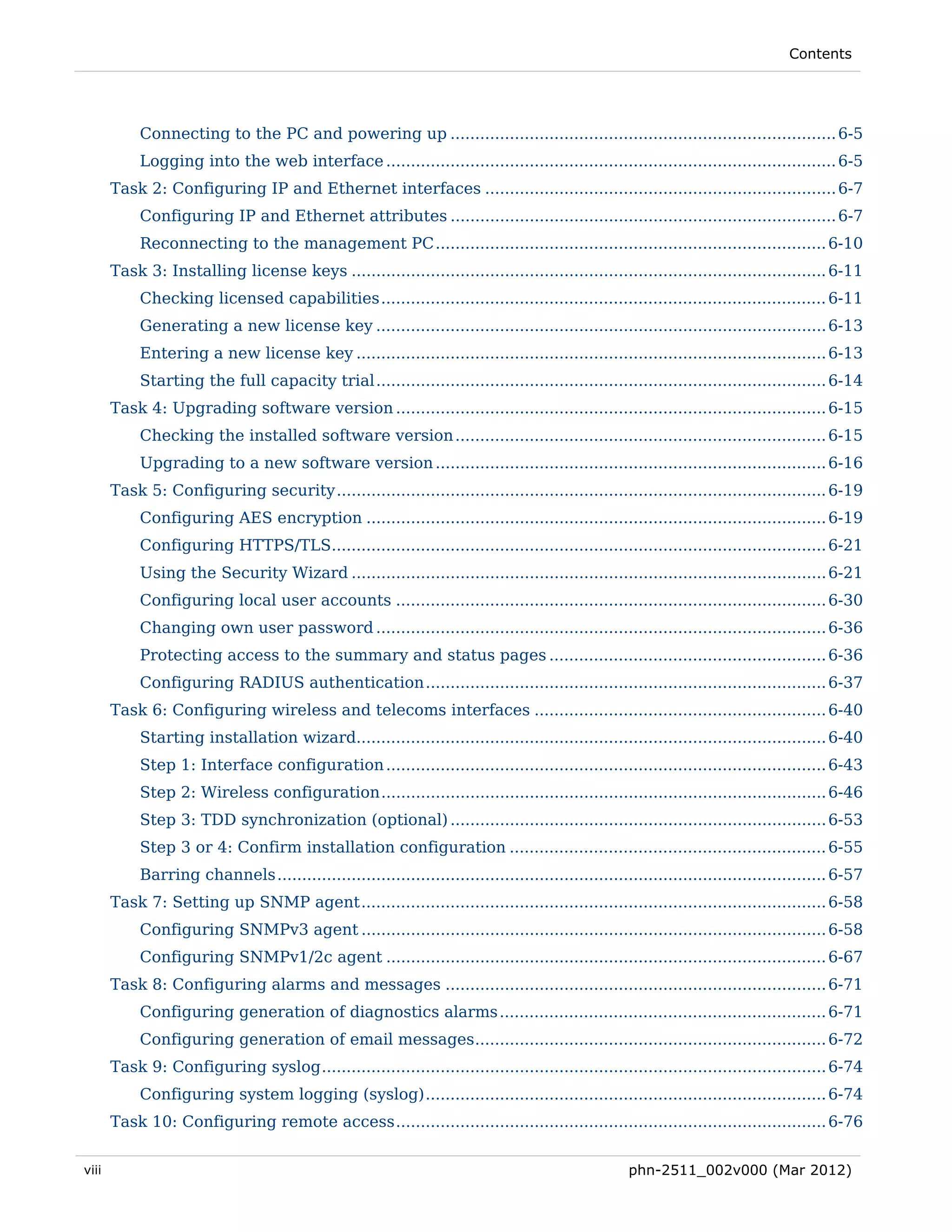 Contents




            Connecting to the PC and powering up .............................................................................. 6-5 
            Logging into the web interface ........................................................................................... 6-5 
       Task 2: Configuring IP and Ethernet interfaces ....................................................................... 6-7 
            Configuring IP and Ethernet attributes .............................................................................. 6-7 
            Reconnecting to the management PC ............................................................................... 6-10 
       Task 3: Installing license keys ................................................................................................ 6-11 
            Checking licensed capabilities .......................................................................................... 6-11 
            Generating a new license key ........................................................................................... 6-13 
            Entering a new license key ............................................................................................... 6-13 
            Starting the full capacity trial ........................................................................................... 6-14 
       Task 4: Upgrading software version ....................................................................................... 6-15 
            Checking the installed software version ........................................................................... 6-15 
            Upgrading to a new software version ............................................................................... 6-16 
       Task 5: Configuring security ................................................................................................... 6-19 
            Configuring AES encryption ............................................................................................. 6-19 
            Configuring HTTPS/TLS.................................................................................................... 6-21 
            Using the Security Wizard ................................................................................................ 6-21 
            Configuring local user accounts ....................................................................................... 6-30 
            Changing own user password ........................................................................................... 6-36 
            Protecting access to the summary and status pages ........................................................ 6-36 
            Configuring RADIUS authentication ................................................................................. 6-37 
       Task 6: Configuring wireless and telecoms interfaces ........................................................... 6-40 
            Starting installation wizard............................................................................................... 6-40 
            Step 1: Interface configuration ......................................................................................... 6-43 
            Step 2: Wireless configuration .......................................................................................... 6-46 
            Step 3: TDD synchronization (optional) ............................................................................ 6-53 
            Step 3 or 4: Confirm installation configuration ................................................................ 6-55 
            Barring channels ............................................................................................................... 6-57 
       Task 7: Setting up SNMP agent .............................................................................................. 6-58 
            Configuring SNMPv3 agent .............................................................................................. 6-58 
            Configuring SNMPv1/2c agent ......................................................................................... 6-67 
       Task 8: Configuring alarms and messages ............................................................................. 6-71 
            Configuring generation of diagnostics alarms .................................................................. 6-71 
            Configuring generation of email messages ....................................................................... 6-72 
       Task 9: Configuring syslog ...................................................................................................... 6-74 
            Configuring system logging (syslog) ................................................................................. 6-74 
       Task 10: Configuring remote access ....................................................................................... 6-76 


viii                                                                                                  phn-2511_002v000 (Mar 2012)
 