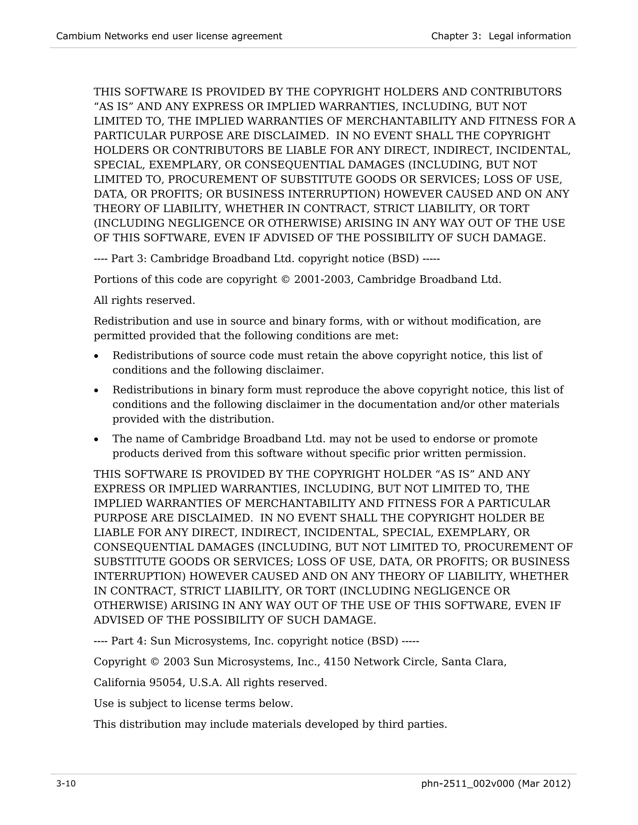 Cambium Networks end user license agreement                                Chapter 3: Legal information




       THIS SOFTWARE IS PROVIDED BY THE COPYRIGHT HOLDERS AND CONTRIBUTORS
       “AS IS” AND ANY EXPRESS OR IMPLIED WARRANTIES, INCLUDING, BUT NOT
       LIMITED TO, THE IMPLIED WARRANTIES OF MERCHANTABILITY AND FITNESS FOR A
       PARTICULAR PURPOSE ARE DISCLAIMED. IN NO EVENT SHALL THE COPYRIGHT
       HOLDERS OR CONTRIBUTORS BE LIABLE FOR ANY DIRECT, INDIRECT, INCIDENTAL,
       SPECIAL, EXEMPLARY, OR CONSEQUENTIAL DAMAGES (INCLUDING, BUT NOT
       LIMITED TO, PROCUREMENT OF SUBSTITUTE GOODS OR SERVICES; LOSS OF USE,
       DATA, OR PROFITS; OR BUSINESS INTERRUPTION) HOWEVER CAUSED AND ON ANY
       THEORY OF LIABILITY, WHETHER IN CONTRACT, STRICT LIABILITY, OR TORT
       (INCLUDING NEGLIGENCE OR OTHERWISE) ARISING IN ANY WAY OUT OF THE USE
       OF THIS SOFTWARE, EVEN IF ADVISED OF THE POSSIBILITY OF SUCH DAMAGE.
       ---- Part 3: Cambridge Broadband Ltd. copyright notice (BSD) -----
       Portions of this code are copyright © 2001-2003, Cambridge Broadband Ltd.

       All rights reserved.
       Redistribution and use in source and binary forms, with or without modification, are
       permitted provided that the following conditions are met:
       •   Redistributions of source code must retain the above copyright notice, this list of
           conditions and the following disclaimer.
       •   Redistributions in binary form must reproduce the above copyright notice, this list of
           conditions and the following disclaimer in the documentation and/or other materials
           provided with the distribution.
       •   The name of Cambridge Broadband Ltd. may not be used to endorse or promote
           products derived from this software without specific prior written permission.
       THIS SOFTWARE IS PROVIDED BY THE COPYRIGHT HOLDER “AS IS” AND ANY
       EXPRESS OR IMPLIED WARRANTIES, INCLUDING, BUT NOT LIMITED TO, THE
       IMPLIED WARRANTIES OF MERCHANTABILITY AND FITNESS FOR A PARTICULAR
       PURPOSE ARE DISCLAIMED. IN NO EVENT SHALL THE COPYRIGHT HOLDER BE
       LIABLE FOR ANY DIRECT, INDIRECT, INCIDENTAL, SPECIAL, EXEMPLARY, OR
       CONSEQUENTIAL DAMAGES (INCLUDING, BUT NOT LIMITED TO, PROCUREMENT OF
       SUBSTITUTE GOODS OR SERVICES; LOSS OF USE, DATA, OR PROFITS; OR BUSINESS
       INTERRUPTION) HOWEVER CAUSED AND ON ANY THEORY OF LIABILITY, WHETHER
       IN CONTRACT, STRICT LIABILITY, OR TORT (INCLUDING NEGLIGENCE OR
       OTHERWISE) ARISING IN ANY WAY OUT OF THE USE OF THIS SOFTWARE, EVEN IF
       ADVISED OF THE POSSIBILITY OF SUCH DAMAGE.
       ---- Part 4: Sun Microsystems, Inc. copyright notice (BSD) -----
       Copyright © 2003 Sun Microsystems, Inc., 4150 Network Circle, Santa Clara,
       California 95054, U.S.A. All rights reserved.
       Use is subject to license terms below.
       This distribution may include materials developed by third parties.




3-10                                                                      phn-2511_002v000 (Mar 2012)
 