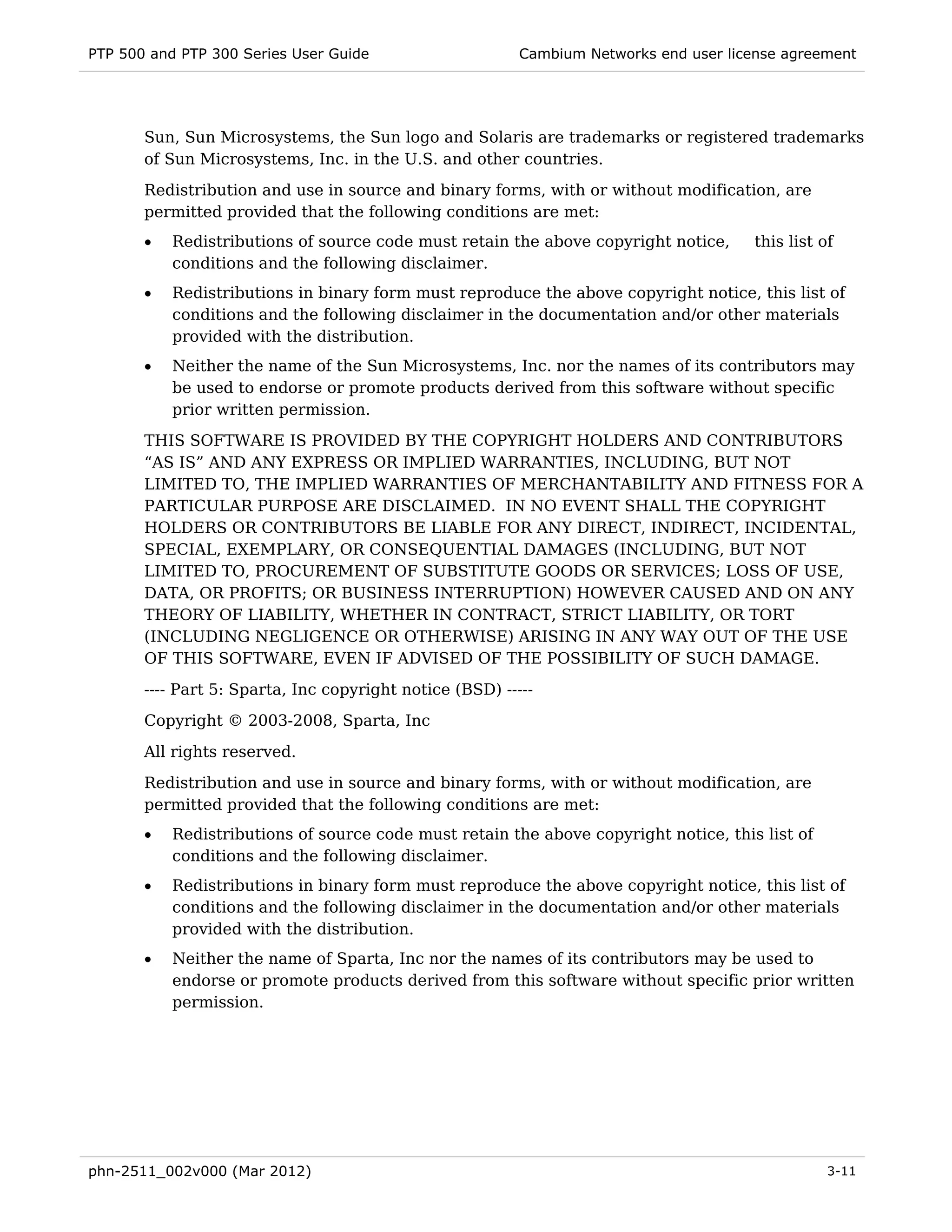PTP 500 and PTP 300 Series User Guide                     Cambium Networks end user license agreement




       Sun, Sun Microsystems, the Sun logo and Solaris are trademarks or registered trademarks
       of Sun Microsystems, Inc. in the U.S. and other countries.
       Redistribution and use in source and binary forms, with or without modification, are
       permitted provided that the following conditions are met:
       •   Redistributions of source code must retain the above copyright notice,       this list of
           conditions and the following disclaimer.
       •   Redistributions in binary form must reproduce the above copyright notice, this list of
           conditions and the following disclaimer in the documentation and/or other materials
           provided with the distribution.
       •   Neither the name of the Sun Microsystems, Inc. nor the names of its contributors may
           be used to endorse or promote products derived from this software without specific
           prior written permission.
       THIS SOFTWARE IS PROVIDED BY THE COPYRIGHT HOLDERS AND CONTRIBUTORS
       “AS IS” AND ANY EXPRESS OR IMPLIED WARRANTIES, INCLUDING, BUT NOT
       LIMITED TO, THE IMPLIED WARRANTIES OF MERCHANTABILITY AND FITNESS FOR A
       PARTICULAR PURPOSE ARE DISCLAIMED. IN NO EVENT SHALL THE COPYRIGHT
       HOLDERS OR CONTRIBUTORS BE LIABLE FOR ANY DIRECT, INDIRECT, INCIDENTAL,
       SPECIAL, EXEMPLARY, OR CONSEQUENTIAL DAMAGES (INCLUDING, BUT NOT
       LIMITED TO, PROCUREMENT OF SUBSTITUTE GOODS OR SERVICES; LOSS OF USE,
       DATA, OR PROFITS; OR BUSINESS INTERRUPTION) HOWEVER CAUSED AND ON ANY
       THEORY OF LIABILITY, WHETHER IN CONTRACT, STRICT LIABILITY, OR TORT
       (INCLUDING NEGLIGENCE OR OTHERWISE) ARISING IN ANY WAY OUT OF THE USE
       OF THIS SOFTWARE, EVEN IF ADVISED OF THE POSSIBILITY OF SUCH DAMAGE.
       ---- Part 5: Sparta, Inc copyright notice (BSD) -----
       Copyright © 2003-2008, Sparta, Inc
       All rights reserved.
       Redistribution and use in source and binary forms, with or without modification, are
       permitted provided that the following conditions are met:
       •   Redistributions of source code must retain the above copyright notice, this list of
           conditions and the following disclaimer.
       •   Redistributions in binary form must reproduce the above copyright notice, this list of
           conditions and the following disclaimer in the documentation and/or other materials
           provided with the distribution.
       •   Neither the name of Sparta, Inc nor the names of its contributors may be used to
           endorse or promote products derived from this software without specific prior written
           permission.




phn-2511_002v000 (Mar 2012)                                                                        3-11
 