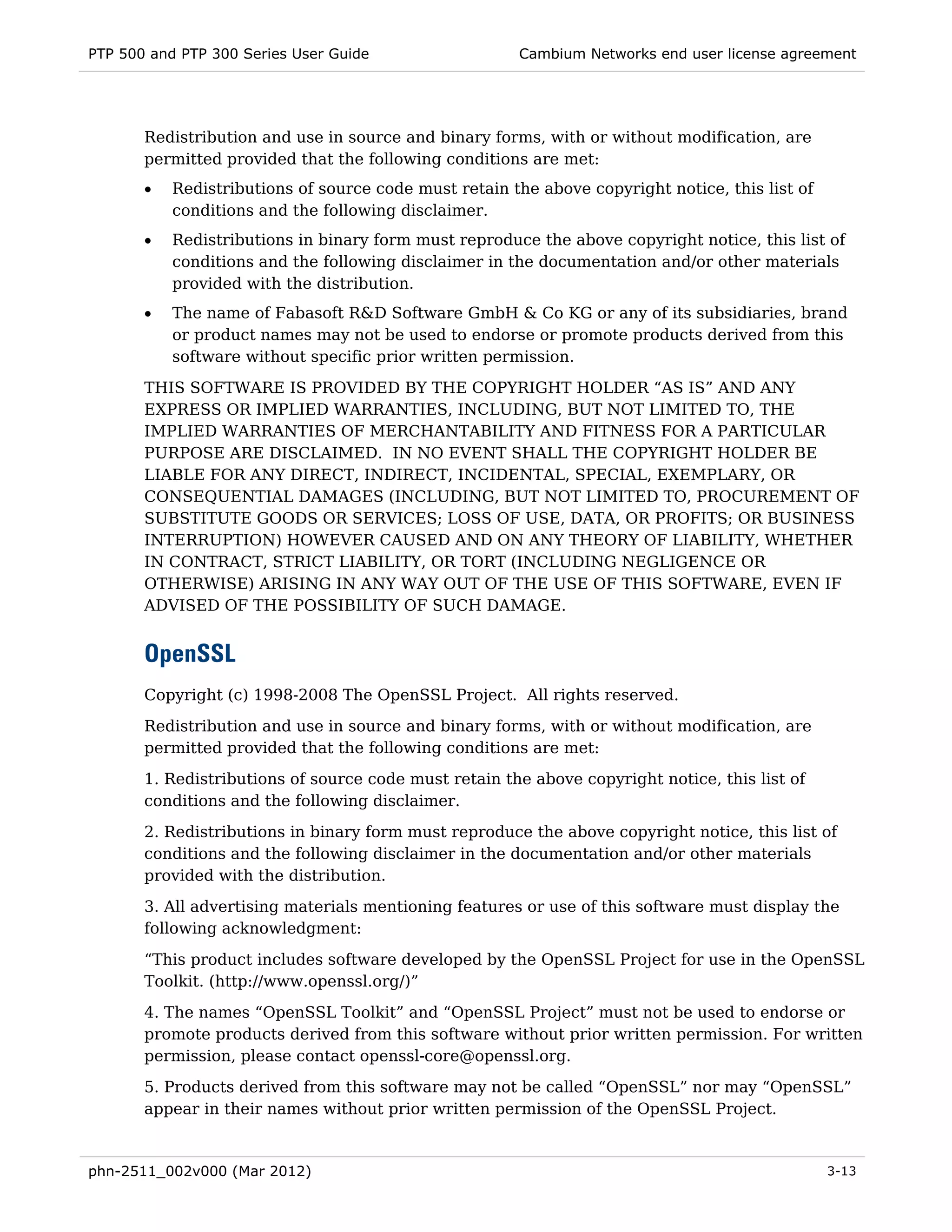 PTP 500 and PTP 300 Series User Guide                  Cambium Networks end user license agreement




       Redistribution and use in source and binary forms, with or without modification, are
       permitted provided that the following conditions are met:
       •   Redistributions of source code must retain the above copyright notice, this list of
           conditions and the following disclaimer.
       •   Redistributions in binary form must reproduce the above copyright notice, this list of
           conditions and the following disclaimer in the documentation and/or other materials
           provided with the distribution.
       •   The name of Fabasoft R&D Software GmbH & Co KG or any of its subsidiaries, brand
           or product names may not be used to endorse or promote products derived from this
           software without specific prior written permission.
       THIS SOFTWARE IS PROVIDED BY THE COPYRIGHT HOLDER “AS IS” AND ANY
       EXPRESS OR IMPLIED WARRANTIES, INCLUDING, BUT NOT LIMITED TO, THE
       IMPLIED WARRANTIES OF MERCHANTABILITY AND FITNESS FOR A PARTICULAR
       PURPOSE ARE DISCLAIMED. IN NO EVENT SHALL THE COPYRIGHT HOLDER BE
       LIABLE FOR ANY DIRECT, INDIRECT, INCIDENTAL, SPECIAL, EXEMPLARY, OR
       CONSEQUENTIAL DAMAGES (INCLUDING, BUT NOT LIMITED TO, PROCUREMENT OF
       SUBSTITUTE GOODS OR SERVICES; LOSS OF USE, DATA, OR PROFITS; OR BUSINESS
       INTERRUPTION) HOWEVER CAUSED AND ON ANY THEORY OF LIABILITY, WHETHER
       IN CONTRACT, STRICT LIABILITY, OR TORT (INCLUDING NEGLIGENCE OR
       OTHERWISE) ARISING IN ANY WAY OUT OF THE USE OF THIS SOFTWARE, EVEN IF
       ADVISED OF THE POSSIBILITY OF SUCH DAMAGE.


       OpenSSL
       Copyright (c) 1998-2008 The OpenSSL Project. All rights reserved.

       Redistribution and use in source and binary forms, with or without modification, are
       permitted provided that the following conditions are met:
       1. Redistributions of source code must retain the above copyright notice, this list of
       conditions and the following disclaimer.
       2. Redistributions in binary form must reproduce the above copyright notice, this list of
       conditions and the following disclaimer in the documentation and/or other materials
       provided with the distribution.
       3. All advertising materials mentioning features or use of this software must display the
       following acknowledgment:
       “This product includes software developed by the OpenSSL Project for use in the OpenSSL
       Toolkit. (http://www.openssl.org/)”
       4. The names “OpenSSL Toolkit” and “OpenSSL Project” must not be used to endorse or
       promote products derived from this software without prior written permission. For written
       permission, please contact openssl-core@openssl.org.
       5. Products derived from this software may not be called “OpenSSL” nor may “OpenSSL”
       appear in their names without prior written permission of the OpenSSL Project.


phn-2511_002v000 (Mar 2012)                                                                      3-13
 