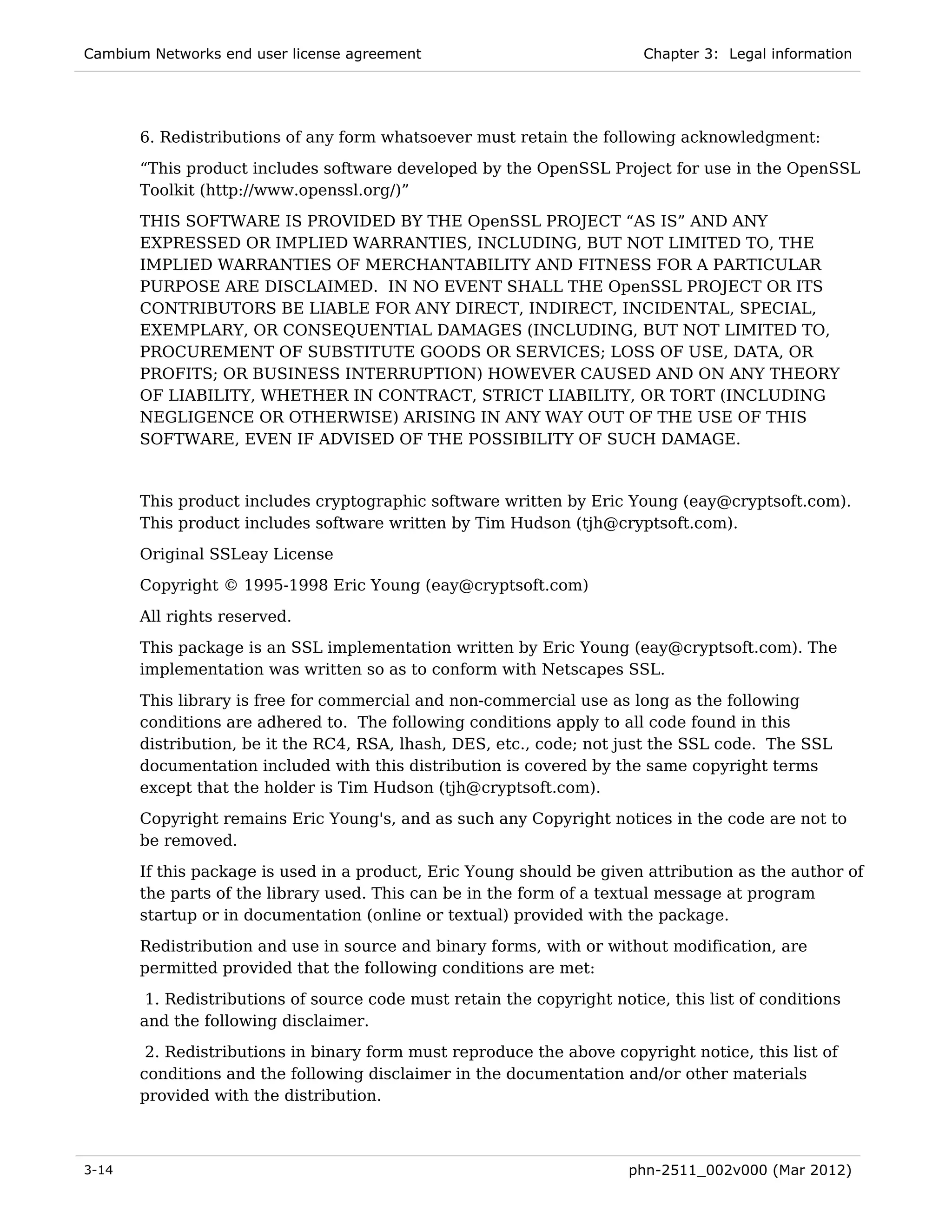 Cambium Networks end user license agreement                              Chapter 3: Legal information




       6. Redistributions of any form whatsoever must retain the following acknowledgment:
       “This product includes software developed by the OpenSSL Project for use in the OpenSSL
       Toolkit (http://www.openssl.org/)”
       THIS SOFTWARE IS PROVIDED BY THE OpenSSL PROJECT “AS IS” AND ANY
       EXPRESSED OR IMPLIED WARRANTIES, INCLUDING, BUT NOT LIMITED TO, THE
       IMPLIED WARRANTIES OF MERCHANTABILITY AND FITNESS FOR A PARTICULAR
       PURPOSE ARE DISCLAIMED. IN NO EVENT SHALL THE OpenSSL PROJECT OR ITS
       CONTRIBUTORS BE LIABLE FOR ANY DIRECT, INDIRECT, INCIDENTAL, SPECIAL,
       EXEMPLARY, OR CONSEQUENTIAL DAMAGES (INCLUDING, BUT NOT LIMITED TO,
       PROCUREMENT OF SUBSTITUTE GOODS OR SERVICES; LOSS OF USE, DATA, OR
       PROFITS; OR BUSINESS INTERRUPTION) HOWEVER CAUSED AND ON ANY THEORY
       OF LIABILITY, WHETHER IN CONTRACT, STRICT LIABILITY, OR TORT (INCLUDING
       NEGLIGENCE OR OTHERWISE) ARISING IN ANY WAY OUT OF THE USE OF THIS
       SOFTWARE, EVEN IF ADVISED OF THE POSSIBILITY OF SUCH DAMAGE.


       This product includes cryptographic software written by Eric Young (eay@cryptsoft.com).
       This product includes software written by Tim Hudson (tjh@cryptsoft.com).
       Original SSLeay License
       Copyright © 1995-1998 Eric Young (eay@cryptsoft.com)
       All rights reserved.
       This package is an SSL implementation written by Eric Young (eay@cryptsoft.com). The
       implementation was written so as to conform with Netscapes SSL.

       This library is free for commercial and non-commercial use as long as the following
       conditions are adhered to. The following conditions apply to all code found in this
       distribution, be it the RC4, RSA, lhash, DES, etc., code; not just the SSL code. The SSL
       documentation included with this distribution is covered by the same copyright terms
       except that the holder is Tim Hudson (tjh@cryptsoft.com).
       Copyright remains Eric Young's, and as such any Copyright notices in the code are not to
       be removed.
       If this package is used in a product, Eric Young should be given attribution as the author of
       the parts of the library used. This can be in the form of a textual message at program
       startup or in documentation (online or textual) provided with the package.
       Redistribution and use in source and binary forms, with or without modification, are
       permitted provided that the following conditions are met:
        1. Redistributions of source code must retain the copyright notice, this list of conditions
       and the following disclaimer.
        2. Redistributions in binary form must reproduce the above copyright notice, this list of
       conditions and the following disclaimer in the documentation and/or other materials
       provided with the distribution.



3-14                                                                   phn-2511_002v000 (Mar 2012)
 