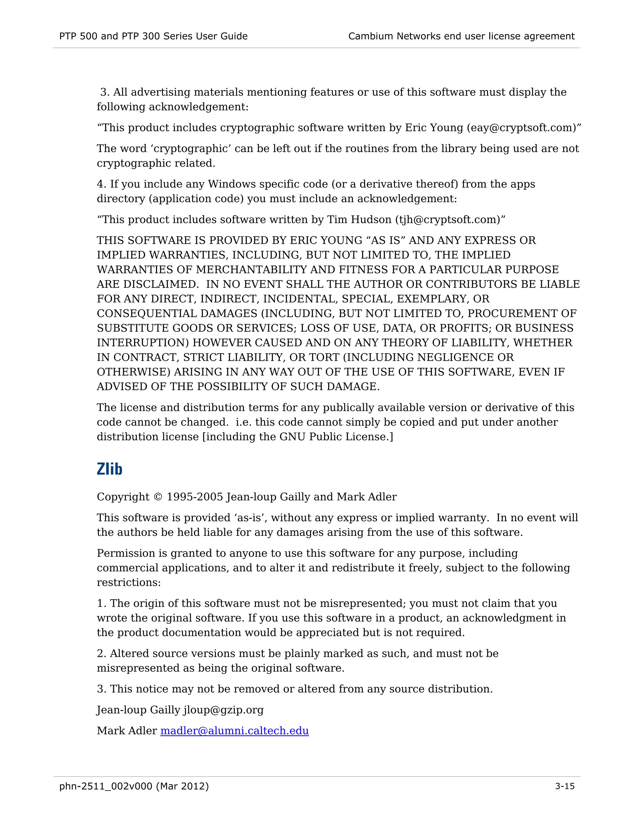 PTP 500 and PTP 300 Series User Guide                   Cambium Networks end user license agreement




        3. All advertising materials mentioning features or use of this software must display the
       following acknowledgement:
       “This product includes cryptographic software written by Eric Young (eay@cryptsoft.com)”
       The word ‘cryptographic’ can be left out if the routines from the library being used are not
       cryptographic related.
       4. If you include any Windows specific code (or a derivative thereof) from the apps
       directory (application code) you must include an acknowledgement:

       “This product includes software written by Tim Hudson (tjh@cryptsoft.com)”
       THIS SOFTWARE IS PROVIDED BY ERIC YOUNG “AS IS” AND ANY EXPRESS OR
       IMPLIED WARRANTIES, INCLUDING, BUT NOT LIMITED TO, THE IMPLIED
       WARRANTIES OF MERCHANTABILITY AND FITNESS FOR A PARTICULAR PURPOSE
       ARE DISCLAIMED. IN NO EVENT SHALL THE AUTHOR OR CONTRIBUTORS BE LIABLE
       FOR ANY DIRECT, INDIRECT, INCIDENTAL, SPECIAL, EXEMPLARY, OR
       CONSEQUENTIAL DAMAGES (INCLUDING, BUT NOT LIMITED TO, PROCUREMENT OF
       SUBSTITUTE GOODS OR SERVICES; LOSS OF USE, DATA, OR PROFITS; OR BUSINESS
       INTERRUPTION) HOWEVER CAUSED AND ON ANY THEORY OF LIABILITY, WHETHER
       IN CONTRACT, STRICT LIABILITY, OR TORT (INCLUDING NEGLIGENCE OR
       OTHERWISE) ARISING IN ANY WAY OUT OF THE USE OF THIS SOFTWARE, EVEN IF
       ADVISED OF THE POSSIBILITY OF SUCH DAMAGE.

       The license and distribution terms for any publically available version or derivative of this
       code cannot be changed. i.e. this code cannot simply be copied and put under another
       distribution license [including the GNU Public License.]


       Zlib
       Copyright © 1995-2005 Jean-loup Gailly and Mark Adler
       This software is provided ‘as-is’, without any express or implied warranty. In no event will
       the authors be held liable for any damages arising from the use of this software.
       Permission is granted to anyone to use this software for any purpose, including
       commercial applications, and to alter it and redistribute it freely, subject to the following
       restrictions:
       1. The origin of this software must not be misrepresented; you must not claim that you
       wrote the original software. If you use this software in a product, an acknowledgment in
       the product documentation would be appreciated but is not required.
       2. Altered source versions must be plainly marked as such, and must not be
       misrepresented as being the original software.
       3. This notice may not be removed or altered from any source distribution.
       Jean-loup Gailly jloup@gzip.org
       Mark Adler madler@alumni.caltech.edu




phn-2511_002v000 (Mar 2012)                                                                      3-15
 