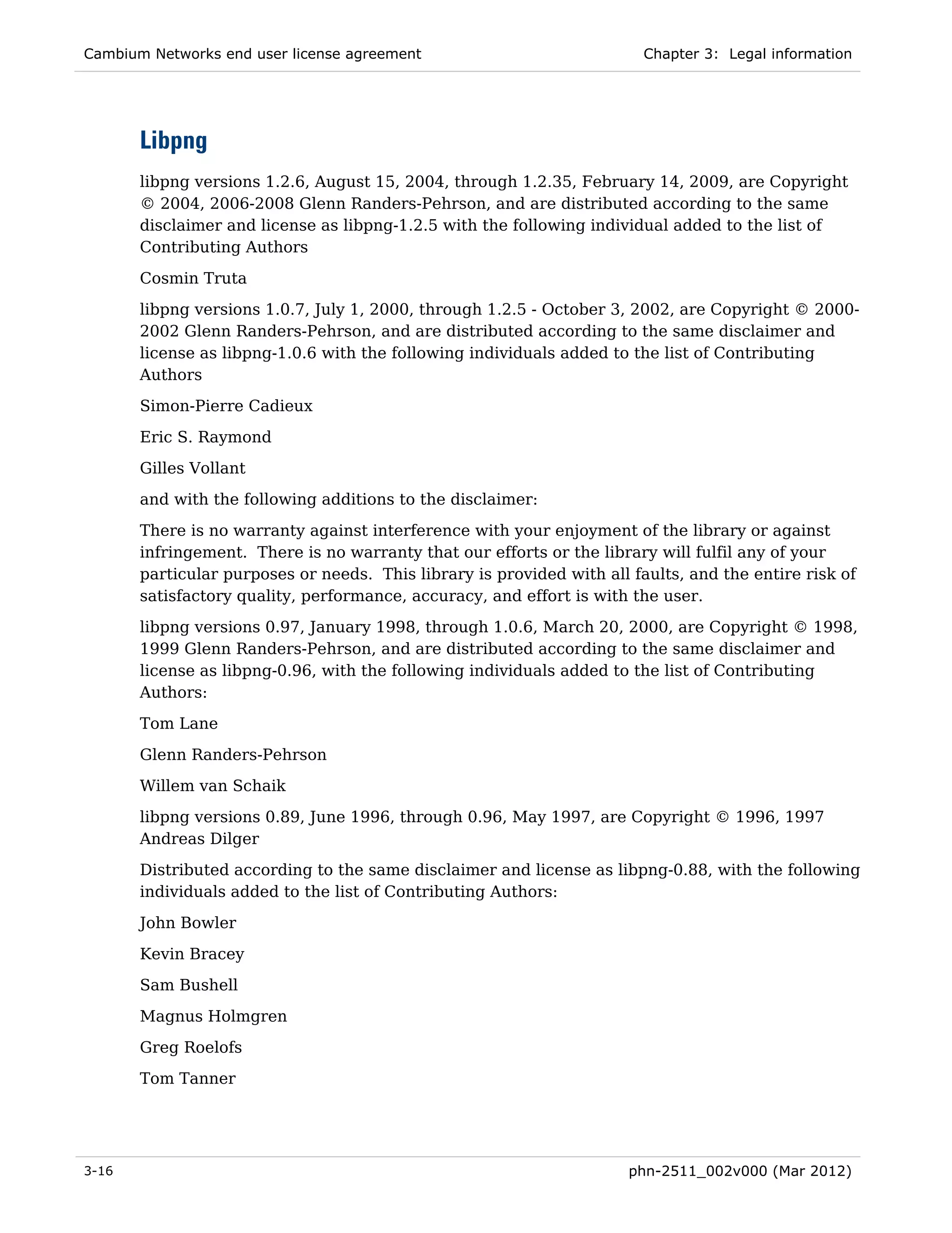 Cambium Networks end user license agreement                              Chapter 3: Legal information




       Libpng
       libpng versions 1.2.6, August 15, 2004, through 1.2.35, February 14, 2009, are Copyright
       © 2004, 2006-2008 Glenn Randers-Pehrson, and are distributed according to the same
       disclaimer and license as libpng-1.2.5 with the following individual added to the list of
       Contributing Authors
       Cosmin Truta
       libpng versions 1.0.7, July 1, 2000, through 1.2.5 - October 3, 2002, are Copyright © 2000-
       2002 Glenn Randers-Pehrson, and are distributed according to the same disclaimer and
       license as libpng-1.0.6 with the following individuals added to the list of Contributing
       Authors
       Simon-Pierre Cadieux

       Eric S. Raymond
       Gilles Vollant
       and with the following additions to the disclaimer:

       There is no warranty against interference with your enjoyment of the library or against
       infringement. There is no warranty that our efforts or the library will fulfil any of your
       particular purposes or needs. This library is provided with all faults, and the entire risk of
       satisfactory quality, performance, accuracy, and effort is with the user.
       libpng versions 0.97, January 1998, through 1.0.6, March 20, 2000, are Copyright © 1998,
       1999 Glenn Randers-Pehrson, and are distributed according to the same disclaimer and
       license as libpng-0.96, with the following individuals added to the list of Contributing
       Authors:
       Tom Lane
       Glenn Randers-Pehrson
       Willem van Schaik
       libpng versions 0.89, June 1996, through 0.96, May 1997, are Copyright © 1996, 1997
       Andreas Dilger
       Distributed according to the same disclaimer and license as libpng-0.88, with the following
       individuals added to the list of Contributing Authors:

       John Bowler
       Kevin Bracey
       Sam Bushell

       Magnus Holmgren
       Greg Roelofs
       Tom Tanner




3-16                                                                   phn-2511_002v000 (Mar 2012)
 