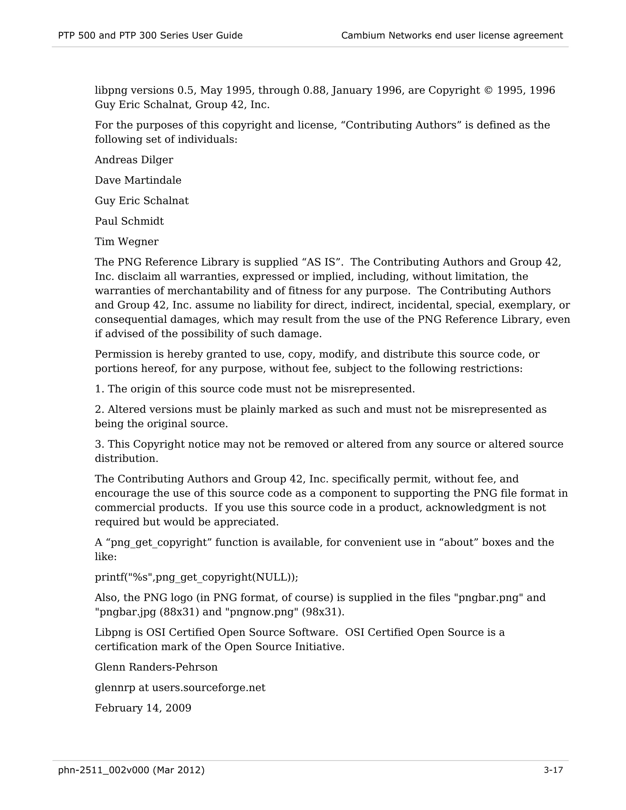 PTP 500 and PTP 300 Series User Guide                   Cambium Networks end user license agreement




       libpng versions 0.5, May 1995, through 0.88, January 1996, are Copyright © 1995, 1996
       Guy Eric Schalnat, Group 42, Inc.
       For the purposes of this copyright and license, “Contributing Authors” is defined as the
       following set of individuals:
       Andreas Dilger
       Dave Martindale
       Guy Eric Schalnat

       Paul Schmidt
       Tim Wegner
       The PNG Reference Library is supplied “AS IS”. The Contributing Authors and Group 42,
       Inc. disclaim all warranties, expressed or implied, including, without limitation, the
       warranties of merchantability and of fitness for any purpose. The Contributing Authors
       and Group 42, Inc. assume no liability for direct, indirect, incidental, special, exemplary, or
       consequential damages, which may result from the use of the PNG Reference Library, even
       if advised of the possibility of such damage.
       Permission is hereby granted to use, copy, modify, and distribute this source code, or
       portions hereof, for any purpose, without fee, subject to the following restrictions:
       1. The origin of this source code must not be misrepresented.
       2. Altered versions must be plainly marked as such and must not be misrepresented as
       being the original source.
       3. This Copyright notice may not be removed or altered from any source or altered source
       distribution.

       The Contributing Authors and Group 42, Inc. specifically permit, without fee, and
       encourage the use of this source code as a component to supporting the PNG file format in
       commercial products. If you use this source code in a product, acknowledgment is not
       required but would be appreciated.
       A “png_get_copyright” function is available, for convenient use in “about” boxes and the
       like:
       printf("%s",png_get_copyright(NULL));
       Also, the PNG logo (in PNG format, of course) is supplied in the files "pngbar.png" and
       "pngbar.jpg (88x31) and "pngnow.png" (98x31).

       Libpng is OSI Certified Open Source Software. OSI Certified Open Source is a
       certification mark of the Open Source Initiative.
       Glenn Randers-Pehrson
       glennrp at users.sourceforge.net
       February 14, 2009




phn-2511_002v000 (Mar 2012)                                                                     3-17
 