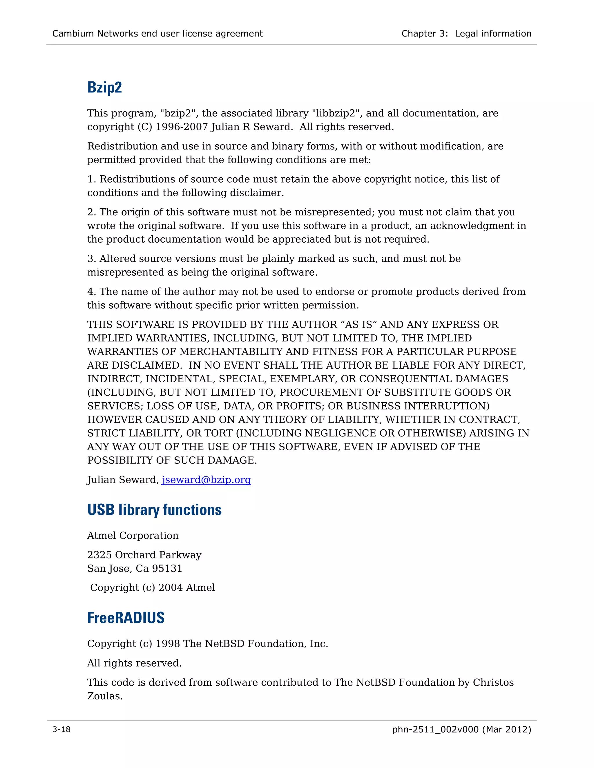 Cambium Networks end user license agreement                             Chapter 3: Legal information




       Bzip2
       This program, "bzip2", the associated library "libbzip2", and all documentation, are
       copyright (C) 1996-2007 Julian R Seward. All rights reserved.
       Redistribution and use in source and binary forms, with or without modification, are
       permitted provided that the following conditions are met:
       1. Redistributions of source code must retain the above copyright notice, this list of
       conditions and the following disclaimer.
       2. The origin of this software must not be misrepresented; you must not claim that you
       wrote the original software. If you use this software in a product, an acknowledgment in
       the product documentation would be appreciated but is not required.
       3. Altered source versions must be plainly marked as such, and must not be
       misrepresented as being the original software.
       4. The name of the author may not be used to endorse or promote products derived from
       this software without specific prior written permission.

       THIS SOFTWARE IS PROVIDED BY THE AUTHOR “AS IS” AND ANY EXPRESS OR
       IMPLIED WARRANTIES, INCLUDING, BUT NOT LIMITED TO, THE IMPLIED
       WARRANTIES OF MERCHANTABILITY AND FITNESS FOR A PARTICULAR PURPOSE
       ARE DISCLAIMED. IN NO EVENT SHALL THE AUTHOR BE LIABLE FOR ANY DIRECT,
       INDIRECT, INCIDENTAL, SPECIAL, EXEMPLARY, OR CONSEQUENTIAL DAMAGES
       (INCLUDING, BUT NOT LIMITED TO, PROCUREMENT OF SUBSTITUTE GOODS OR
       SERVICES; LOSS OF USE, DATA, OR PROFITS; OR BUSINESS INTERRUPTION)
       HOWEVER CAUSED AND ON ANY THEORY OF LIABILITY, WHETHER IN CONTRACT,
       STRICT LIABILITY, OR TORT (INCLUDING NEGLIGENCE OR OTHERWISE) ARISING IN
       ANY WAY OUT OF THE USE OF THIS SOFTWARE, EVEN IF ADVISED OF THE
       POSSIBILITY OF SUCH DAMAGE.
       Julian Seward, jseward@bzip.org


       USB library functions
       Atmel Corporation
       2325 Orchard Parkway
       San Jose, Ca 95131
       Copyright (c) 2004 Atmel


       FreeRADIUS
       Copyright (c) 1998 The NetBSD Foundation, Inc.

       All rights reserved.
       This code is derived from software contributed to The NetBSD Foundation by Christos
       Zoulas.


3-18                                                                  phn-2511_002v000 (Mar 2012)
 
