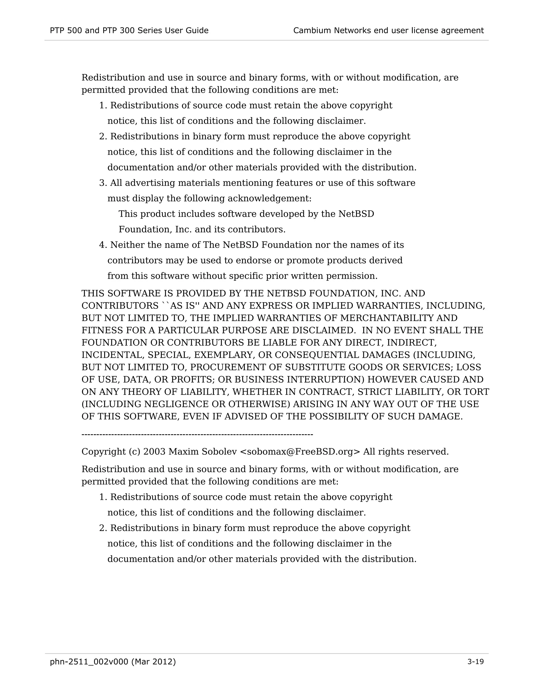 PTP 500 and PTP 300 Series User Guide                                         Cambium Networks end user license agreement




       Redistribution and use in source and binary forms, with or without modification, are
       permitted provided that the following conditions are met:
            1. Redistributions of source code must retain the above copyright
               notice, this list of conditions and the following disclaimer.
            2. Redistributions in binary form must reproduce the above copyright
               notice, this list of conditions and the following disclaimer in the
               documentation and/or other materials provided with the distribution.
            3. All advertising materials mentioning features or use of this software
               must display the following acknowledgement:
                   This product includes software developed by the NetBSD
                   Foundation, Inc. and its contributors.
            4. Neither the name of The NetBSD Foundation nor the names of its
               contributors may be used to endorse or promote products derived
               from this software without specific prior written permission.
       THIS SOFTWARE IS PROVIDED BY THE NETBSD FOUNDATION, INC. AND
       CONTRIBUTORS ``AS IS'' AND ANY EXPRESS OR IMPLIED WARRANTIES, INCLUDING,
       BUT NOT LIMITED TO, THE IMPLIED WARRANTIES OF MERCHANTABILITY AND
       FITNESS FOR A PARTICULAR PURPOSE ARE DISCLAIMED. IN NO EVENT SHALL THE
       FOUNDATION OR CONTRIBUTORS BE LIABLE FOR ANY DIRECT, INDIRECT,
       INCIDENTAL, SPECIAL, EXEMPLARY, OR CONSEQUENTIAL DAMAGES (INCLUDING,
       BUT NOT LIMITED TO, PROCUREMENT OF SUBSTITUTE GOODS OR SERVICES; LOSS
       OF USE, DATA, OR PROFITS; OR BUSINESS INTERRUPTION) HOWEVER CAUSED AND
       ON ANY THEORY OF LIABILITY, WHETHER IN CONTRACT, STRICT LIABILITY, OR TORT
       (INCLUDING NEGLIGENCE OR OTHERWISE) ARISING IN ANY WAY OUT OF THE USE
       OF THIS SOFTWARE, EVEN IF ADVISED OF THE POSSIBILITY OF SUCH DAMAGE.

       ------------------------------------------------------------------------------
       Copyright (c) 2003 Maxim Sobolev <sobomax@FreeBSD.org> All rights reserved.
       Redistribution and use in source and binary forms, with or without modification, are
       permitted provided that the following conditions are met:
            1. Redistributions of source code must retain the above copyright
               notice, this list of conditions and the following disclaimer.
            2. Redistributions in binary form must reproduce the above copyright
               notice, this list of conditions and the following disclaimer in the
               documentation and/or other materials provided with the distribution.




phn-2511_002v000 (Mar 2012)                                                                                          3-19
 