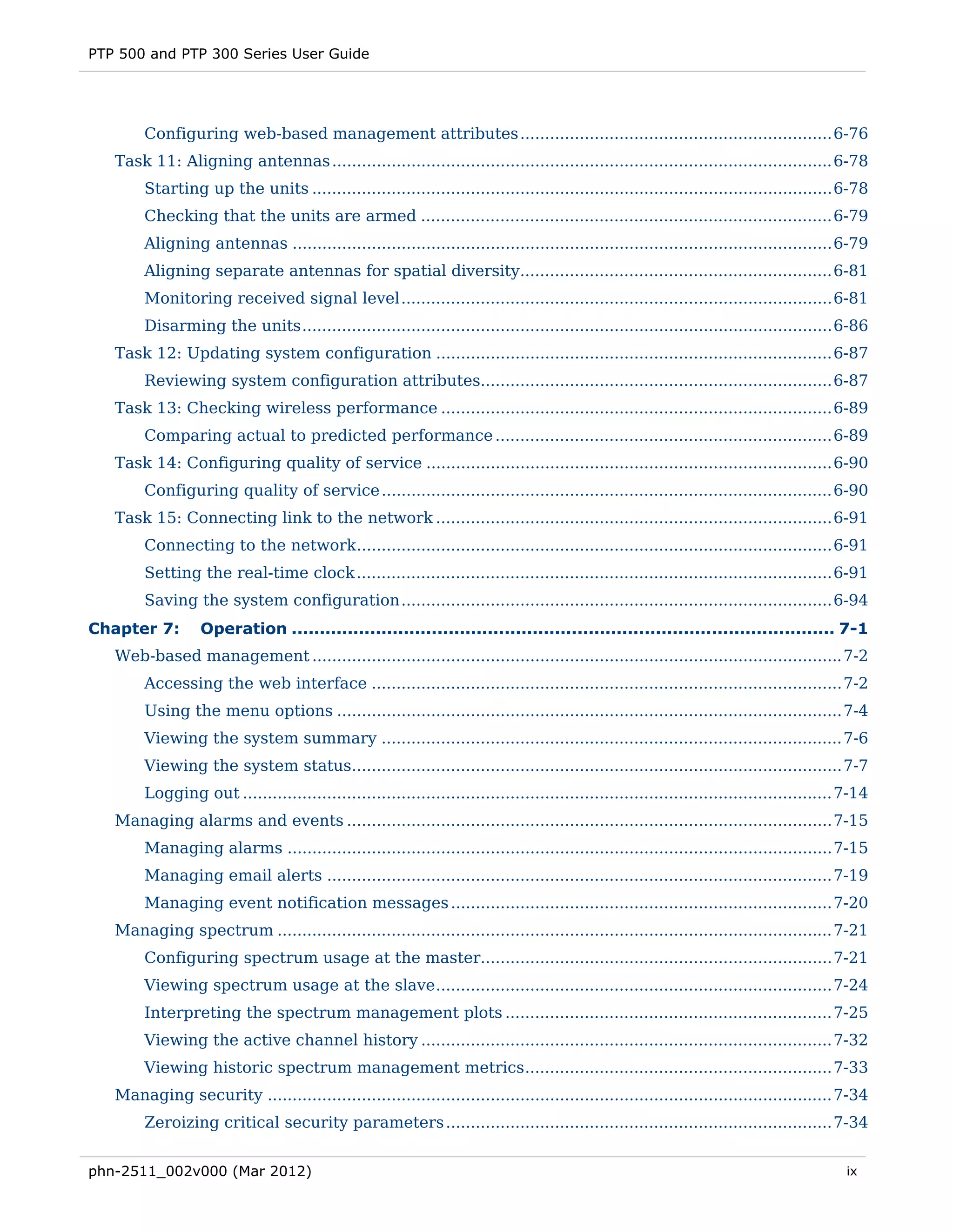 PTP 500 and PTP 300 Series User Guide




        Configuring web-based management attributes ............................................................... 6-76 
   Task 11: Aligning antennas ..................................................................................................... 6-78 
        Starting up the units ......................................................................................................... 6-78 
        Checking that the units are armed ................................................................................... 6-79 
        Aligning antennas ............................................................................................................. 6-79 
        Aligning separate antennas for spatial diversity............................................................... 6-81 
        Monitoring received signal level ....................................................................................... 6-81 
        Disarming the units ........................................................................................................... 6-86 
   Task 12: Updating system configuration ................................................................................ 6-87 
        Reviewing system configuration attributes....................................................................... 6-87 
   Task 13: Checking wireless performance ............................................................................... 6-89 
        Comparing actual to predicted performance .................................................................... 6-89 
   Task 14: Configuring quality of service .................................................................................. 6-90 
        Configuring quality of service ........................................................................................... 6-90 
   Task 15: Connecting link to the network ................................................................................ 6-91 
        Connecting to the network................................................................................................ 6-91 
        Setting the real-time clock ................................................................................................ 6-91 
        Saving the system configuration ....................................................................................... 6-94 
Chapter 7:        Operation ................................................................................................. 7-1 
   Web-based management ........................................................................................................... 7-2 
        Accessing the web interface ............................................................................................... 7-2 
        Using the menu options ...................................................................................................... 7-4 
        Viewing the system summary ............................................................................................. 7-6 
        Viewing the system status................................................................................................... 7-7 
        Logging out ....................................................................................................................... 7-14 
   Managing alarms and events .................................................................................................. 7-15 
        Managing alarms .............................................................................................................. 7-15 
        Managing email alerts ...................................................................................................... 7-19 
        Managing event notification messages ............................................................................. 7-20 
   Managing spectrum ................................................................................................................ 7-21 
        Configuring spectrum usage at the master....................................................................... 7-21 
        Viewing spectrum usage at the slave ................................................................................ 7-24 
        Interpreting the spectrum management plots .................................................................. 7-25 
        Viewing the active channel history ................................................................................... 7-32 
        Viewing historic spectrum management metrics .............................................................. 7-33 
   Managing security .................................................................................................................. 7-34 
        Zeroizing critical security parameters .............................................................................. 7-34 


phn-2511_002v000 (Mar 2012)                                                                                                                 ix
 