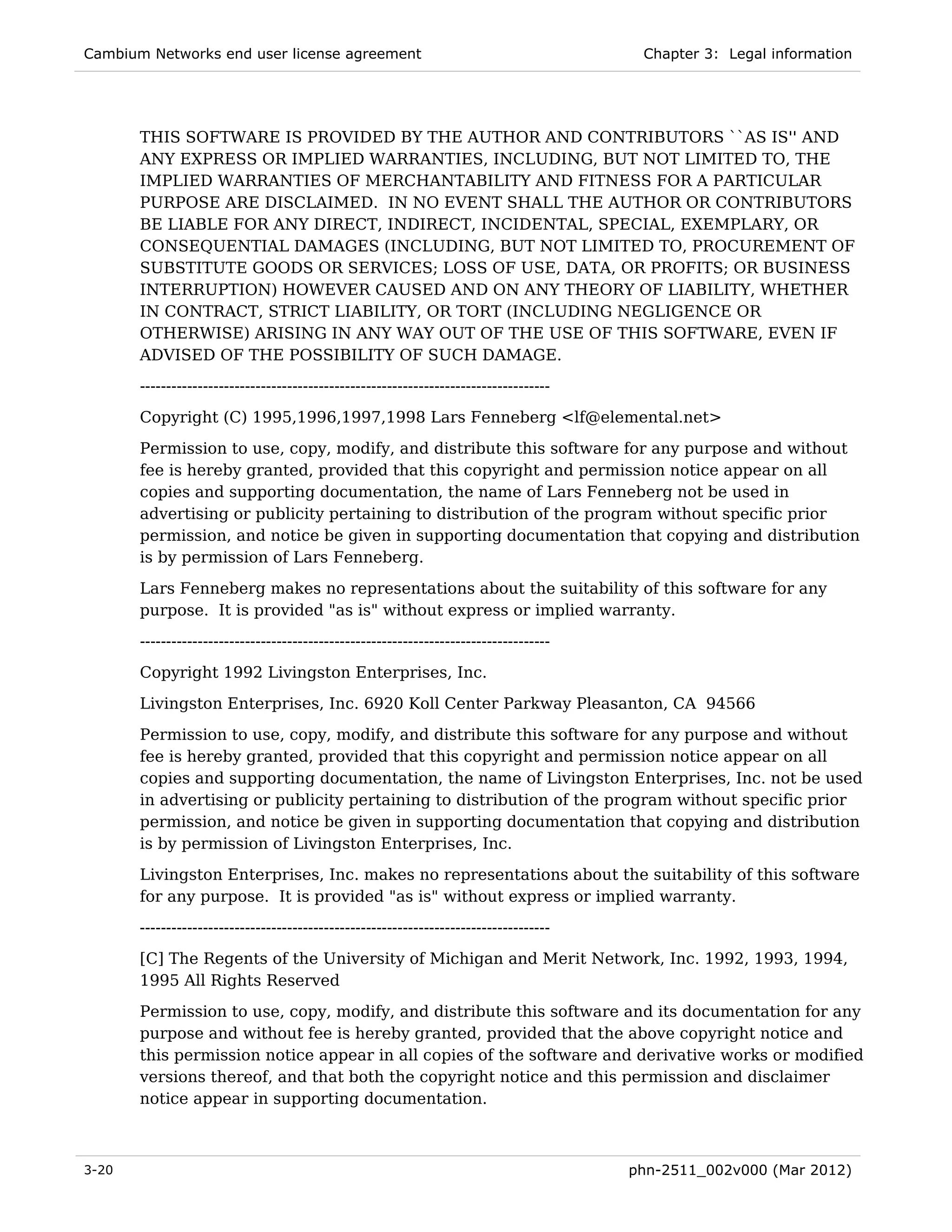 Cambium Networks end user license agreement                                              Chapter 3: Legal information




       THIS SOFTWARE IS PROVIDED BY THE AUTHOR AND CONTRIBUTORS ``AS IS'' AND
       ANY EXPRESS OR IMPLIED WARRANTIES, INCLUDING, BUT NOT LIMITED TO, THE
       IMPLIED WARRANTIES OF MERCHANTABILITY AND FITNESS FOR A PARTICULAR
       PURPOSE ARE DISCLAIMED. IN NO EVENT SHALL THE AUTHOR OR CONTRIBUTORS
       BE LIABLE FOR ANY DIRECT, INDIRECT, INCIDENTAL, SPECIAL, EXEMPLARY, OR
       CONSEQUENTIAL DAMAGES (INCLUDING, BUT NOT LIMITED TO, PROCUREMENT OF
       SUBSTITUTE GOODS OR SERVICES; LOSS OF USE, DATA, OR PROFITS; OR BUSINESS
       INTERRUPTION) HOWEVER CAUSED AND ON ANY THEORY OF LIABILITY, WHETHER
       IN CONTRACT, STRICT LIABILITY, OR TORT (INCLUDING NEGLIGENCE OR
       OTHERWISE) ARISING IN ANY WAY OUT OF THE USE OF THIS SOFTWARE, EVEN IF
       ADVISED OF THE POSSIBILITY OF SUCH DAMAGE.
       ------------------------------------------------------------------------------
       Copyright (C) 1995,1996,1997,1998 Lars Fenneberg <lf@elemental.net>

       Permission to use, copy, modify, and distribute this software for any purpose and without
       fee is hereby granted, provided that this copyright and permission notice appear on all
       copies and supporting documentation, the name of Lars Fenneberg not be used in
       advertising or publicity pertaining to distribution of the program without specific prior
       permission, and notice be given in supporting documentation that copying and distribution
       is by permission of Lars Fenneberg.

       Lars Fenneberg makes no representations about the suitability of this software for any
       purpose. It is provided "as is" without express or implied warranty.
       ------------------------------------------------------------------------------
       Copyright 1992 Livingston Enterprises, Inc.
       Livingston Enterprises, Inc. 6920 Koll Center Parkway Pleasanton, CA 94566
       Permission to use, copy, modify, and distribute this software for any purpose and without
       fee is hereby granted, provided that this copyright and permission notice appear on all
       copies and supporting documentation, the name of Livingston Enterprises, Inc. not be used
       in advertising or publicity pertaining to distribution of the program without specific prior
       permission, and notice be given in supporting documentation that copying and distribution
       is by permission of Livingston Enterprises, Inc.
       Livingston Enterprises, Inc. makes no representations about the suitability of this software
       for any purpose. It is provided "as is" without express or implied warranty.
       ------------------------------------------------------------------------------
       [C] The Regents of the University of Michigan and Merit Network, Inc. 1992, 1993, 1994,
       1995 All Rights Reserved
       Permission to use, copy, modify, and distribute this software and its documentation for any
       purpose and without fee is hereby granted, provided that the above copyright notice and
       this permission notice appear in all copies of the software and derivative works or modified
       versions thereof, and that both the copyright notice and this permission and disclaimer
       notice appear in supporting documentation.



3-20                                                                                    phn-2511_002v000 (Mar 2012)
 