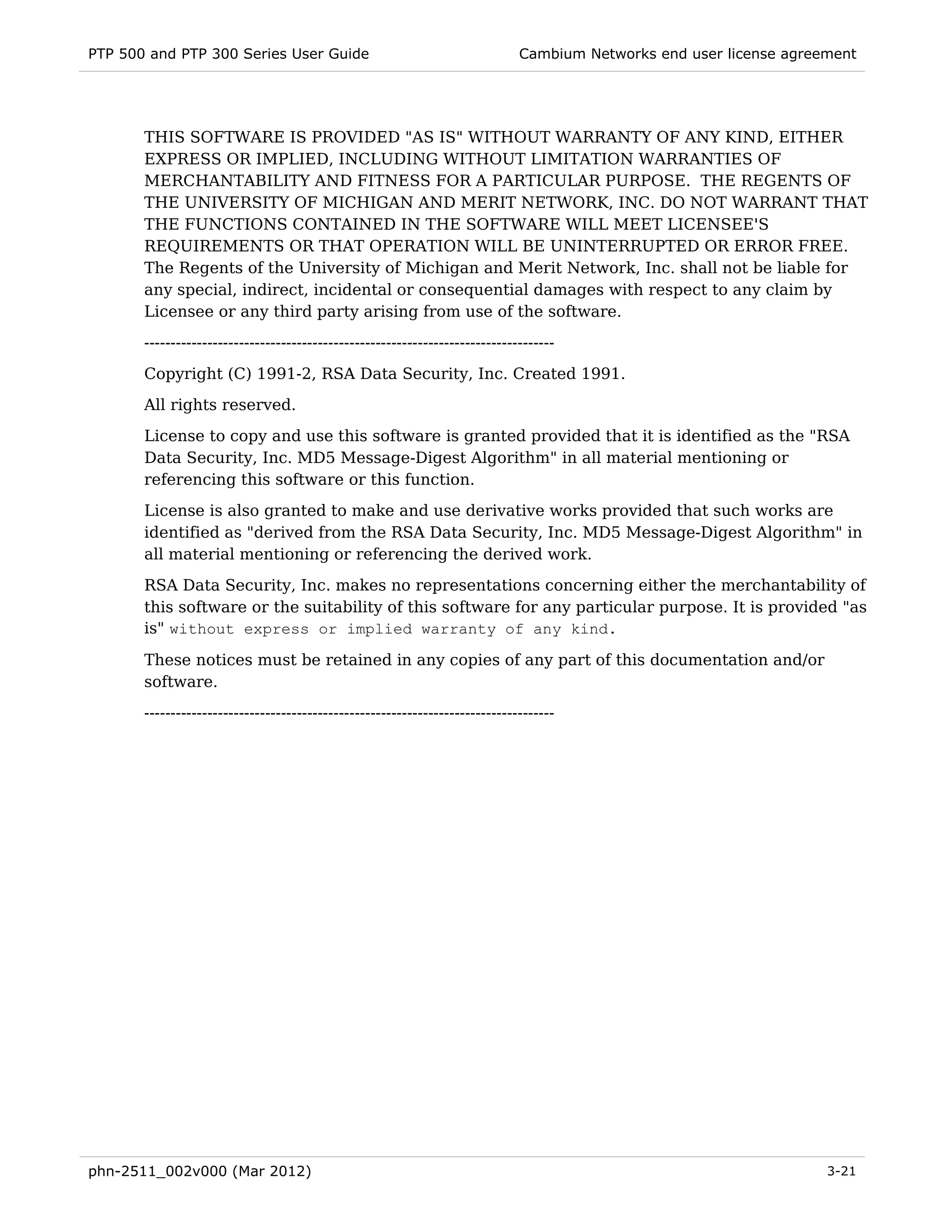 PTP 500 and PTP 300 Series User Guide                                         Cambium Networks end user license agreement




       THIS SOFTWARE IS PROVIDED "AS IS" WITHOUT WARRANTY OF ANY KIND, EITHER
       EXPRESS OR IMPLIED, INCLUDING WITHOUT LIMITATION WARRANTIES OF
       MERCHANTABILITY AND FITNESS FOR A PARTICULAR PURPOSE. THE REGENTS OF
       THE UNIVERSITY OF MICHIGAN AND MERIT NETWORK, INC. DO NOT WARRANT THAT
       THE FUNCTIONS CONTAINED IN THE SOFTWARE WILL MEET LICENSEE'S
       REQUIREMENTS OR THAT OPERATION WILL BE UNINTERRUPTED OR ERROR FREE.
       The Regents of the University of Michigan and Merit Network, Inc. shall not be liable for
       any special, indirect, incidental or consequential damages with respect to any claim by
       Licensee or any third party arising from use of the software.
       ------------------------------------------------------------------------------
       Copyright (C) 1991-2, RSA Data Security, Inc. Created 1991.
       All rights reserved.
       License to copy and use this software is granted provided that it is identified as the "RSA
       Data Security, Inc. MD5 Message-Digest Algorithm" in all material mentioning or
       referencing this software or this function.
       License is also granted to make and use derivative works provided that such works are
       identified as "derived from the RSA Data Security, Inc. MD5 Message-Digest Algorithm" in
       all material mentioning or referencing the derived work.
       RSA Data Security, Inc. makes no representations concerning either the merchantability of
       this software or the suitability of this software for any particular purpose. It is provided "as
       is" without express or implied warranty of any kind.

       These notices must be retained in any copies of any part of this documentation and/or
       software.
       ------------------------------------------------------------------------------




phn-2511_002v000 (Mar 2012)                                                                                          3-21
 