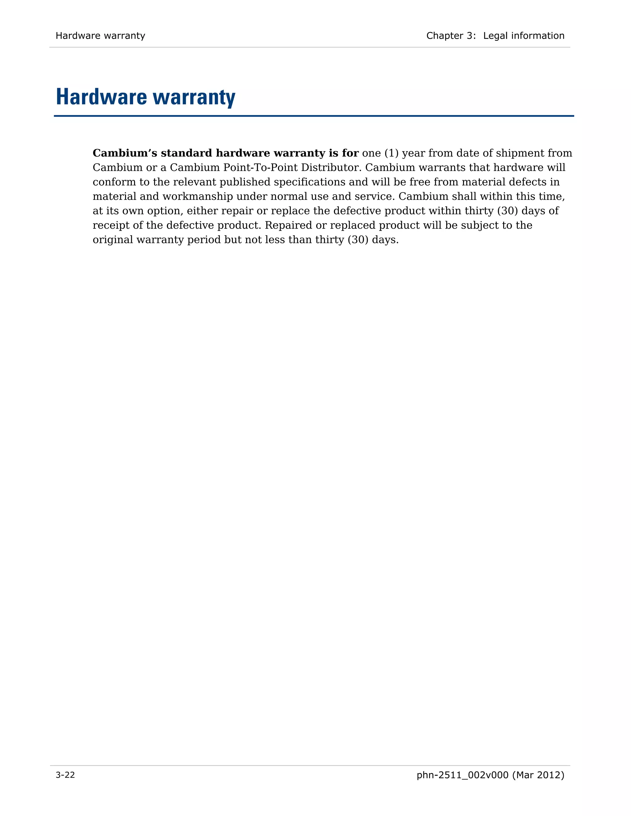 Hardware warranty                                                     Chapter 3: Legal information




Hardware warranty

       Cambium’s standard hardware warranty is for one (1) year from date of shipment from
       Cambium or a Cambium Point-To-Point Distributor. Cambium warrants that hardware will
       conform to the relevant published specifications and will be free from material defects in
       material and workmanship under normal use and service. Cambium shall within this time,
       at its own option, either repair or replace the defective product within thirty (30) days of
       receipt of the defective product. Repaired or replaced product will be subject to the
       original warranty period but not less than thirty (30) days.




3-22                                                                 phn-2511_002v000 (Mar 2012)
 