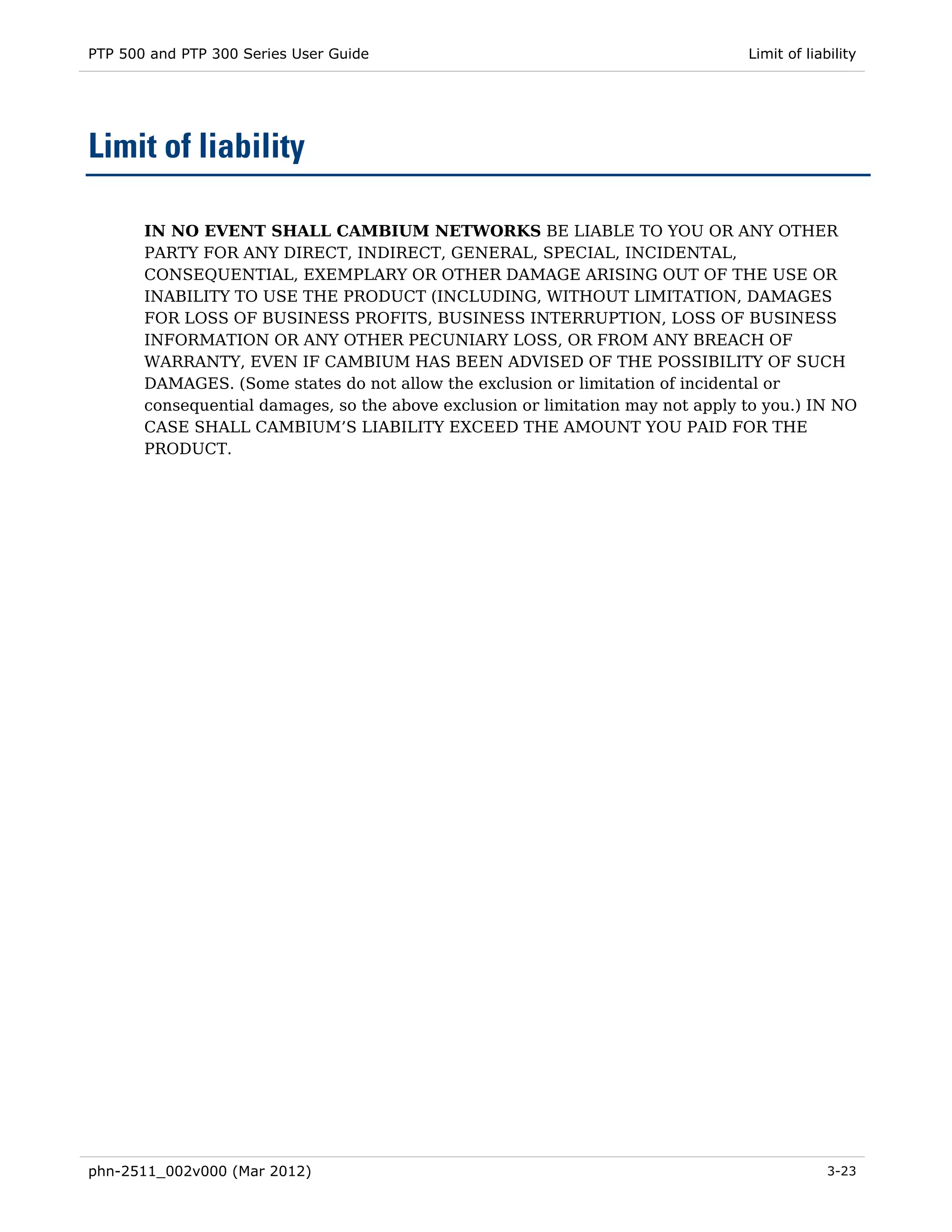 PTP 500 and PTP 300 Series User Guide                                            Limit of liability




Limit of liability

       IN NO EVENT SHALL CAMBIUM NETWORKS BE LIABLE TO YOU OR ANY OTHER
       PARTY FOR ANY DIRECT, INDIRECT, GENERAL, SPECIAL, INCIDENTAL,
       CONSEQUENTIAL, EXEMPLARY OR OTHER DAMAGE ARISING OUT OF THE USE OR
       INABILITY TO USE THE PRODUCT (INCLUDING, WITHOUT LIMITATION, DAMAGES
       FOR LOSS OF BUSINESS PROFITS, BUSINESS INTERRUPTION, LOSS OF BUSINESS
       INFORMATION OR ANY OTHER PECUNIARY LOSS, OR FROM ANY BREACH OF
       WARRANTY, EVEN IF CAMBIUM HAS BEEN ADVISED OF THE POSSIBILITY OF SUCH
       DAMAGES. (Some states do not allow the exclusion or limitation of incidental or
       consequential damages, so the above exclusion or limitation may not apply to you.) IN NO
       CASE SHALL CAMBIUM’S LIABILITY EXCEED THE AMOUNT YOU PAID FOR THE
       PRODUCT.




phn-2511_002v000 (Mar 2012)                                                                   3-23
 