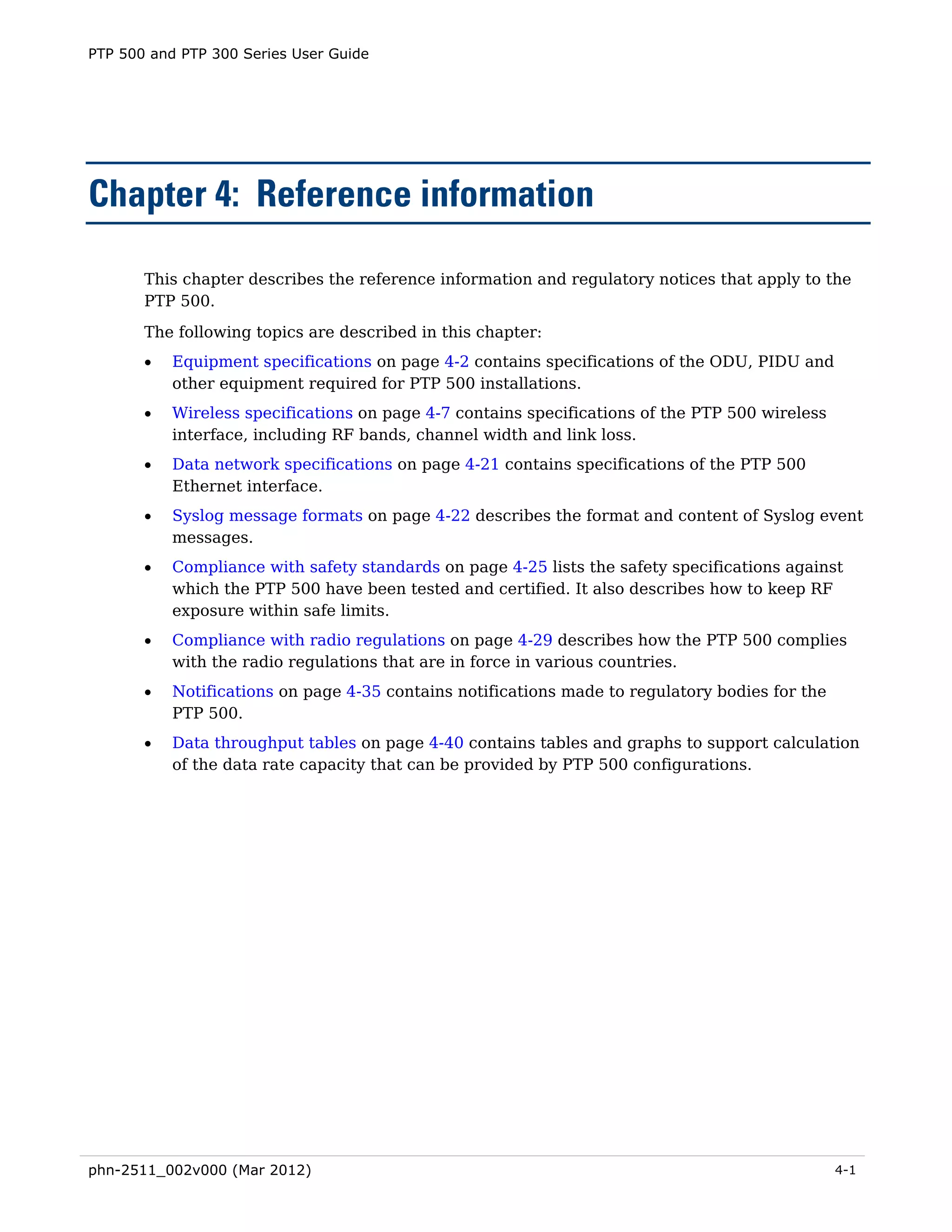 PTP 500 and PTP 300 Series User Guide




Chapter 4: Reference information

       This chapter describes the reference information and regulatory notices that apply to the
       PTP 500.
       The following topics are described in this chapter:
       •   Equipment specifications on page 4-2 contains specifications of the ODU, PIDU and
           other equipment required for PTP 500 installations.
       •   Wireless specifications on page 4-7 contains specifications of the PTP 500 wireless
           interface, including RF bands, channel width and link loss.
       •   Data network specifications on page 4-21 contains specifications of the PTP 500
           Ethernet interface.
       •   Syslog message formats on page 4-22 describes the format and content of Syslog event
           messages.
       •   Compliance with safety standards on page 4-25 lists the safety specifications against
           which the PTP 500 have been tested and certified. It also describes how to keep RF
           exposure within safe limits.
       •   Compliance with radio regulations on page 4-29 describes how the PTP 500 complies
           with the radio regulations that are in force in various countries.
       •   Notifications on page 4-35 contains notifications made to regulatory bodies for the
           PTP 500.
       •   Data throughput tables on page 4-40 contains tables and graphs to support calculation
           of the data rate capacity that can be provided by PTP 500 configurations.




phn-2511_002v000 (Mar 2012)                                                                      4-1
 