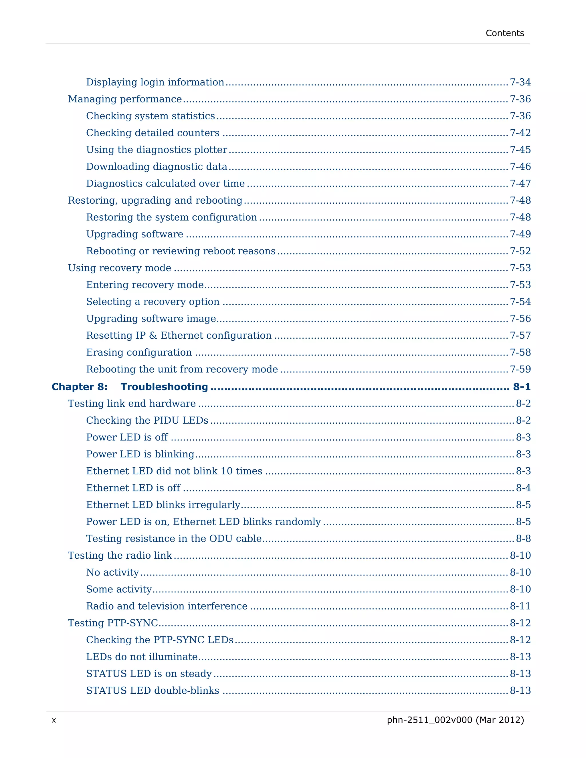Contents




         Displaying login information ............................................................................................. 7-34 
    Managing performance ........................................................................................................... 7-36 
         Checking system statistics ................................................................................................ 7-36 
         Checking detailed counters .............................................................................................. 7-42 
         Using the diagnostics plotter ............................................................................................ 7-45 
         Downloading diagnostic data ............................................................................................ 7-46 
         Diagnostics calculated over time ...................................................................................... 7-47 
    Restoring, upgrading and rebooting ....................................................................................... 7-48 
         Restoring the system configuration .................................................................................. 7-48 
         Upgrading software .......................................................................................................... 7-49 
         Rebooting or reviewing reboot reasons ............................................................................ 7-52 
    Using recovery mode .............................................................................................................. 7-53 
         Entering recovery mode.................................................................................................... 7-53 
         Selecting a recovery option .............................................................................................. 7-54 
         Upgrading software image................................................................................................ 7-56 
         Resetting IP & Ethernet configuration ............................................................................. 7-57 
         Erasing configuration ....................................................................................................... 7-58 
         Rebooting the unit from recovery mode ........................................................................... 7-59 
Chapter 8:         Troubleshooting ....................................................................................... 8-1 
    Testing link end hardware ........................................................................................................ 8-2 
         Checking the PIDU LEDs .................................................................................................... 8-2 
         Power LED is off ................................................................................................................. 8-3 
         Power LED is blinking ......................................................................................................... 8-3 
         Ethernet LED did not blink 10 times .................................................................................. 8-3 
         Ethernet LED is off ............................................................................................................. 8-4 
         Ethernet LED blinks irregularly.......................................................................................... 8-5 
         Power LED is on, Ethernet LED blinks randomly ............................................................... 8-5 
         Testing resistance in the ODU cable................................................................................... 8-8 
    Testing the radio link .............................................................................................................. 8-10 
         No activity ......................................................................................................................... 8-10 
         Some activity ..................................................................................................................... 8-10 
         Radio and television interference ..................................................................................... 8-11 
    Testing PTP-SYNC................................................................................................................... 8-12 
         Checking the PTP-SYNC LEDs .......................................................................................... 8-12 
         LEDs do not illuminate...................................................................................................... 8-13 
         STATUS LED is on steady ................................................................................................. 8-13 
         STATUS LED double-blinks .............................................................................................. 8-13 

x                                                                                                     phn-2511_002v000 (Mar 2012)
 