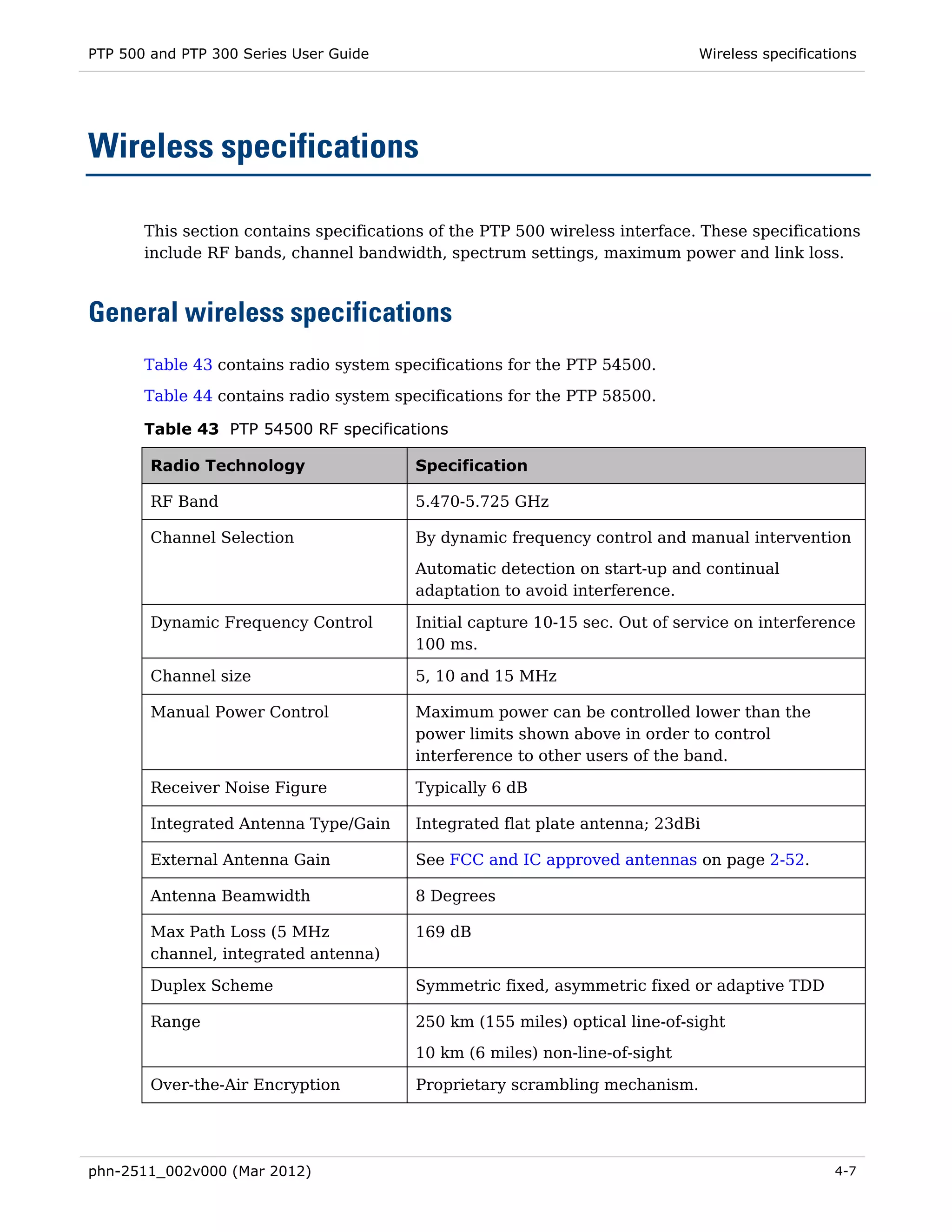 PTP 500 and PTP 300 Series User Guide                                         Wireless specifications




Wireless specifications

       This section contains specifications of the PTP 500 wireless interface. These specifications
       include RF bands, channel bandwidth, spectrum settings, maximum power and link loss.



General wireless specifications
       Table 43 contains radio system specifications for the PTP 54500.
       Table 44 contains radio system specifications for the PTP 58500.

       Table 43 PTP 54500 RF specifications

        Radio Technology                 Specification

        RF Band                          5.470-5.725 GHz

        Channel Selection                By dynamic frequency control and manual intervention

                                         Automatic detection on start-up and continual
                                         adaptation to avoid interference.

        Dynamic Frequency Control        Initial capture 10-15 sec. Out of service on interference
                                         100 ms.

        Channel size                     5, 10 and 15 MHz

        Manual Power Control             Maximum power can be controlled lower than the
                                         power limits shown above in order to control
                                         interference to other users of the band.

        Receiver Noise Figure            Typically 6 dB

        Integrated Antenna Type/Gain     Integrated flat plate antenna; 23dBi

        External Antenna Gain            See FCC and IC approved antennas on page 2-52.

        Antenna Beamwidth                8 Degrees

        Max Path Loss (5 MHz             169 dB
        channel, integrated antenna)

        Duplex Scheme                    Symmetric fixed, asymmetric fixed or adaptive TDD

        Range                            250 km (155 miles) optical line-of-sight
                                         10 km (6 miles) non-line-of-sight

        Over-the-Air Encryption          Proprietary scrambling mechanism.




phn-2511_002v000 (Mar 2012)                                                                      4-7
 