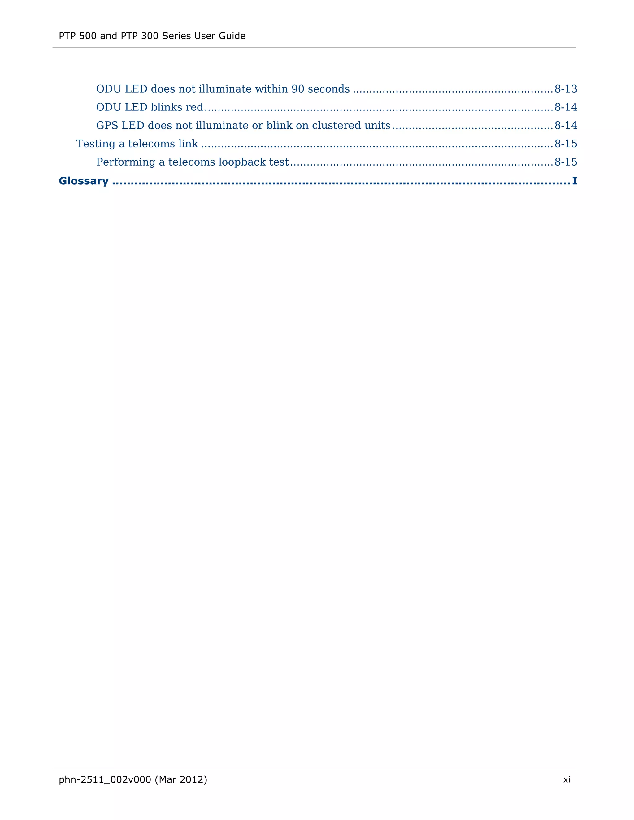 PTP 500 and PTP 300 Series User Guide




         ODU LED does not illuminate within 90 seconds ............................................................. 8-13 
         ODU LED blinks red .......................................................................................................... 8-14 
         GPS LED does not illuminate or blink on clustered units ................................................. 8-14 
    Testing a telecoms link ........................................................................................................... 8-15 
         Performing a telecoms loopback test ................................................................................ 8-15 
Glossary ........................................................................................................................... I 




phn-2511_002v000 (Mar 2012)                                                                                                             xi
 