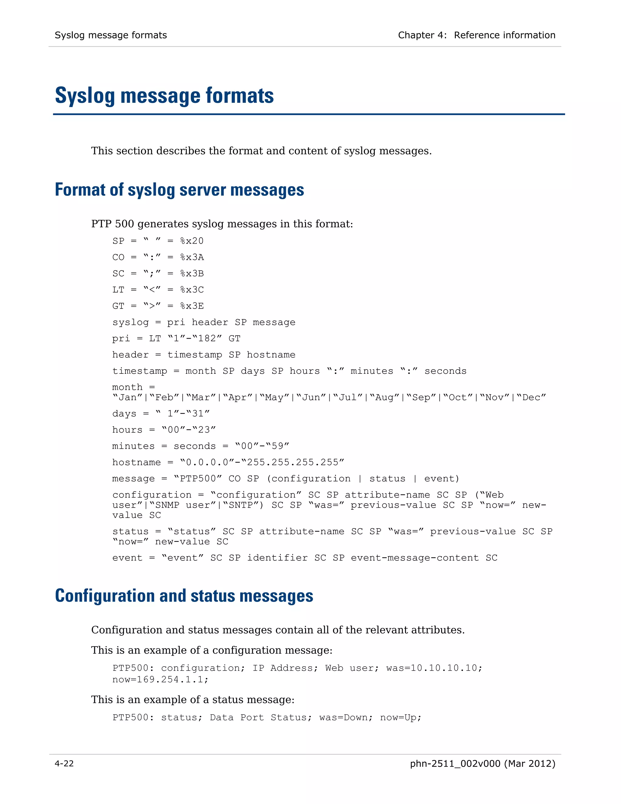 Syslog message formats                                            Chapter 4: Reference information




Syslog message formats

       This section describes the format and content of syslog messages.



Format of syslog server messages
       PTP 500 generates syslog messages in this format:
           SP = “ ” = %x20
           CO = “:” = %x3A
           SC = “;” = %x3B
           LT = “<” = %x3C
           GT = “>” = %x3E
           syslog = pri header SP message
           pri = LT “1”-“182” GT
           header = timestamp SP hostname
           timestamp = month SP days SP hours “:” minutes “:” seconds
           month =
           “Jan”|“Feb”|“Mar”|“Apr”|“May”|“Jun”|“Jul”|“Aug”|“Sep”|“Oct”|“Nov”|“Dec”
           days = “ 1”-“31”
           hours = “00”-“23”
           minutes = seconds = “00”-“59”
           hostname = “0.0.0.0”-“255.255.255.255”
           message = “PTP500” CO SP (configuration | status | event)
           configuration = “configuration” SC SP attribute-name SC SP (“Web
           user”|“SNMP user”|“SNTP”) SC SP “was=” previous-value SC SP “now=” new-
           value SC
           status = “status” SC SP attribute-name SC SP “was=” previous-value SC SP
           “now=” new-value SC
           event = “event” SC SP identifier SC SP event-message-content SC



Configuration and status messages
       Configuration and status messages contain all of the relevant attributes.
       This is an example of a configuration message:
           PTP500: configuration; IP Address; Web user; was=10.10.10.10;
           now=169.254.1.1;

       This is an example of a status message:
           PTP500: status; Data Port Status; was=Down; now=Up;



4-22                                                                 phn-2511_002v000 (Mar 2012)
 