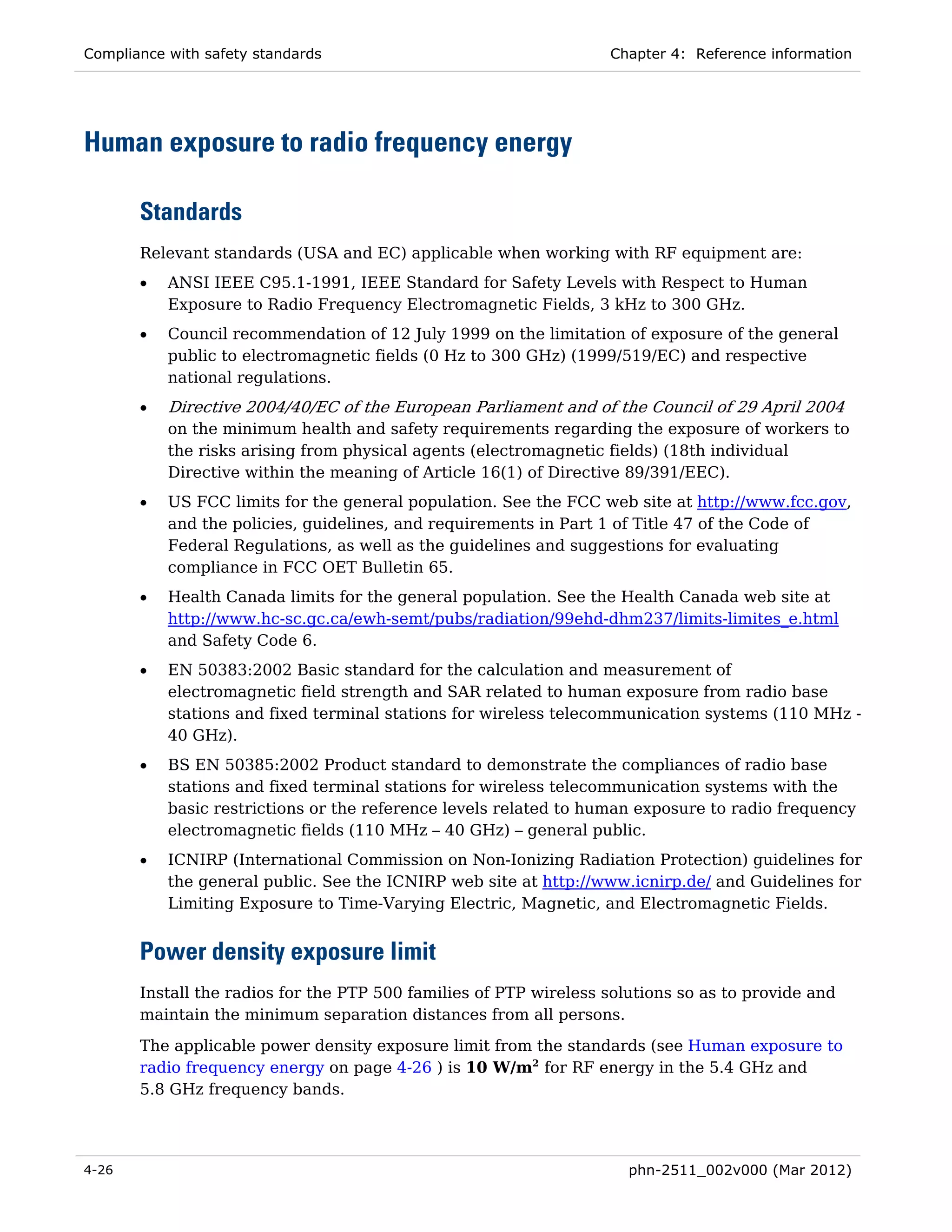 Compliance with safety standards                                   Chapter 4: Reference information




Human exposure to radio frequency energy

       Standards
       Relevant standards (USA and EC) applicable when working with RF equipment are:
       •   ANSI IEEE C95.1-1991, IEEE Standard for Safety Levels with Respect to Human
           Exposure to Radio Frequency Electromagnetic Fields, 3 kHz to 300 GHz.
       •   Council recommendation of 12 July 1999 on the limitation of exposure of the general
           public to electromagnetic fields (0 Hz to 300 GHz) (1999/519/EC) and respective
           national regulations.
       •   Directive 2004/40/EC of the European Parliament and of the Council of 29 April 2004
           on the minimum health and safety requirements regarding the exposure of workers to
           the risks arising from physical agents (electromagnetic fields) (18th individual
           Directive within the meaning of Article 16(1) of Directive 89/391/EEC).
       •   US FCC limits for the general population. See the FCC web site at http://www.fcc.gov,
           and the policies, guidelines, and requirements in Part 1 of Title 47 of the Code of
           Federal Regulations, as well as the guidelines and suggestions for evaluating
           compliance in FCC OET Bulletin 65.
       •   Health Canada limits for the general population. See the Health Canada web site at
           http://www.hc-sc.gc.ca/ewh-semt/pubs/radiation/99ehd-dhm237/limits-limites_e.html
           and Safety Code 6.
       •   EN 50383:2002 Basic standard for the calculation and measurement of
           electromagnetic field strength and SAR related to human exposure from radio base
           stations and fixed terminal stations for wireless telecommunication systems (110 MHz -
           40 GHz).
       •   BS EN 50385:2002 Product standard to demonstrate the compliances of radio base
           stations and fixed terminal stations for wireless telecommunication systems with the
           basic restrictions or the reference levels related to human exposure to radio frequency
           electromagnetic fields (110 MHz – 40 GHz) – general public.
       •   ICNIRP (International Commission on Non-Ionizing Radiation Protection) guidelines for
           the general public. See the ICNIRP web site at http://www.icnirp.de/ and Guidelines for
           Limiting Exposure to Time-Varying Electric, Magnetic, and Electromagnetic Fields.


       Power density exposure limit
       Install the radios for the PTP 500 families of PTP wireless solutions so as to provide and
       maintain the minimum separation distances from all persons.
       The applicable power density exposure limit from the standards (see Human exposure to
       radio frequency energy on page 4-26 ) is 10 W/m2 for RF energy in the 5.4 GHz and
       5.8 GHz frequency bands.




4-26                                                                  phn-2511_002v000 (Mar 2012)
 