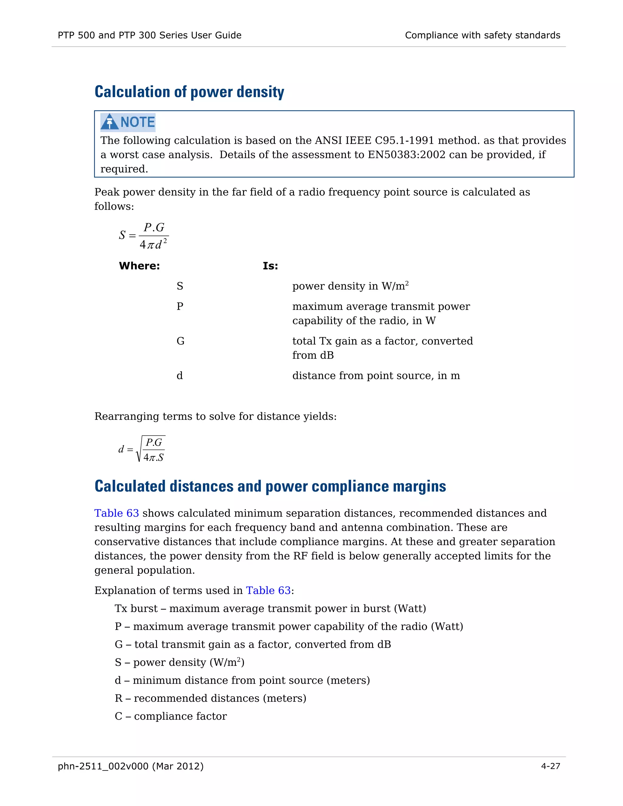 PTP 500 and PTP 300 Series User Guide                               Compliance with safety standards




       Calculation of power density

        The following calculation is based on the ANSI IEEE C95.1-1991 method. as that provides
        a worst case analysis. Details of the assessment to EN50383:2002 can be provided, if
        required.

       Peak power density in the far field of a radio frequency point source is calculated as
       follows:

                  P .G
            S=
                 4π d 2
            Where:                      Is:
                          S                   power density in W/m2
                          P                   maximum average transmit power
                                              capability of the radio, in W
                          G                   total Tx gain as a factor, converted
                                              from dB
                          d                   distance from point source, in m


       Rearranging terms to solve for distance yields:

                 P.G
            d=
                 4π .S

       Calculated distances and power compliance margins
       Table 63 shows calculated minimum separation distances, recommended distances and
       resulting margins for each frequency band and antenna combination. These are
       conservative distances that include compliance margins. At these and greater separation
       distances, the power density from the RF field is below generally accepted limits for the
       general population.
       Explanation of terms used in Table 63:
           Tx burst – maximum average transmit power in burst (Watt)
           P – maximum average transmit power capability of the radio (Watt)
           G – total transmit gain as a factor, converted from dB
           S – power density (W/m2)
           d – minimum distance from point source (meters)
           R – recommended distances (meters)
           C – compliance factor



phn-2511_002v000 (Mar 2012)                                                                     4-27
 