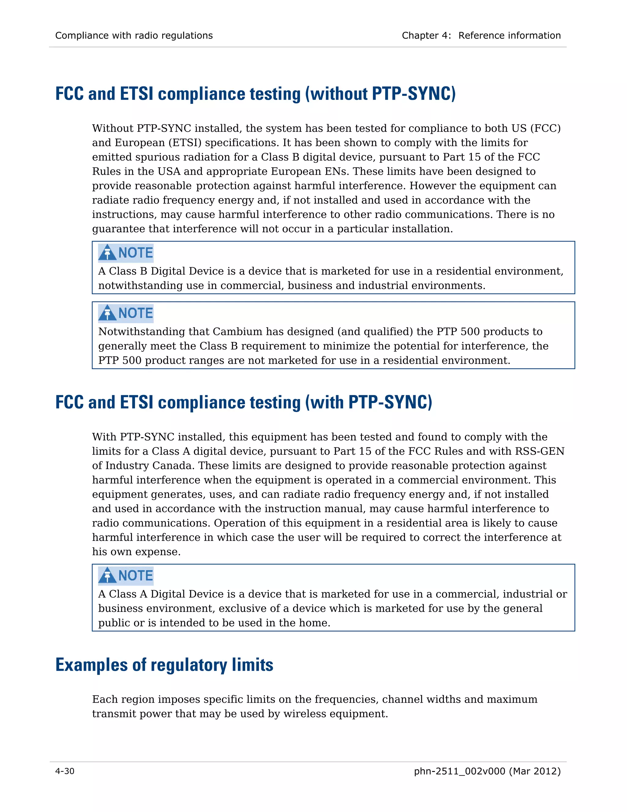 Compliance with radio regulations                                   Chapter 4: Reference information




FCC and ETSI compliance testing (without PTP-SYNC)
       Without PTP-SYNC installed, the system has been tested for compliance to both US (FCC)
       and European (ETSI) specifications. It has been shown to comply with the limits for
       emitted spurious radiation for a Class B digital device, pursuant to Part 15 of the FCC
       Rules in the USA and appropriate European ENs. These limits have been designed to
       provide reasonable protection against harmful interference. However the equipment can
       radiate radio frequency energy and, if not installed and used in accordance with the
       instructions, may cause harmful interference to other radio communications. There is no
       guarantee that interference will not occur in a particular installation.



         A Class B Digital Device is a device that is marketed for use in a residential environment,
         notwithstanding use in commercial, business and industrial environments.



         Notwithstanding that Cambium has designed (and qualified) the PTP 500 products to
         generally meet the Class B requirement to minimize the potential for interference, the
         PTP 500 product ranges are not marketed for use in a residential environment.



FCC and ETSI compliance testing (with PTP-SYNC)
       With PTP-SYNC installed, this equipment has been tested and found to comply with the
       limits for a Class A digital device, pursuant to Part 15 of the FCC Rules and with RSS-GEN
       of Industry Canada. These limits are designed to provide reasonable protection against
       harmful interference when the equipment is operated in a commercial environment. This
       equipment generates, uses, and can radiate radio frequency energy and, if not installed
       and used in accordance with the instruction manual, may cause harmful interference to
       radio communications. Operation of this equipment in a residential area is likely to cause
       harmful interference in which case the user will be required to correct the interference at
       his own expense.



         A Class A Digital Device is a device that is marketed for use in a commercial, industrial or
         business environment, exclusive of a device which is marketed for use by the general
         public or is intended to be used in the home.



Examples of regulatory limits
       Each region imposes specific limits on the frequencies, channel widths and maximum
       transmit power that may be used by wireless equipment.




4-30                                                                  phn-2511_002v000 (Mar 2012)
 