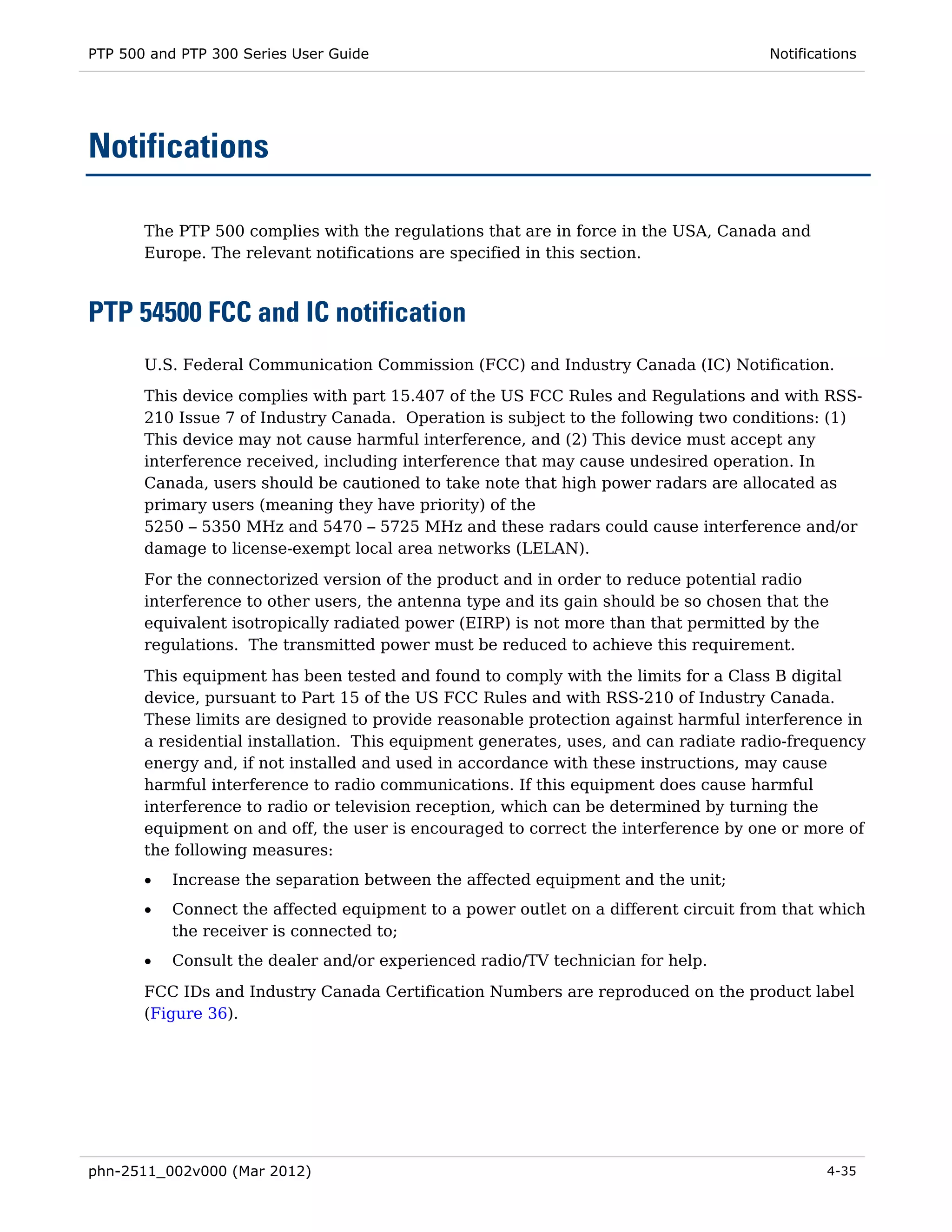 PTP 500 and PTP 300 Series User Guide                                                 Notifications




Notifications

       The PTP 500 complies with the regulations that are in force in the USA, Canada and
       Europe. The relevant notifications are specified in this section.



PTP 54500 FCC and IC notification
       U.S. Federal Communication Commission (FCC) and Industry Canada (IC) Notification.
       This device complies with part 15.407 of the US FCC Rules and Regulations and with RSS-
       210 Issue 7 of Industry Canada. Operation is subject to the following two conditions: (1)
       This device may not cause harmful interference, and (2) This device must accept any
       interference received, including interference that may cause undesired operation. In
       Canada, users should be cautioned to take note that high power radars are allocated as
       primary users (meaning they have priority) of the
       5250 – 5350 MHz and 5470 – 5725 MHz and these radars could cause interference and/or
       damage to license-exempt local area networks (LELAN).
       For the connectorized version of the product and in order to reduce potential radio
       interference to other users, the antenna type and its gain should be so chosen that the
       equivalent isotropically radiated power (EIRP) is not more than that permitted by the
       regulations. The transmitted power must be reduced to achieve this requirement.
       This equipment has been tested and found to comply with the limits for a Class B digital
       device, pursuant to Part 15 of the US FCC Rules and with RSS-210 of Industry Canada.
       These limits are designed to provide reasonable protection against harmful interference in
       a residential installation. This equipment generates, uses, and can radiate radio-frequency
       energy and, if not installed and used in accordance with these instructions, may cause
       harmful interference to radio communications. If this equipment does cause harmful
       interference to radio or television reception, which can be determined by turning the
       equipment on and off, the user is encouraged to correct the interference by one or more of
       the following measures:
       •   Increase the separation between the affected equipment and the unit;
       •   Connect the affected equipment to a power outlet on a different circuit from that which
           the receiver is connected to;
       •   Consult the dealer and/or experienced radio/TV technician for help.

       FCC IDs and Industry Canada Certification Numbers are reproduced on the product label
       (Figure 36).




phn-2511_002v000 (Mar 2012)                                                                   4-35
 