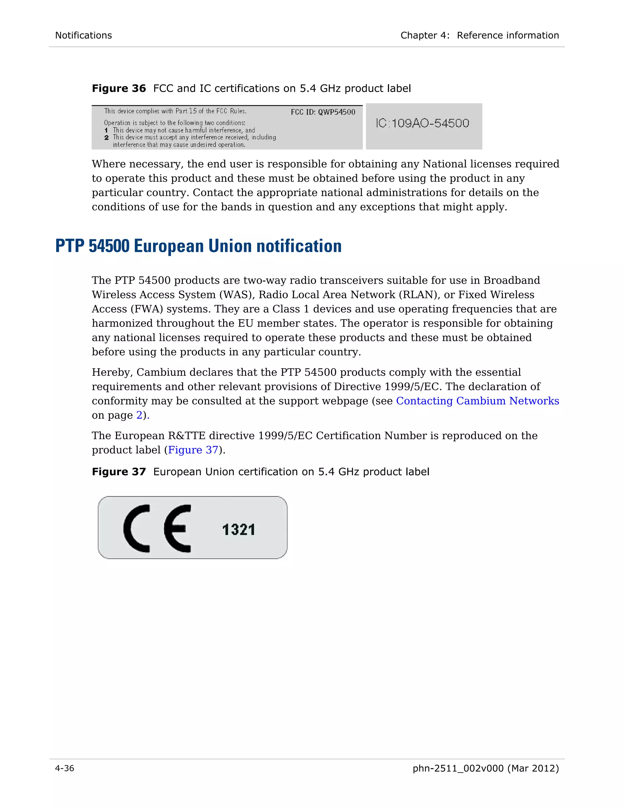 Notifications                                                     Chapter 4: Reference information




        Figure 36 FCC and IC certifications on 5.4 GHz product label




        Where necessary, the end user is responsible for obtaining any National licenses required
        to operate this product and these must be obtained before using the product in any
        particular country. Contact the appropriate national administrations for details on the
        conditions of use for the bands in question and any exceptions that might apply.



PTP 54500 European Union notification
        The PTP 54500 products are two-way radio transceivers suitable for use in Broadband
        Wireless Access System (WAS), Radio Local Area Network (RLAN), or Fixed Wireless
        Access (FWA) systems. They are a Class 1 devices and use operating frequencies that are
        harmonized throughout the EU member states. The operator is responsible for obtaining
        any national licenses required to operate these products and these must be obtained
        before using the products in any particular country.
        Hereby, Cambium declares that the PTP 54500 products comply with the essential
        requirements and other relevant provisions of Directive 1999/5/EC. The declaration of
        conformity may be consulted at the support webpage (see Contacting Cambium Networks
        on page 2).

        The European R&TTE directive 1999/5/EC Certification Number is reproduced on the
        product label (Figure 37).

        Figure 37 European Union certification on 5.4 GHz product label




4-36                                                                   phn-2511_002v000 (Mar 2012)
 