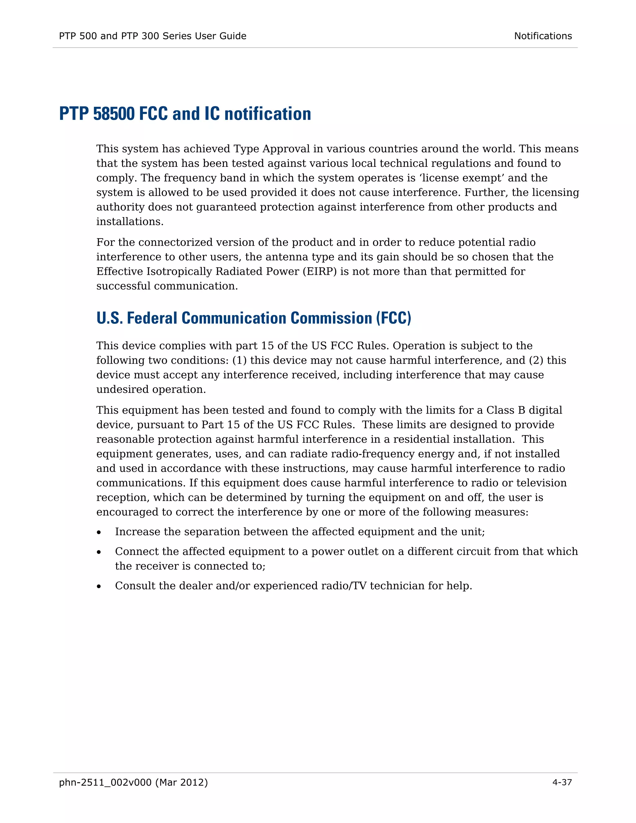 PTP 500 and PTP 300 Series User Guide                                                 Notifications




PTP 58500 FCC and IC notification
       This system has achieved Type Approval in various countries around the world. This means
       that the system has been tested against various local technical regulations and found to
       comply. The frequency band in which the system operates is ‘license exempt’ and the
       system is allowed to be used provided it does not cause interference. Further, the licensing
       authority does not guaranteed protection against interference from other products and
       installations.
       For the connectorized version of the product and in order to reduce potential radio
       interference to other users, the antenna type and its gain should be so chosen that the
       Effective Isotropically Radiated Power (EIRP) is not more than that permitted for
       successful communication.


       U.S. Federal Communication Commission (FCC)
       This device complies with part 15 of the US FCC Rules. Operation is subject to the
       following two conditions: (1) this device may not cause harmful interference, and (2) this
       device must accept any interference received, including interference that may cause
       undesired operation.

       This equipment has been tested and found to comply with the limits for a Class B digital
       device, pursuant to Part 15 of the US FCC Rules. These limits are designed to provide
       reasonable protection against harmful interference in a residential installation. This
       equipment generates, uses, and can radiate radio-frequency energy and, if not installed
       and used in accordance with these instructions, may cause harmful interference to radio
       communications. If this equipment does cause harmful interference to radio or television
       reception, which can be determined by turning the equipment on and off, the user is
       encouraged to correct the interference by one or more of the following measures:
       •   Increase the separation between the affected equipment and the unit;
       •   Connect the affected equipment to a power outlet on a different circuit from that which
           the receiver is connected to;
       •   Consult the dealer and/or experienced radio/TV technician for help.




phn-2511_002v000 (Mar 2012)                                                                   4-37
 