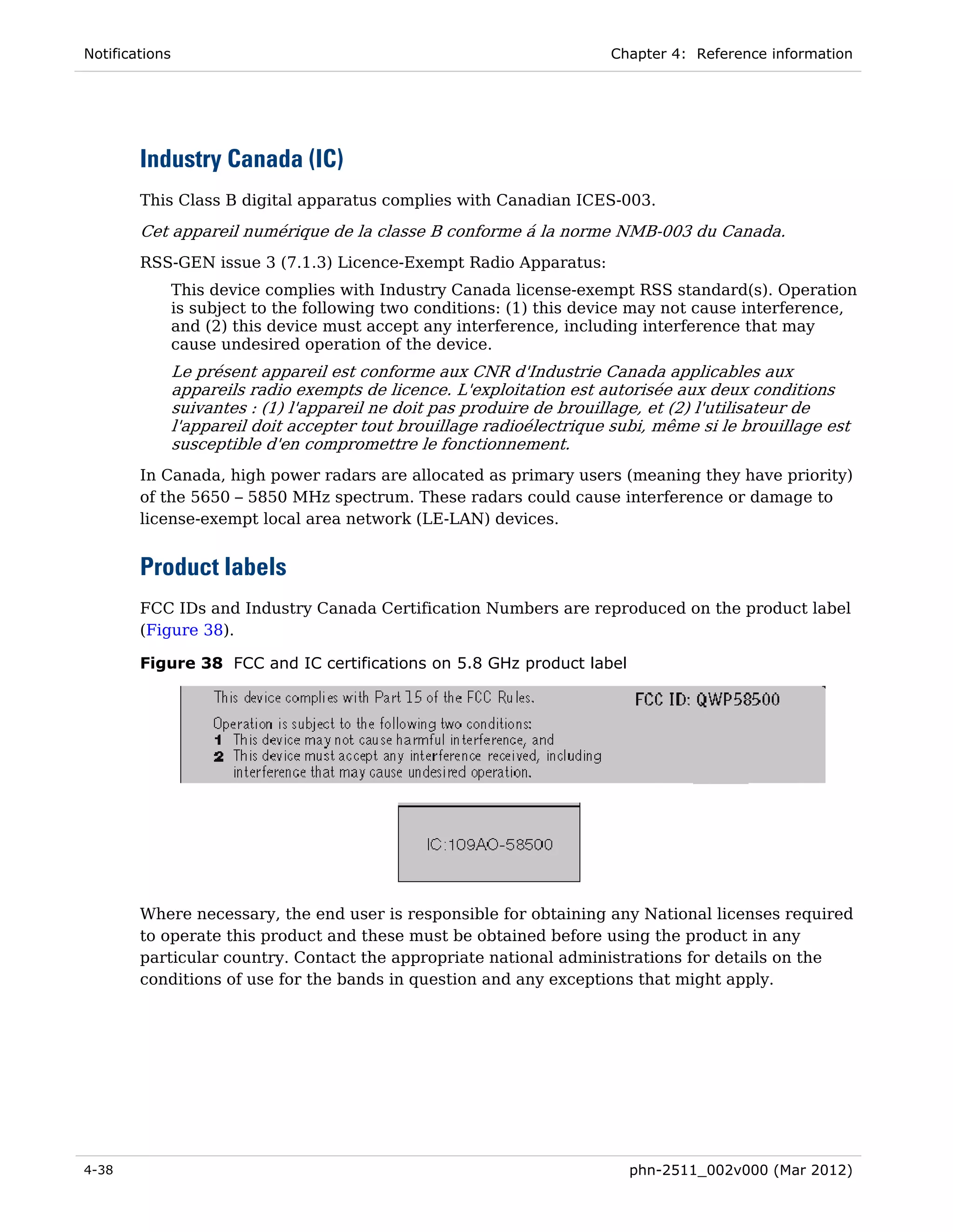 Notifications                                                            Chapter 4: Reference information




        Industry Canada (IC)
        This Class B digital apparatus complies with Canadian ICES-003.

        Cet appareil numérique de la classe B conforme á la norme NMB-003 du Canada.
        RSS-GEN issue 3 (7.1.3) Licence-Exempt Radio Apparatus:
                This device complies with Industry Canada license-exempt RSS standard(s). Operation
                is subject to the following two conditions: (1) this device may not cause interference,
                and (2) this device must accept any interference, including interference that may
                cause undesired operation of the device.
                Le présent appareil est conforme aux CNR d'Industrie Canada applicables aux
                appareils radio exempts de licence. L'exploitation est autorisée aux deux conditions
                suivantes : (1) l'appareil ne doit pas produire de brouillage, et (2) l'utilisateur de
                l'appareil doit accepter tout brouillage radioélectrique subi, même si le brouillage est
                susceptible d'en compromettre le fonctionnement.
        In Canada, high power radars are allocated as primary users (meaning they have priority)
        of the 5650 – 5850 MHz spectrum. These radars could cause interference or damage to
        license-exempt local area network (LE-LAN) devices.


        Product labels
        FCC IDs and Industry Canada Certification Numbers are reproduced on the product label
        (Figure 38).

        Figure 38 FCC and IC certifications on 5.8 GHz product label




        Where necessary, the end user is responsible for obtaining any National licenses required
        to operate this product and these must be obtained before using the product in any
        particular country. Contact the appropriate national administrations for details on the
        conditions of use for the bands in question and any exceptions that might apply.




4-38                                                                       phn-2511_002v000 (Mar 2012)
 