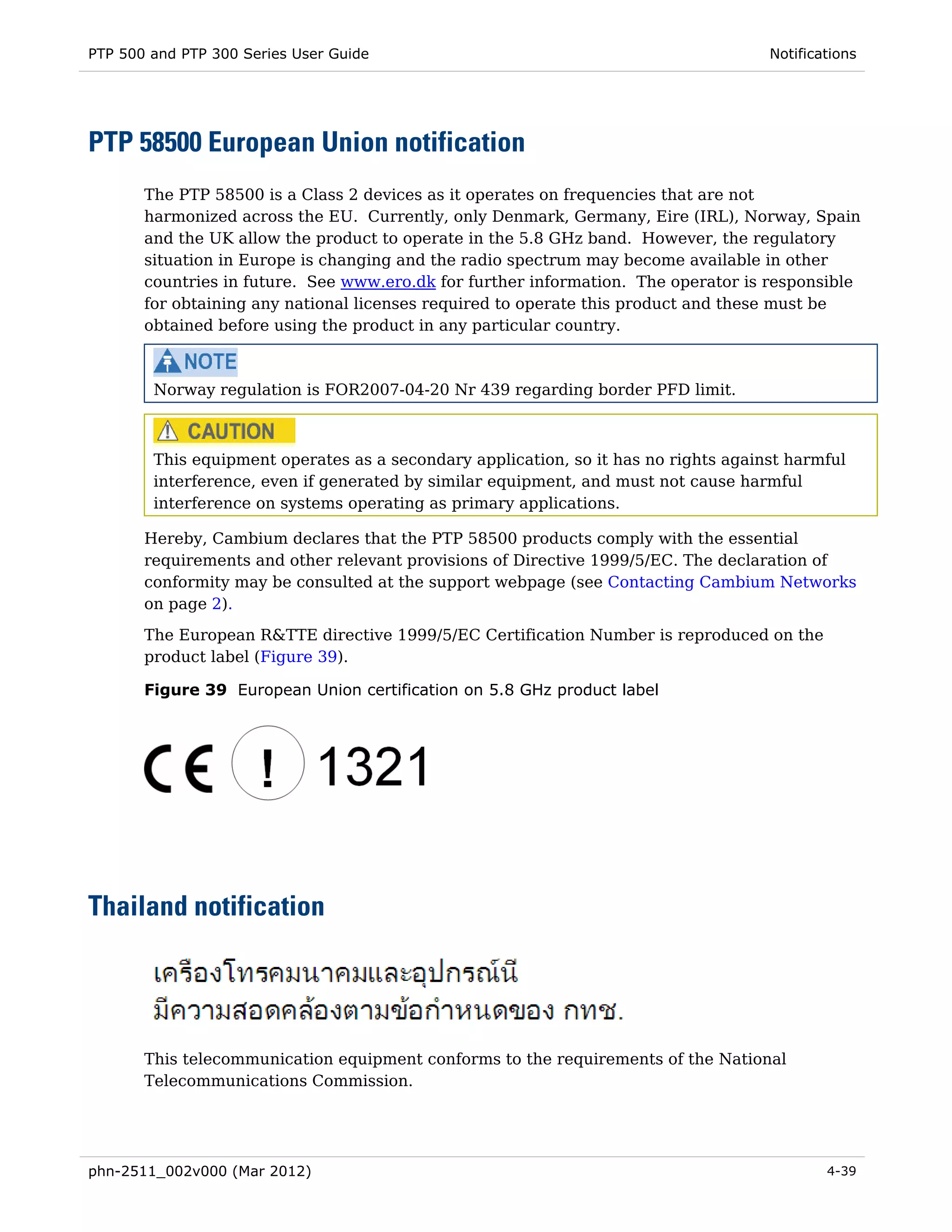 PTP 500 and PTP 300 Series User Guide                                                Notifications




PTP 58500 European Union notification
       The PTP 58500 is a Class 2 devices as it operates on frequencies that are not
       harmonized across the EU. Currently, only Denmark, Germany, Eire (IRL), Norway, Spain
       and the UK allow the product to operate in the 5.8 GHz band. However, the regulatory
       situation in Europe is changing and the radio spectrum may become available in other
       countries in future. See www.ero.dk for further information. The operator is responsible
       for obtaining any national licenses required to operate this product and these must be
       obtained before using the product in any particular country.



        Norway regulation is FOR2007-04-20 Nr 439 regarding border PFD limit.



        This equipment operates as a secondary application, so it has no rights against harmful
        interference, even if generated by similar equipment, and must not cause harmful
        interference on systems operating as primary applications.

       Hereby, Cambium declares that the PTP 58500 products comply with the essential
       requirements and other relevant provisions of Directive 1999/5/EC. The declaration of
       conformity may be consulted at the support webpage (see Contacting Cambium Networks
       on page 2).

       The European R&TTE directive 1999/5/EC Certification Number is reproduced on the
       product label (Figure 39).

       Figure 39 European Union certification on 5.8 GHz product label




Thailand notification




       This telecommunication equipment conforms to the requirements of the National
       Telecommunications Commission.




phn-2511_002v000 (Mar 2012)                                                                  4-39
 