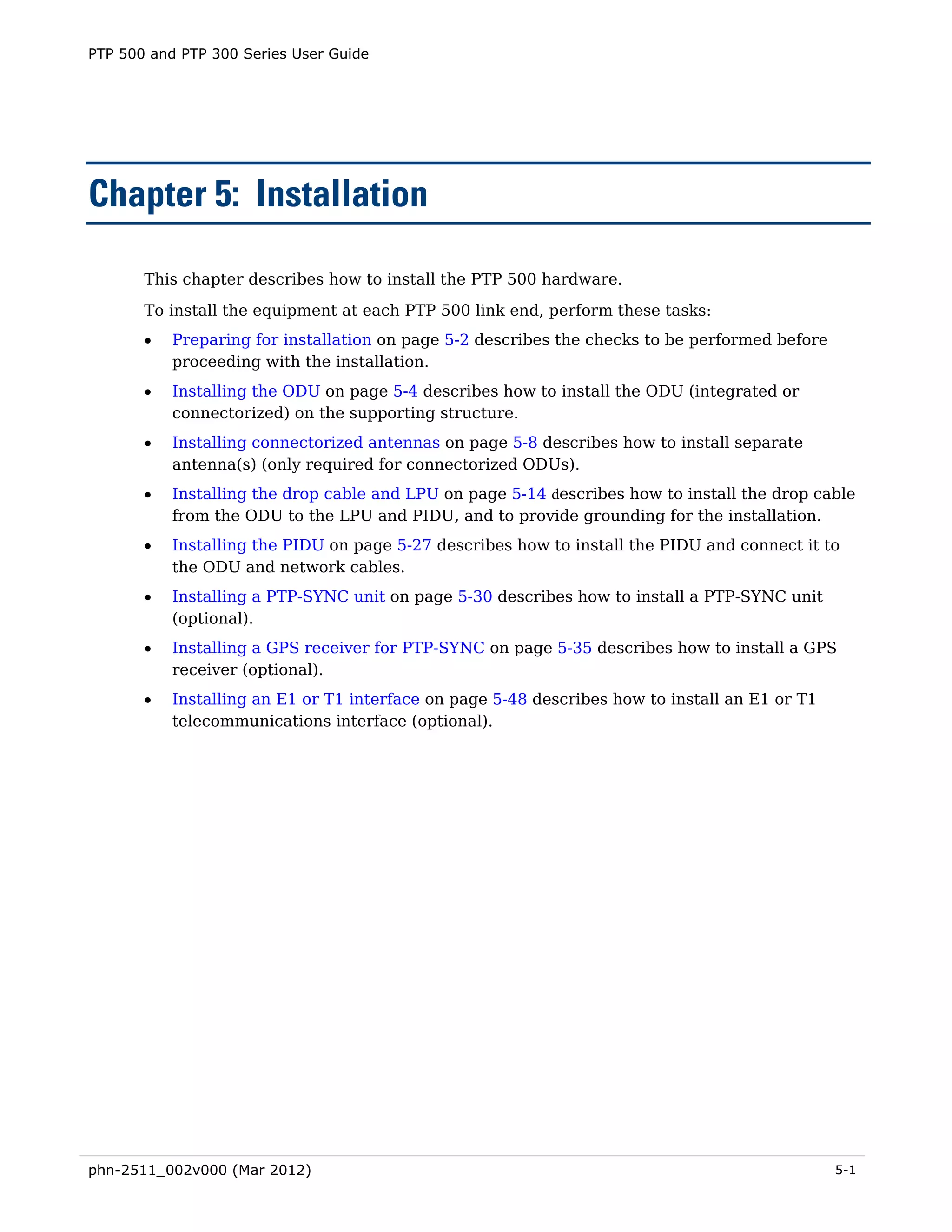 PTP 500 and PTP 300 Series User Guide




Chapter 5: Installation

       This chapter describes how to install the PTP 500 hardware.
       To install the equipment at each PTP 500 link end, perform these tasks:
       •   Preparing for installation on page 5-2 describes the checks to be performed before
           proceeding with the installation.
       •   Installing the ODU on page 5-4 describes how to install the ODU (integrated or
           connectorized) on the supporting structure.
       •   Installing connectorized antennas on page 5-8 describes how to install separate
           antenna(s) (only required for connectorized ODUs).
       •   Installing the drop cable and LPU on page 5-14 describes how to install the drop cable
           from the ODU to the LPU and PIDU, and to provide grounding for the installation.
       •   Installing the PIDU on page 5-27 describes how to install the PIDU and connect it to
           the ODU and network cables.
       •   Installing a PTP-SYNC unit on page 5-30 describes how to install a PTP-SYNC unit
           (optional).
       •   Installing a GPS receiver for PTP-SYNC on page 5-35 describes how to install a GPS
           receiver (optional).
       •   Installing an E1 or T1 interface on page 5-48 describes how to install an E1 or T1
           telecommunications interface (optional).




phn-2511_002v000 (Mar 2012)                                                                     5-1
 