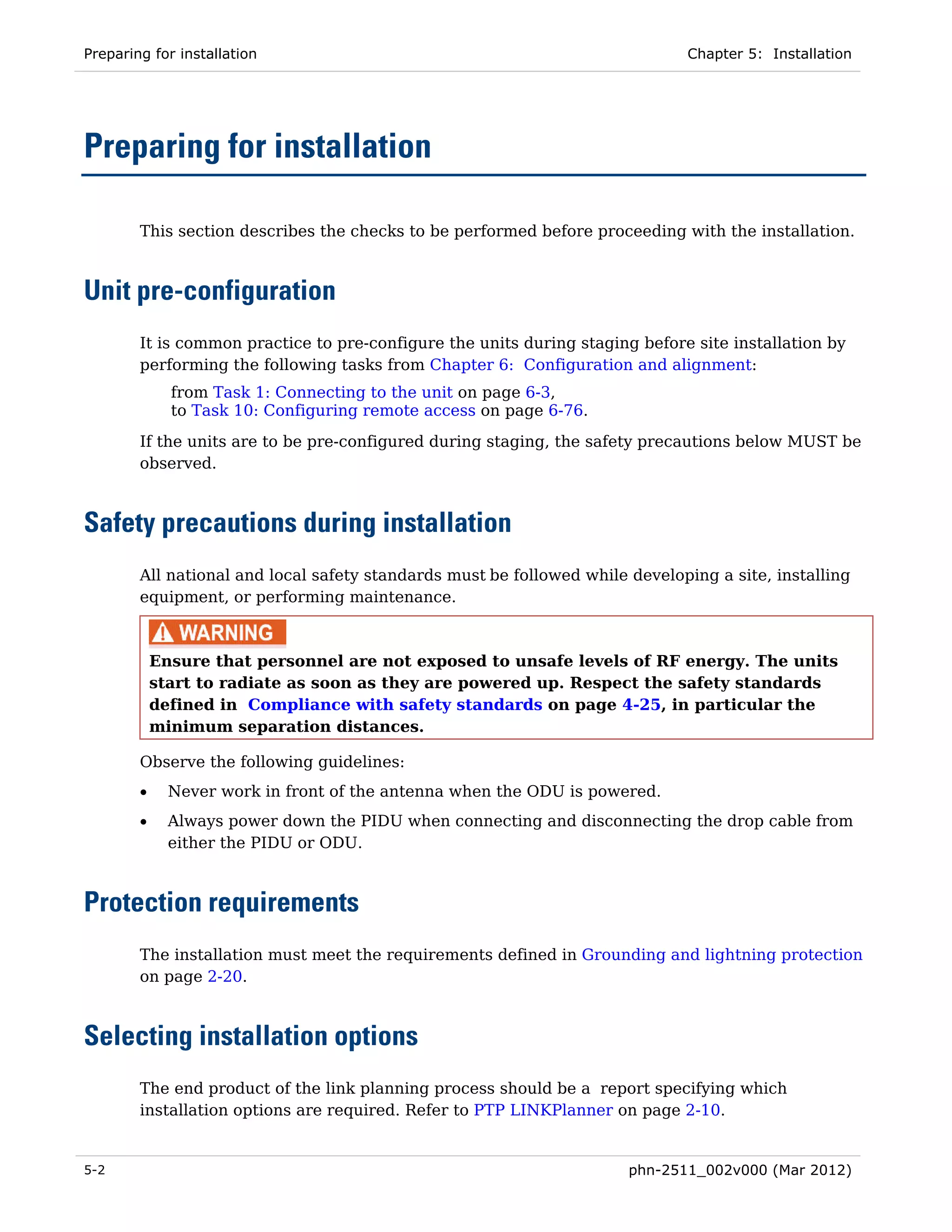 Preparing for installation                                                    Chapter 5: Installation




Preparing for installation

        This section describes the checks to be performed before proceeding with the installation.



Unit pre-configuration
        It is common practice to pre-configure the units during staging before site installation by
        performing the following tasks from Chapter 6: Configuration and alignment:
              from Task 1: Connecting to the unit on page 6-3,
              to Task 10: Configuring remote access on page 6-76.
        If the units are to be pre-configured during staging, the safety precautions below MUST be
        observed.



Safety precautions during installation
        All national and local safety standards must be followed while developing a site, installing
        equipment, or performing maintenance.



            Ensure that personnel are not exposed to unsafe levels of RF energy. The units
            start to radiate as soon as they are powered up. Respect the safety standards
            defined in Compliance with safety standards on page 4-25, in particular the
            minimum separation distances.

        Observe the following guidelines:
        •     Never work in front of the antenna when the ODU is powered.
        •     Always power down the PIDU when connecting and disconnecting the drop cable from
              either the PIDU or ODU.



Protection requirements
        The installation must meet the requirements defined in Grounding and lightning protection
        on page 2-20.



Selecting installation options
        The end product of the link planning process should be a report specifying which
        installation options are required. Refer to PTP LINKPlanner on page 2-10.


5-2                                                                    phn-2511_002v000 (Mar 2012)
 