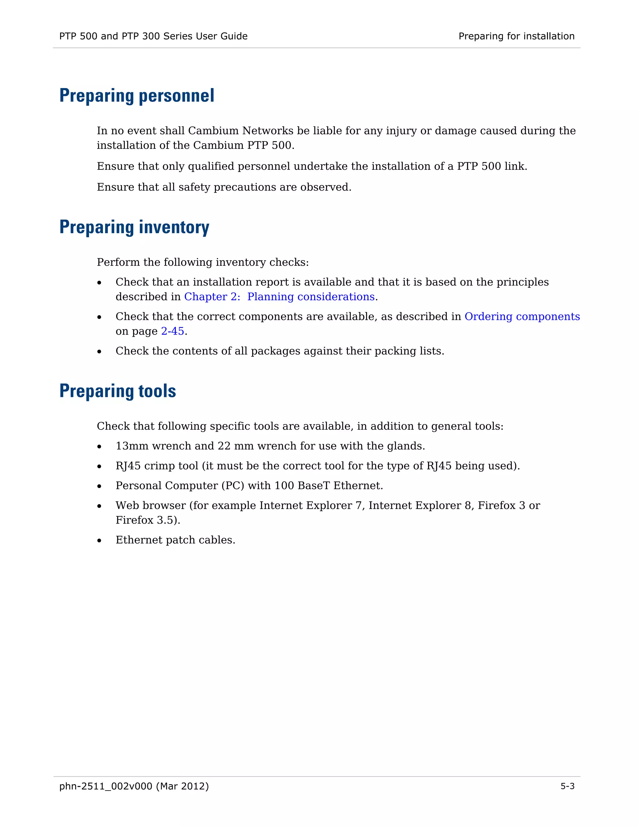 PTP 500 and PTP 300 Series User Guide                                         Preparing for installation




Preparing personnel
       In no event shall Cambium Networks be liable for any injury or damage caused during the
       installation of the Cambium PTP 500.

       Ensure that only qualified personnel undertake the installation of a PTP 500 link.
       Ensure that all safety precautions are observed.



Preparing inventory
       Perform the following inventory checks:
       •   Check that an installation report is available and that it is based on the principles
           described in Chapter 2: Planning considerations.
       •   Check that the correct components are available, as described in Ordering components
           on page 2-45.
       •   Check the contents of all packages against their packing lists.



Preparing tools
       Check that following specific tools are available, in addition to general tools:
       •   13mm wrench and 22 mm wrench for use with the glands.
       •   RJ45 crimp tool (it must be the correct tool for the type of RJ45 being used).
       •   Personal Computer (PC) with 100 BaseT Ethernet.
       •   Web browser (for example Internet Explorer 7, Internet Explorer 8, Firefox 3 or
           Firefox 3.5).
       •   Ethernet patch cables.




phn-2511_002v000 (Mar 2012)                                                                         5-3
 