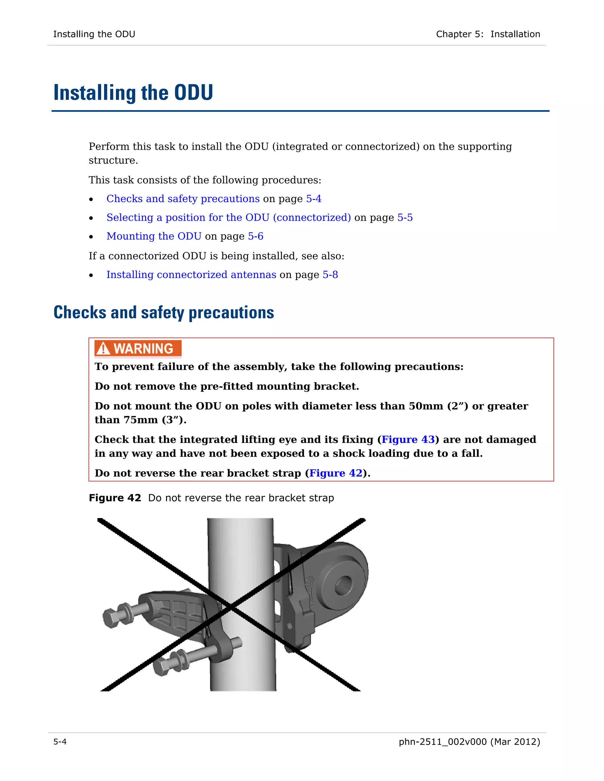 Installing the ODU                                                           Chapter 5: Installation




Installing the ODU

       Perform this task to install the ODU (integrated or connectorized) on the supporting
       structure.

       This task consists of the following procedures:
       •     Checks and safety precautions on page 5-4
       •     Selecting a position for the ODU (connectorized) on page 5-5
       •     Mounting the ODU on page 5-6

       If a connectorized ODU is being installed, see also:
       •     Installing connectorized antennas on page 5-8



Checks and safety precautions

           To prevent failure of the assembly, take the following precautions:
           Do not remove the pre-fitted mounting bracket.

           Do not mount the ODU on poles with diameter less than 50mm (2”) or greater
           than 75mm (3”).
           Check that the integrated lifting eye and its fixing (Figure 43) are not damaged
           in any way and have not been exposed to a shock loading due to a fall.

           Do not reverse the rear bracket strap (Figure 42).

       Figure 42 Do not reverse the rear bracket strap




5-4                                                                   phn-2511_002v000 (Mar 2012)
 