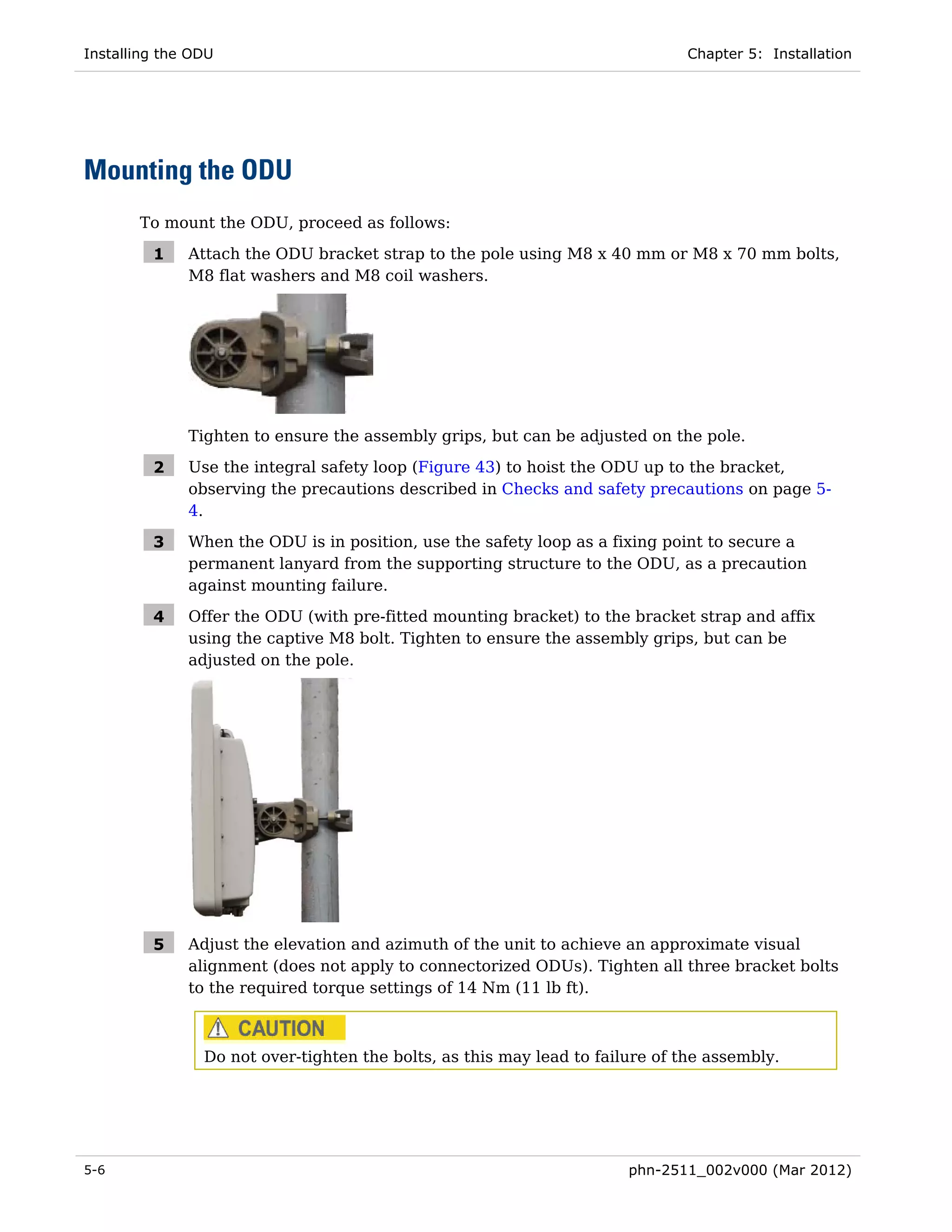 Installing the ODU                                                             Chapter 5: Installation




Mounting the ODU
       To mount the ODU, proceed as follows:

         1    Attach the ODU bracket strap to the pole using M8 x 40 mm or M8 x 70 mm bolts,
              M8 flat washers and M8 coil washers.




              Tighten to ensure the assembly grips, but can be adjusted on the pole.

         2    Use the integral safety loop (Figure 43) to hoist the ODU up to the bracket,
              observing the precautions described in Checks and safety precautions on page 5-
              4.

         3    When the ODU is in position, use the safety loop as a fixing point to secure a
              permanent lanyard from the supporting structure to the ODU, as a precaution
              against mounting failure.

         4    Offer the ODU (with pre-fitted mounting bracket) to the bracket strap and affix
              using the captive M8 bolt. Tighten to ensure the assembly grips, but can be
              adjusted on the pole.




         5    Adjust the elevation and azimuth of the unit to achieve an approximate visual
              alignment (does not apply to connectorized ODUs). Tighten all three bracket bolts
              to the required torque settings of 14 Nm (11 lb ft).



                Do not over-tighten the bolts, as this may lead to failure of the assembly.




5-6                                                                    phn-2511_002v000 (Mar 2012)
 