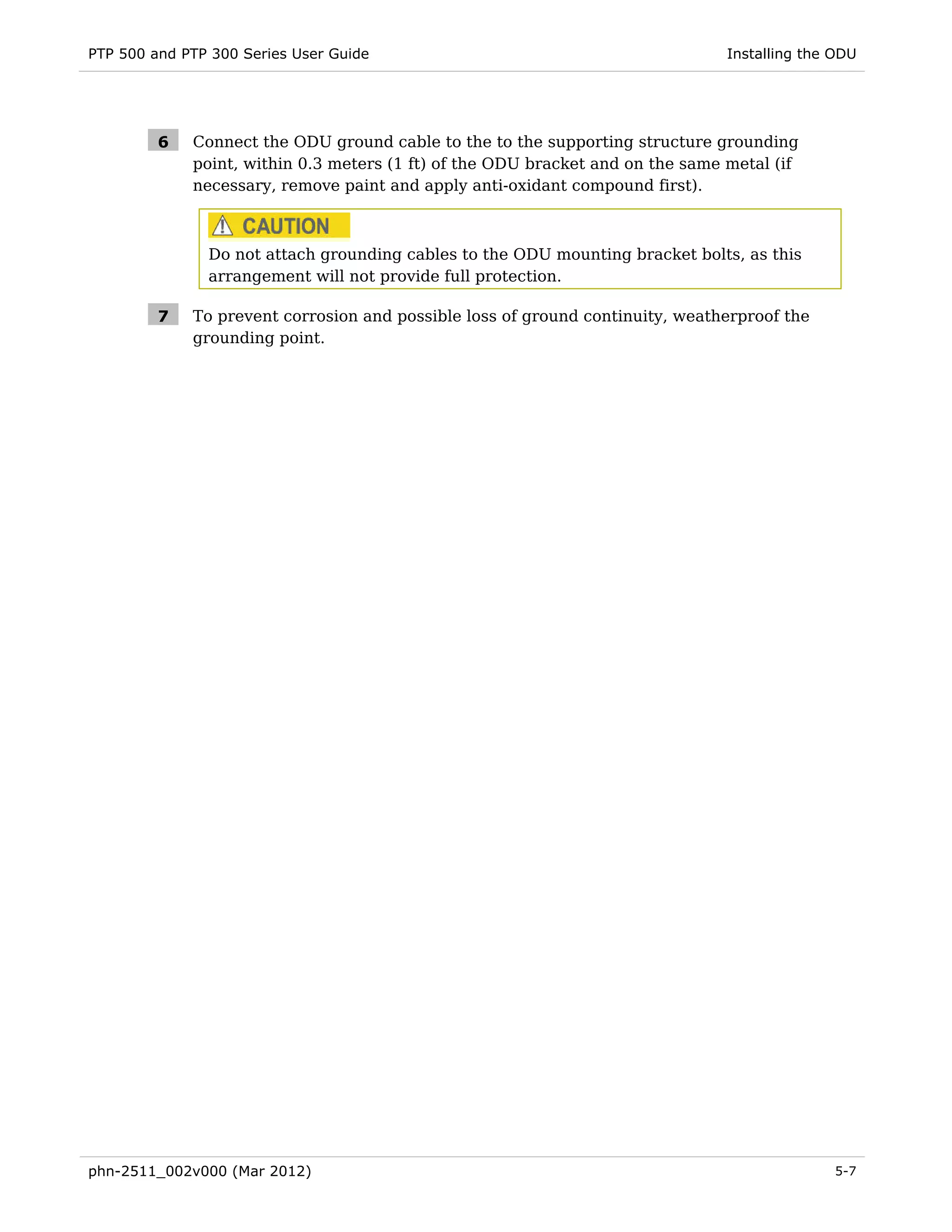 PTP 500 and PTP 300 Series User Guide                                           Installing the ODU




         6   Connect the ODU ground cable to the to the supporting structure grounding
             point, within 0.3 meters (1 ft) of the ODU bracket and on the same metal (if
             necessary, remove paint and apply anti-oxidant compound first).



               Do not attach grounding cables to the ODU mounting bracket bolts, as this
               arrangement will not provide full protection.

         7   To prevent corrosion and possible loss of ground continuity, weatherproof the
             grounding point.




phn-2511_002v000 (Mar 2012)                                                                    5-7
 