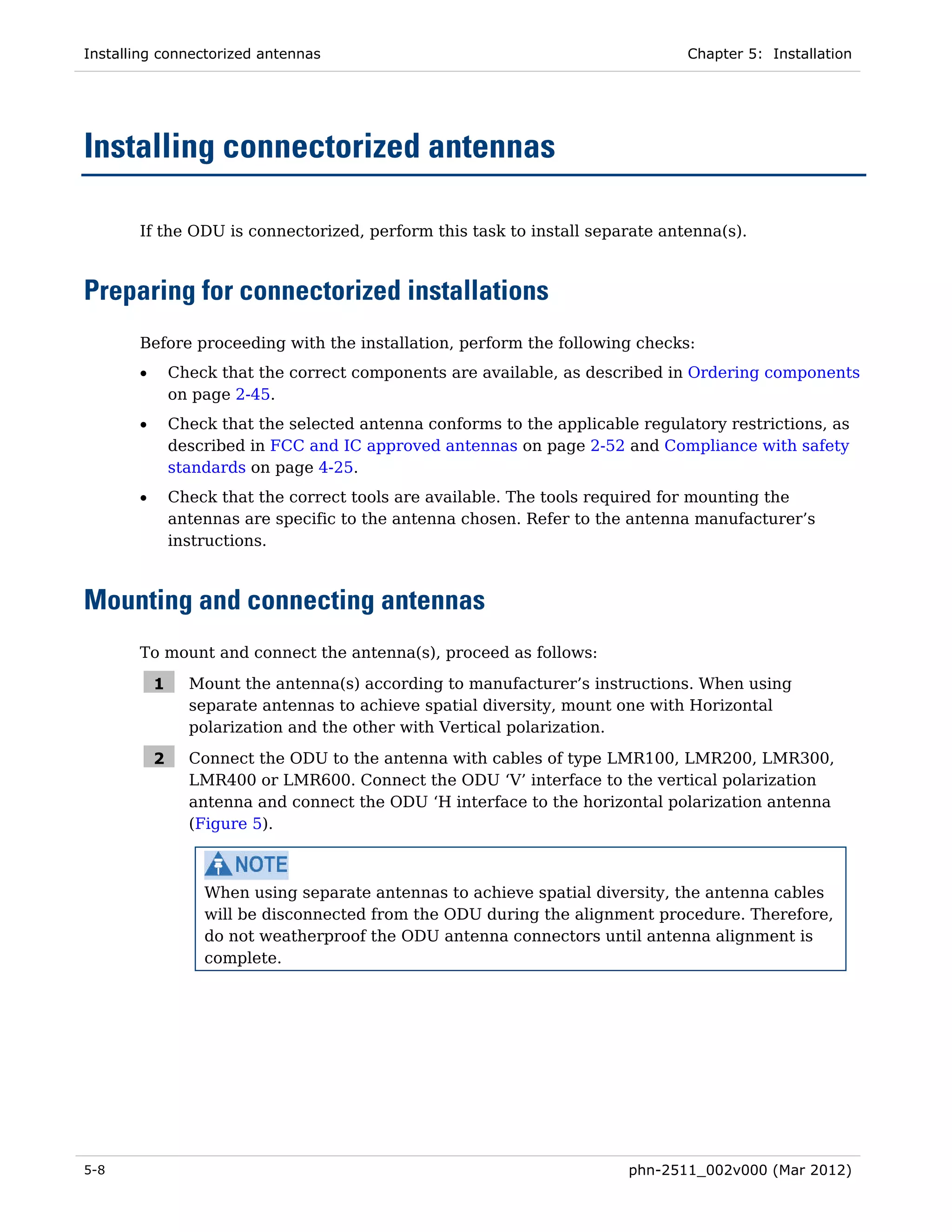 Installing connectorized antennas                                               Chapter 5: Installation




Installing connectorized antennas

       If the ODU is connectorized, perform this task to install separate antenna(s).



Preparing for connectorized installations
       Before proceeding with the installation, perform the following checks:
       •       Check that the correct components are available, as described in Ordering components
               on page 2-45.
       •       Check that the selected antenna conforms to the applicable regulatory restrictions, as
               described in FCC and IC approved antennas on page 2-52 and Compliance with safety
               standards on page 4-25.
       •       Check that the correct tools are available. The tools required for mounting the
               antennas are specific to the antenna chosen. Refer to the antenna manufacturer’s
               instructions.



Mounting and connecting antennas
       To mount and connect the antenna(s), proceed as follows:

           1     Mount the antenna(s) according to manufacturer’s instructions. When using
                 separate antennas to achieve spatial diversity, mount one with Horizontal
                 polarization and the other with Vertical polarization.

           2     Connect the ODU to the antenna with cables of type LMR100, LMR200, LMR300,
                 LMR400 or LMR600. Connect the ODU ‘V’ interface to the vertical polarization
                 antenna and connect the ODU ‘H interface to the horizontal polarization antenna
                 (Figure 5).



                   When using separate antennas to achieve spatial diversity, the antenna cables
                   will be disconnected from the ODU during the alignment procedure. Therefore,
                   do not weatherproof the ODU antenna connectors until antenna alignment is
                   complete.




5-8                                                                      phn-2511_002v000 (Mar 2012)
 