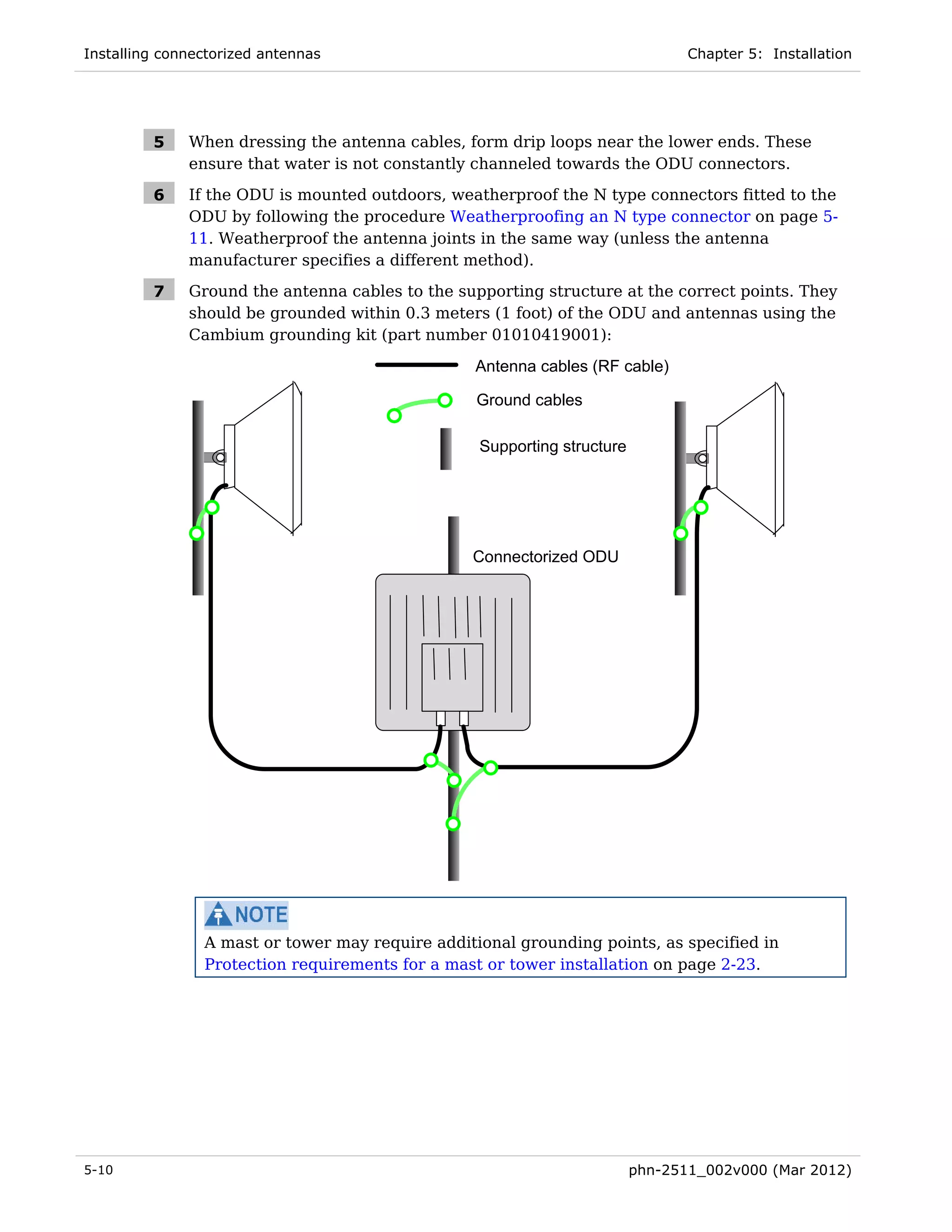 Installing connectorized antennas                                               Chapter 5: Installation




         5    When dressing the antenna cables, form drip loops near the lower ends. These
              ensure that water is not constantly channeled towards the ODU connectors.

         6    If the ODU is mounted outdoors, weatherproof the N type connectors fitted to the
              ODU by following the procedure Weatherproofing an N type connector on page 5-
              11. Weatherproof the antenna joints in the same way (unless the antenna
              manufacturer specifies a different method).

         7    Ground the antenna cables to the supporting structure at the correct points. They
              should be grounded within 0.3 meters (1 foot) of the ODU and antennas using the
              Cambium grounding kit (part number 01010419001):

                                                 Antenna cables (RF cable)

                                                  Ground cables

                                                  Supporting structure




                                                 Connectorized ODU




                A mast or tower may require additional grounding points, as specified in
                Protection requirements for a mast or tower installation on page 2-23.




5-10                                                                     phn-2511_002v000 (Mar 2012)
 
