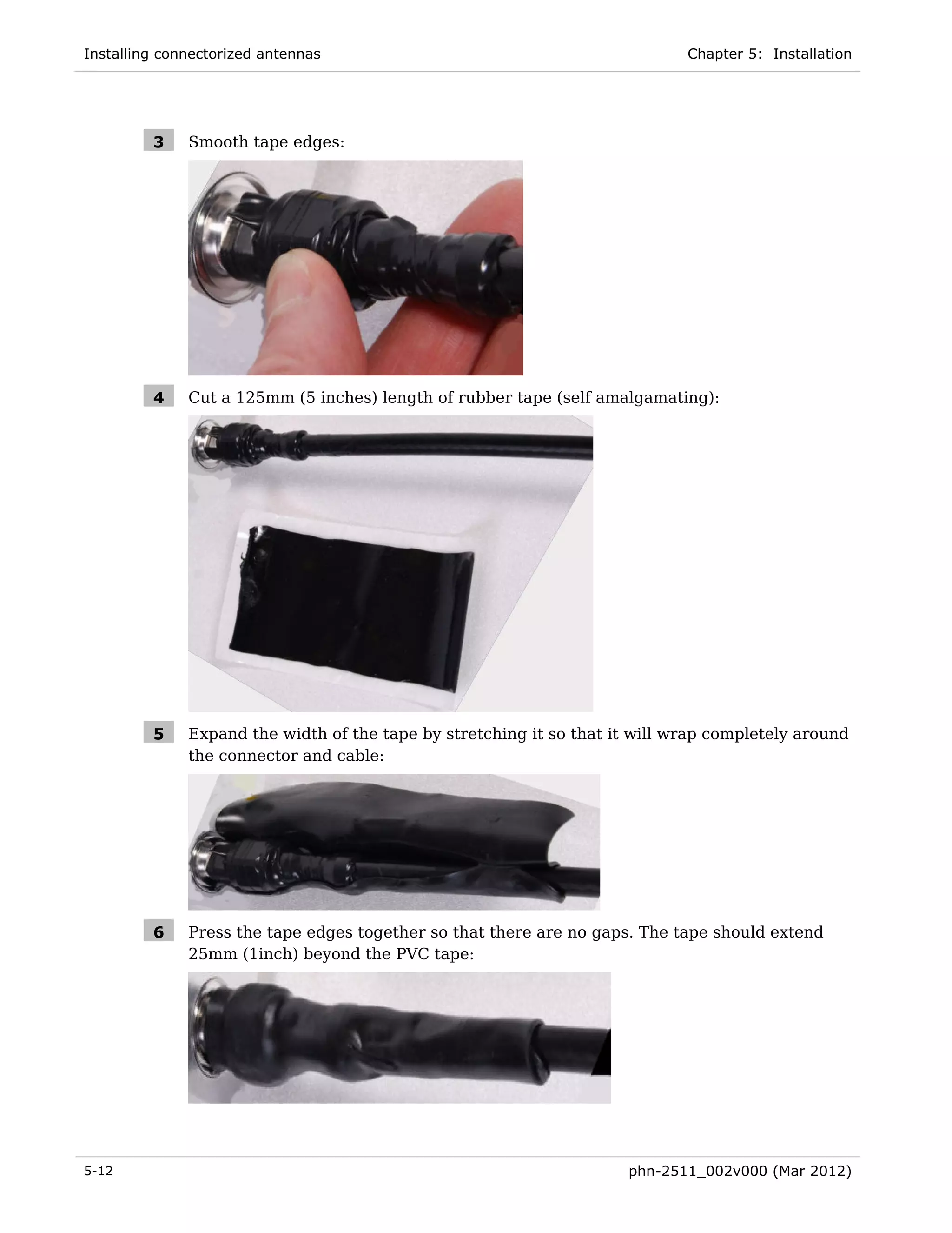 Installing connectorized antennas                                            Chapter 5: Installation




         3    Smooth tape edges:




         4    Cut a 125mm (5 inches) length of rubber tape (self amalgamating):




         5    Expand the width of the tape by stretching it so that it will wrap completely around
              the connector and cable:




         6    Press the tape edges together so that there are no gaps. The tape should extend
              25mm (1inch) beyond the PVC tape:




5-12                                                                 phn-2511_002v000 (Mar 2012)
 