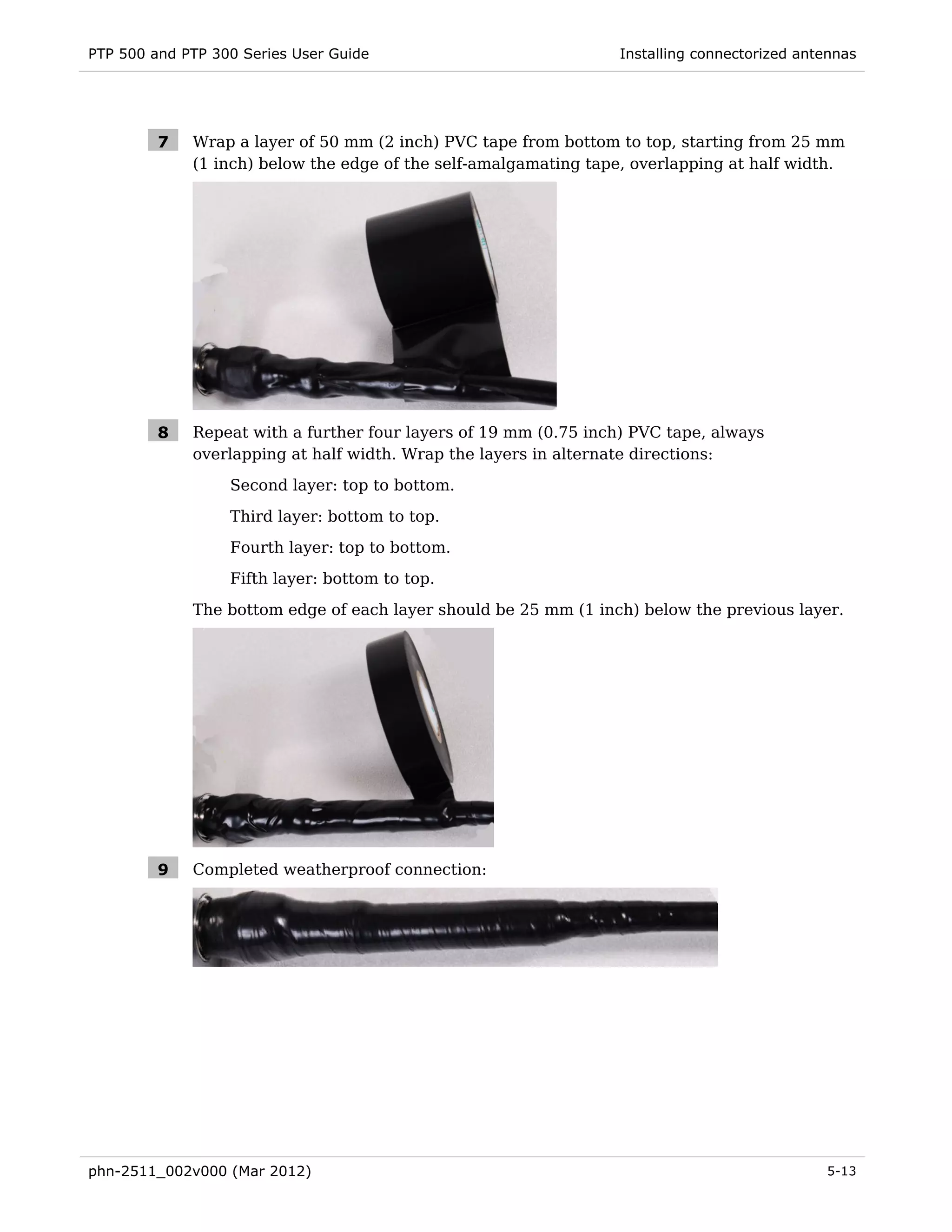 PTP 500 and PTP 300 Series User Guide                             Installing connectorized antennas




         7   Wrap a layer of 50 mm (2 inch) PVC tape from bottom to top, starting from 25 mm
             (1 inch) below the edge of the self-amalgamating tape, overlapping at half width.




         8   Repeat with a further four layers of 19 mm (0.75 inch) PVC tape, always
             overlapping at half width. Wrap the layers in alternate directions:
                  Second layer: top to bottom.
                  Third layer: bottom to top.
                  Fourth layer: top to bottom.
                  Fifth layer: bottom to top.
             The bottom edge of each layer should be 25 mm (1 inch) below the previous layer.




         9   Completed weatherproof connection:




phn-2511_002v000 (Mar 2012)                                                                   5-13
 