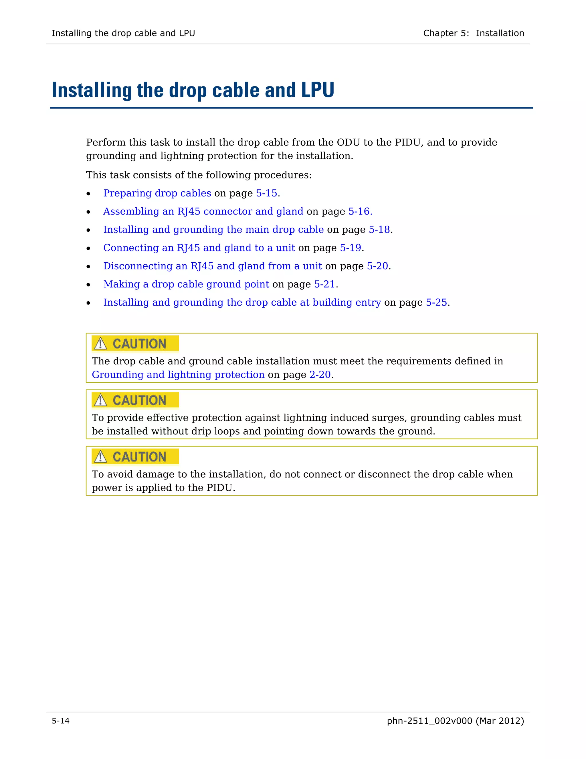 Installing the drop cable and LPU                                             Chapter 5: Installation




Installing the drop cable and LPU

       Perform this task to install the drop cable from the ODU to the PIDU, and to provide
       grounding and lightning protection for the installation.

       This task consists of the following procedures:
       •     Preparing drop cables on page 5-15.
       •     Assembling an RJ45 connector and gland on page 5-16.
       •     Installing and grounding the main drop cable on page 5-18.
       •     Connecting an RJ45 and gland to a unit on page 5-19.
       •     Disconnecting an RJ45 and gland from a unit on page 5-20.
       •     Making a drop cable ground point on page 5-21.
       •     Installing and grounding the drop cable at building entry on page 5-25.




           The drop cable and ground cable installation must meet the requirements defined in
           Grounding and lightning protection on page 2-20.



           To provide effective protection against lightning induced surges, grounding cables must
           be installed without drip loops and pointing down towards the ground.



           To avoid damage to the installation, do not connect or disconnect the drop cable when
           power is applied to the PIDU.




5-14                                                                   phn-2511_002v000 (Mar 2012)
 