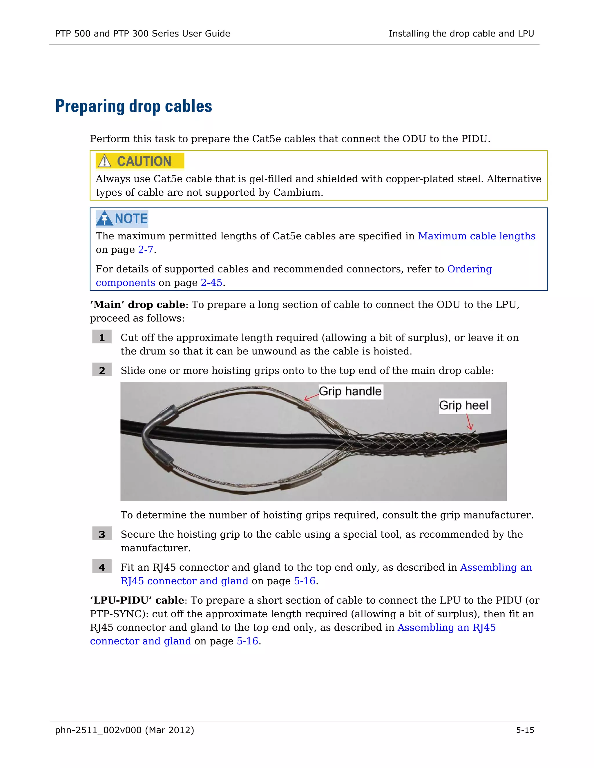 PTP 500 and PTP 300 Series User Guide                               Installing the drop cable and LPU




Preparing drop cables
       Perform this task to prepare the Cat5e cables that connect the ODU to the PIDU.



        Always use Cat5e cable that is gel-filled and shielded with copper-plated steel. Alternative
        types of cable are not supported by Cambium.



        The maximum permitted lengths of Cat5e cables are specified in Maximum cable lengths
        on page 2-7.

        For details of supported cables and recommended connectors, refer to Ordering
        components on page 2-45.

       ‘Main’ drop cable: To prepare a long section of cable to connect the ODU to the LPU,
       proceed as follows:

         1   Cut off the approximate length required (allowing a bit of surplus), or leave it on
             the drum so that it can be unwound as the cable is hoisted.

         2   Slide one or more hoisting grips onto to the top end of the main drop cable:




             To determine the number of hoisting grips required, consult the grip manufacturer.

         3   Secure the hoisting grip to the cable using a special tool, as recommended by the
             manufacturer.

         4   Fit an RJ45 connector and gland to the top end only, as described in Assembling an
             RJ45 connector and gland on page 5-16.
       ‘LPU-PIDU’ cable: To prepare a short section of cable to connect the LPU to the PIDU (or
       PTP-SYNC): cut off the approximate length required (allowing a bit of surplus), then fit an
       RJ45 connector and gland to the top end only, as described in Assembling an RJ45
       connector and gland on page 5-16.




phn-2511_002v000 (Mar 2012)                                                                     5-15
 