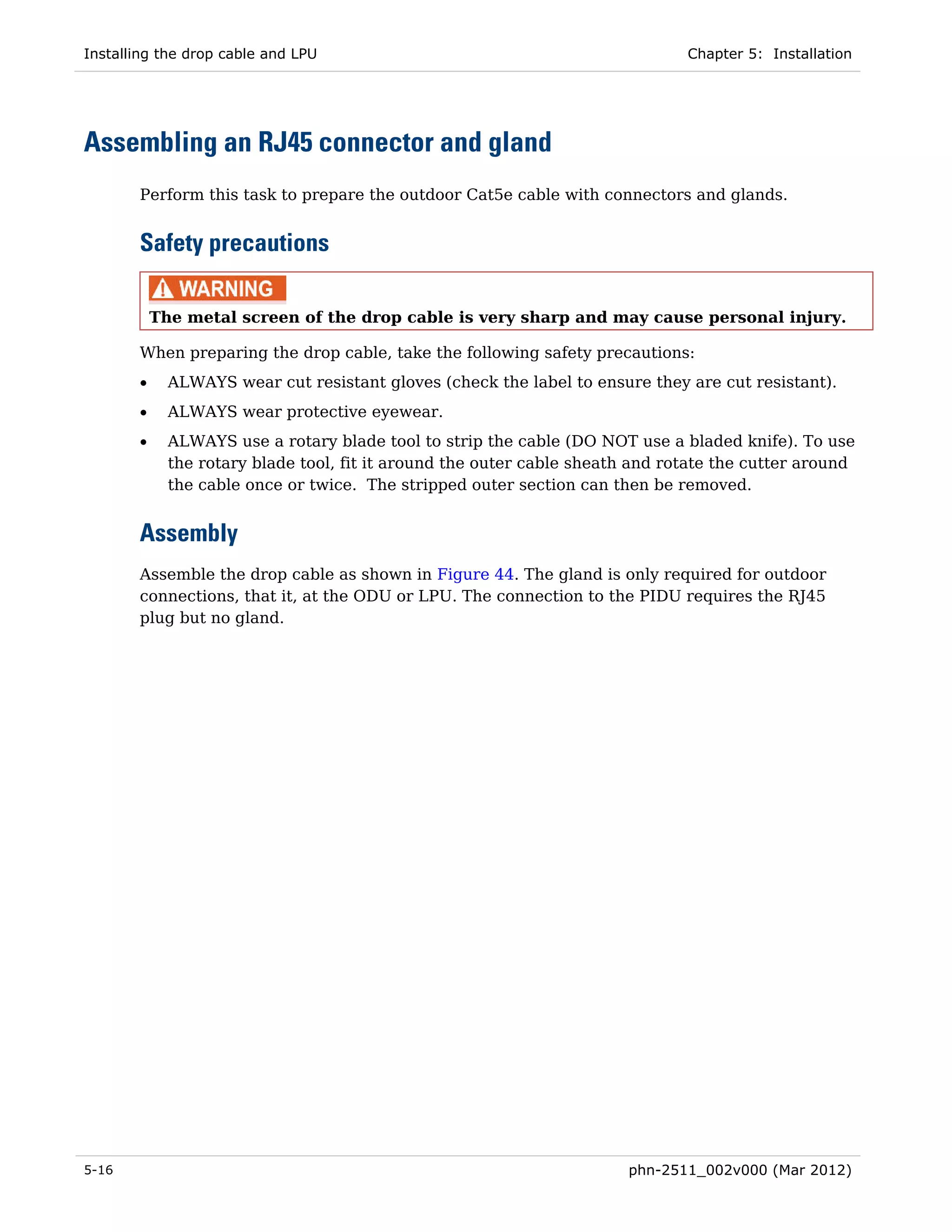 Installing the drop cable and LPU                                              Chapter 5: Installation




Assembling an RJ45 connector and gland
       Perform this task to prepare the outdoor Cat5e cable with connectors and glands.


       Safety precautions

           The metal screen of the drop cable is very sharp and may cause personal injury.

       When preparing the drop cable, take the following safety precautions:
       •     ALWAYS wear cut resistant gloves (check the label to ensure they are cut resistant).
       •     ALWAYS wear protective eyewear.
       •     ALWAYS use a rotary blade tool to strip the cable (DO NOT use a bladed knife). To use
             the rotary blade tool, fit it around the outer cable sheath and rotate the cutter around
             the cable once or twice. The stripped outer section can then be removed.


       Assembly
       Assemble the drop cable as shown in Figure 44. The gland is only required for outdoor
       connections, that it, at the ODU or LPU. The connection to the PIDU requires the RJ45
       plug but no gland.




5-16                                                                    phn-2511_002v000 (Mar 2012)
 