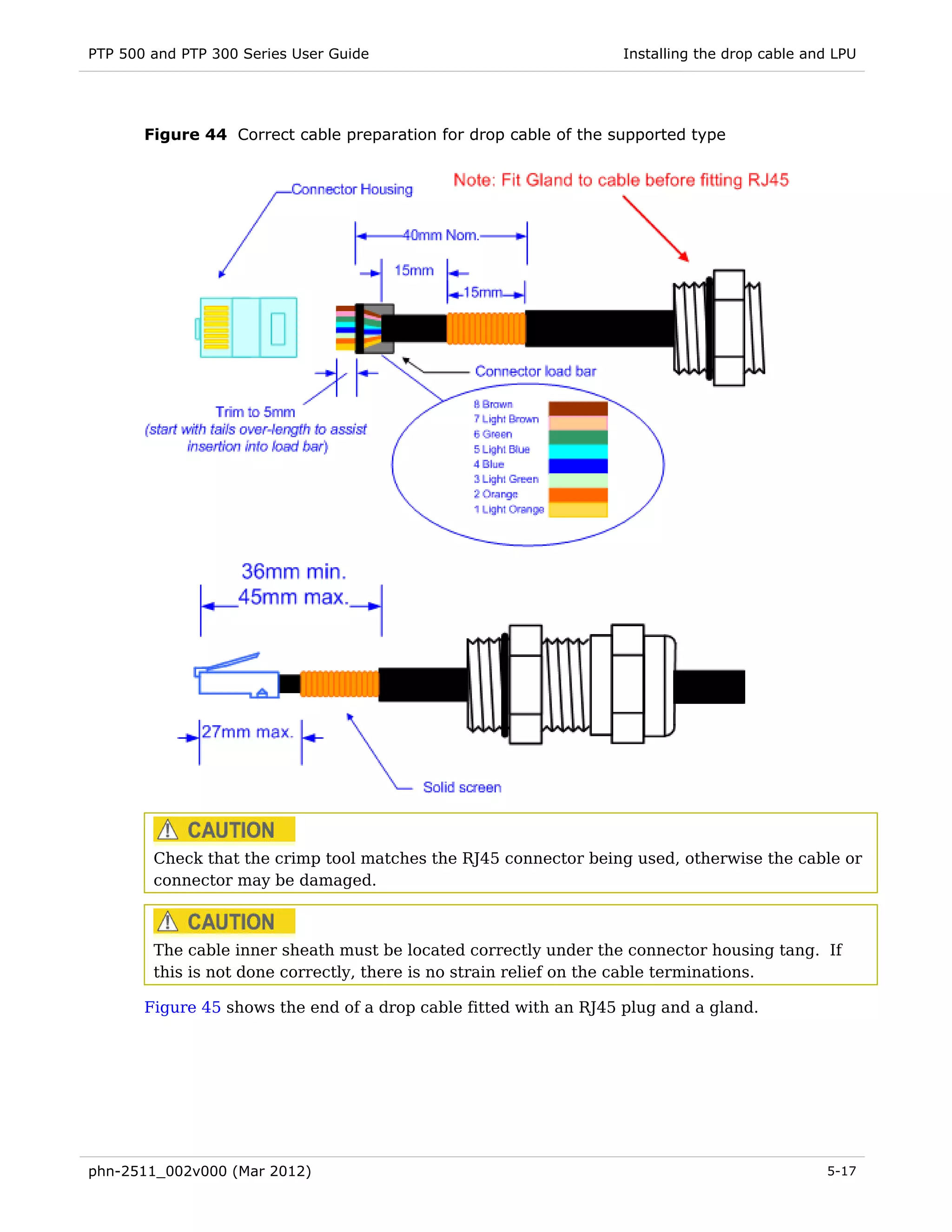 PTP 500 and PTP 300 Series User Guide                              Installing the drop cable and LPU




       Figure 44 Correct cable preparation for drop cable of the supported type




        Check that the crimp tool matches the RJ45 connector being used, otherwise the cable or
        connector may be damaged.



        The cable inner sheath must be located correctly under the connector housing tang. If
        this is not done correctly, there is no strain relief on the cable terminations.

       Figure 45 shows the end of a drop cable fitted with an RJ45 plug and a gland.




phn-2511_002v000 (Mar 2012)                                                                    5-17
 