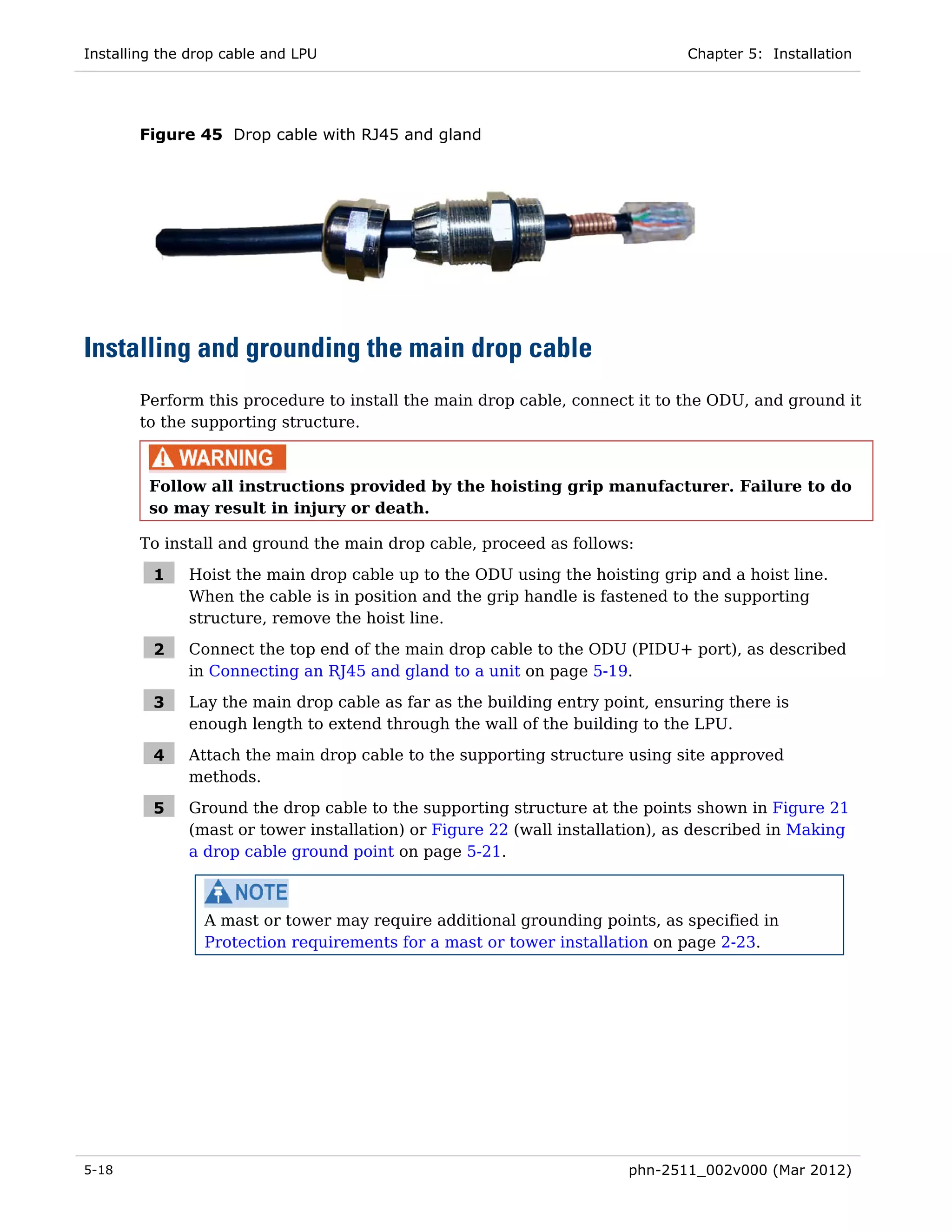 Installing the drop cable and LPU                                             Chapter 5: Installation




       Figure 45 Drop cable with RJ45 and gland




Installing and grounding the main drop cable
       Perform this procedure to install the main drop cable, connect it to the ODU, and ground it
       to the supporting structure.



         Follow all instructions provided by the hoisting grip manufacturer. Failure to do
         so may result in injury or death.

       To install and ground the main drop cable, proceed as follows:

         1    Hoist the main drop cable up to the ODU using the hoisting grip and a hoist line.
              When the cable is in position and the grip handle is fastened to the supporting
              structure, remove the hoist line.

         2    Connect the top end of the main drop cable to the ODU (PIDU+ port), as described
              in Connecting an RJ45 and gland to a unit on page 5-19.

         3    Lay the main drop cable as far as the building entry point, ensuring there is
              enough length to extend through the wall of the building to the LPU.

         4    Attach the main drop cable to the supporting structure using site approved
              methods.

         5    Ground the drop cable to the supporting structure at the points shown in Figure 21
              (mast or tower installation) or Figure 22 (wall installation), as described in Making
              a drop cable ground point on page 5-21.



                 A mast or tower may require additional grounding points, as specified in
                 Protection requirements for a mast or tower installation on page 2-23.




5-18                                                                  phn-2511_002v000 (Mar 2012)
 