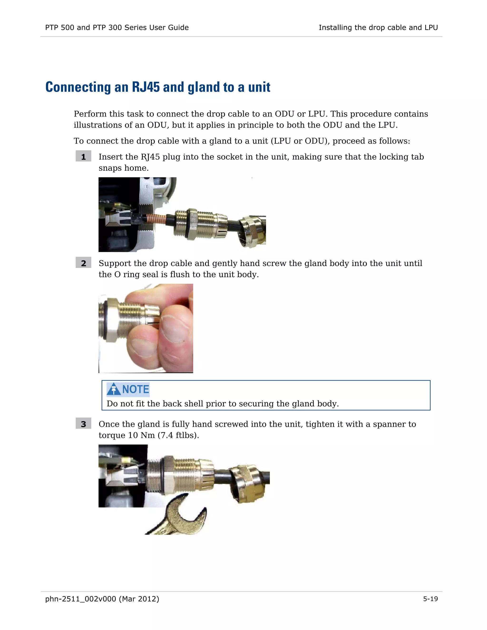 PTP 500 and PTP 300 Series User Guide                               Installing the drop cable and LPU




Connecting an RJ45 and gland to a unit
       Perform this task to connect the drop cable to an ODU or LPU. This procedure contains
       illustrations of an ODU, but it applies in principle to both the ODU and the LPU.

       To connect the drop cable with a gland to a unit (LPU or ODU), proceed as follows:

         1   Insert the RJ45 plug into the socket in the unit, making sure that the locking tab
             snaps home.




         2   Support the drop cable and gently hand screw the gland body into the unit until
             the O ring seal is flush to the unit body.




               Do not fit the back shell prior to securing the gland body.

         3   Once the gland is fully hand screwed into the unit, tighten it with a spanner to
             torque 10 Nm (7.4 ftlbs).




phn-2511_002v000 (Mar 2012)                                                                     5-19
 