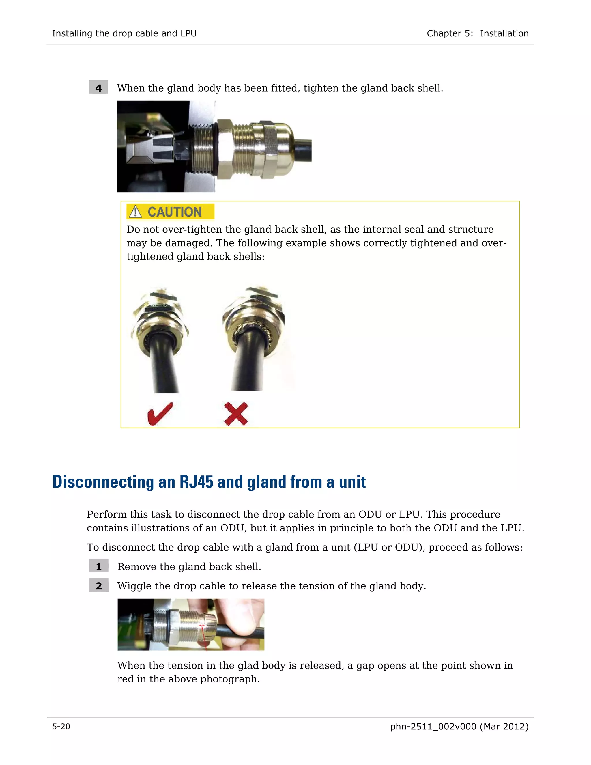 Installing the drop cable and LPU                                               Chapter 5: Installation




         4    When the gland body has been fitted, tighten the gland back shell.




                Do not over-tighten the gland back shell, as the internal seal and structure
                may be damaged. The following example shows correctly tightened and over-
                tightened gland back shells:




Disconnecting an RJ45 and gland from a unit
       Perform this task to disconnect the drop cable from an ODU or LPU. This procedure
       contains illustrations of an ODU, but it applies in principle to both the ODU and the LPU.
       To disconnect the drop cable with a gland from a unit (LPU or ODU), proceed as follows:

         1    Remove the gland back shell.

         2    Wiggle the drop cable to release the tension of the gland body.




              When the tension in the glad body is released, a gap opens at the point shown in
              red in the above photograph.



5-20                                                                 phn-2511_002v000 (Mar 2012)
 